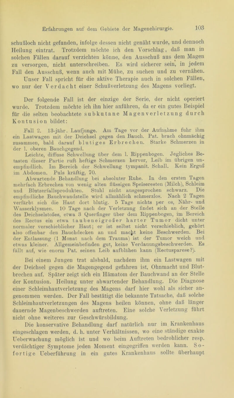 schußloch nicht gefunden, infolge dessen nicht genäht wurde, und dennoch Heilung eintrat. Trotzdem möchte ich den Vorschlag, daß man in solchen Fällen darauf verzichten könne, den Ausschuß aus dem Magen zu versorgen, nicht unterschreiben. Es wird sicherer sein, in jedem Fall den Ausschuß, wenn auch mit Mühe, zu suchen und zu vernähen. Unser Fall spricht für die aktive Therapie auch in solchen Fällen, wo nur der Verdacht einer Schußverletzung des Magens vorliegt. Der folgende Fall ist der einzige der Serie, der nicht operiert wurde. Trotzdem möchte ich ihn hier anführen, da er ein gutes Beispiel für die selten beobachtete subkutane Magen Verletzung durch Kontusion bildet: Fall 2. 18-jähr. Laufjunge. Am Tage vor der Aufnahme fuhr ihm ein Lastwagen mit der Deichsel gegen den Bauch. Pat. brach ohnmächig zusammen, bald darauf blutiges Erbrechen. Starke Schmerzen in der 1. oberen Bauchgegend. Leichte, diffuse Schwellung über dem 1. Rippenbogen. Jegliches Be- tasten dieser Partie ruft heftige Schmerzen hervor, Leib im übrigen un- empfindlich. Im Bereich der Schwellung tympanit. Schall. Kein Erguß im Abdomen. Puls kräftig, 70. Abwartende Behandlung bei absoluter Ruhe. In den ersten Tagen mehrfach Erbrechen von wenig alten flüssigen Speiseresten (Milch), Schleim und Blutzerfallsprodukten. Stuhl nicht ausgesprochen schwarz. Die empfindliche Bauchwandstelle wird allmählich schmerzlos. Nach 2 Tagen verfärbt sich die Haut dort blutig. 5 Tage nichts per os, Nähr- und Wasserklysmen. 10 Tage nach der Verletzung findet sich an der Stelle des Deichselstoßes, etwa 3 Querfinger über dem Rippenbogen, im Bereich des Rectus ein etwa tauben eigroßer harter Tumor dicht unter normaler verschieblicher Haut; er ist selbst nicht verschieblich, gehört also offenbar den Bauchdecken an und rnacjit keine Beschwerden. Bei der Entlassung (1 Monat nach dem Trauma) ist der Tumor weich und etwas kleiner. Allgemeinbefinden gut, keine Verdauungsbeschwerden. Es fällt auf, wie enorm Pat. seinen Leib aufblähen kann (Rectusparese?). Bei einem Jungen trat alsbald, nachdem ihm ein Lastwagen mit der Deichsel gegen die Magengegend gefahren ist, Ohnmacht und Blut- brechen auf. Später zeigt sich ein Hämatom der Bauchwand an der Stelle der Kontusion. Heilung unter abwartender Behandlung. Die Diagnose einer Schleimhautverletzung des Magens darf hier wohl als sicher an- genommen werden. Der Fall bestätigt die bekannte Tatsache, daß solche Schleimhautverletzungen des Magens heilen können, ohne daß länger dauernde Magenbeschwerden auftreten. Eine solche Verletzung führt nicht ohne weiteres zur Geschwürsbildung. Die konservative Behandlung darf natürlich nur im Krankenhaus eingeschlagen werden, d. h. unter Verhältnissen, wo eine ständige exakte Ueberwachung möglich ist und wo beim Auftreten bedrohlicher resp. verdächtiger Symptome jeden Moment eingegriffen werden kann. So- fortige Ueberführung in ein gutes Krankenhaus sollte überhaupt