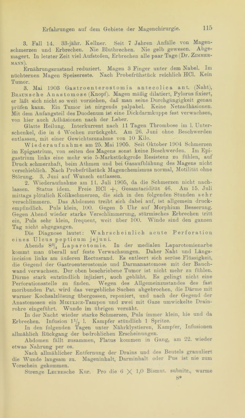 3. Fall 14. 33-jähr. Kellner. Seit 7 Jahren Anfälle von Magen- schmerzen und Erbrechen. Nie Blutbrechen. Nie gelb gewesen. Abge- magert. In letzter Zeit viel Aufstoßen, Erbrechen alle paar Tage (Dr. Zimmer- mann). Ernährungszustand reduziert. Magen 3 Finger unter dem Nabel. Im nüchternen Magen Speisereste. Nach Probefrühstück reichlich HCl. Kein Tumor. 3. Mai 1903 Gastroenterostomia antecolica ant. (Naht), Braun sehe Anastomose (Knopf). Magen mäßig diktiert, Pylorus fixiert, er läßt sich nicht so weit vorziehen, daß man seine Durchgängigkeit genau prüfen kann. Ein Tumor ist nirgends palpabel. Keine Netzadhäsionen. Mit dem Anfangsteil des Duodenum ist eine Dickdarmkuppe fest verwachsen, von hier auch Adhäsionen nach der Leber. Glatte Heilung. Interkurrent nach 11 Tagen Thrombose im 1. Unter- schenkel, die in 4 Wochen zurückgeht. Am 26. Juni ohne Beschwerden entlassen, mit einer Gewichtszunahme von 10 Kilo. Wiederaufnahme am 25. Mai 1905. Seit Oktober 1904 Schmerzen im Epigastrium, von seiten des Magens sonst keine Beschwerden. Im Epi- gastrium links eine mehr wie 5-Markstückgroße Resistenz zu fühlen, auf Druck schmerzhaft, beim Athmen und bei Gasaufblähung des Magens nicht verschieblich. Nach Probefrühstück Magenchemismus normal, Motilität ohne Störung. 3. Juni auf Wunsch entlassen. 2. Wiederaufnahme am 11. Juli 1905, da die Schmerzen nicht nach- lassen. Status idem. Freie HCl -j-, Gesamtacidität 46. Am 15. Juli mittags plötzlich Kolikschmerzen, die sich in den folgenden Stunden sehr verschlimmern. Das Abdomen treibt sich dabei auf, ist allgemein druck- empfindlich. Puls klein, 100. Gegen 5 Uhr auf Morphium Besserung. Gegen Abend wieder starke Verschlimmerung, stürmisches Erbrechen tritt ein, Puls sehr klein, frequent, weit über 100. Winde sind den ganzen Tag nicht abgegangen. Die Diagnose lautet: Wahrscheinlich acute Perforation eines Ulcus pepticum jejuni. Abends 83/4 Laparotomie. In der medialen Laparotomienarbe kommt man überall auf feste Verwachsungen. Daher Naht und Längs- incision links am äußeren Rectusrand. Es entleert sich seröse Flüssigkeit, die Gegend der Gastroenterostomie und Darmanastomose mit der Bauch- wand verwachsen. Der oben beschriebene Tumor ist nicht mehr zu fühlen. Därme stark entzündlich injiziert, auch gebläht. Es gelingt nicht eine Perforationsstelle zu finden. Wegen des Allgemeinzustandes des fast moribunden Pat. wird das vergebliche Suchen abgebrochen, die Därme mit warmer Kochsalzlösung übergossen, reponiert, und nach der Gegend der Anastomosen ein MiKumcz-Tampon und zwei mit Gaze umwickelte Drain- rohre eingeführt. Wunde im übrigen vernäht. In der Nacht wieder starke Schmerzen, Puls immer klein, hie und da Erbrechen. Infusion 11/2 1. Kampfer stündlich 1 Spritze. In den folgenden Tagen unter Nährklystieren, Kampfer, Infusionen allmählich Rückgang der bedrohlichen Erscheinungen. Abdomen fällt zusammen, Flatus kommen in Gang, am 22. wieder etwas Nahrung per os. Nach allmählicher Entfernung der Drains und des Beutels granuliert die Wunde langsam zu. Mageninhalt, Darminhalt oder Pus ist nie zum Vorschein gekommen. Strenge LEUBESche Kur. Pro die 6 X 1)0 Bismut. subnitr., warme 8*