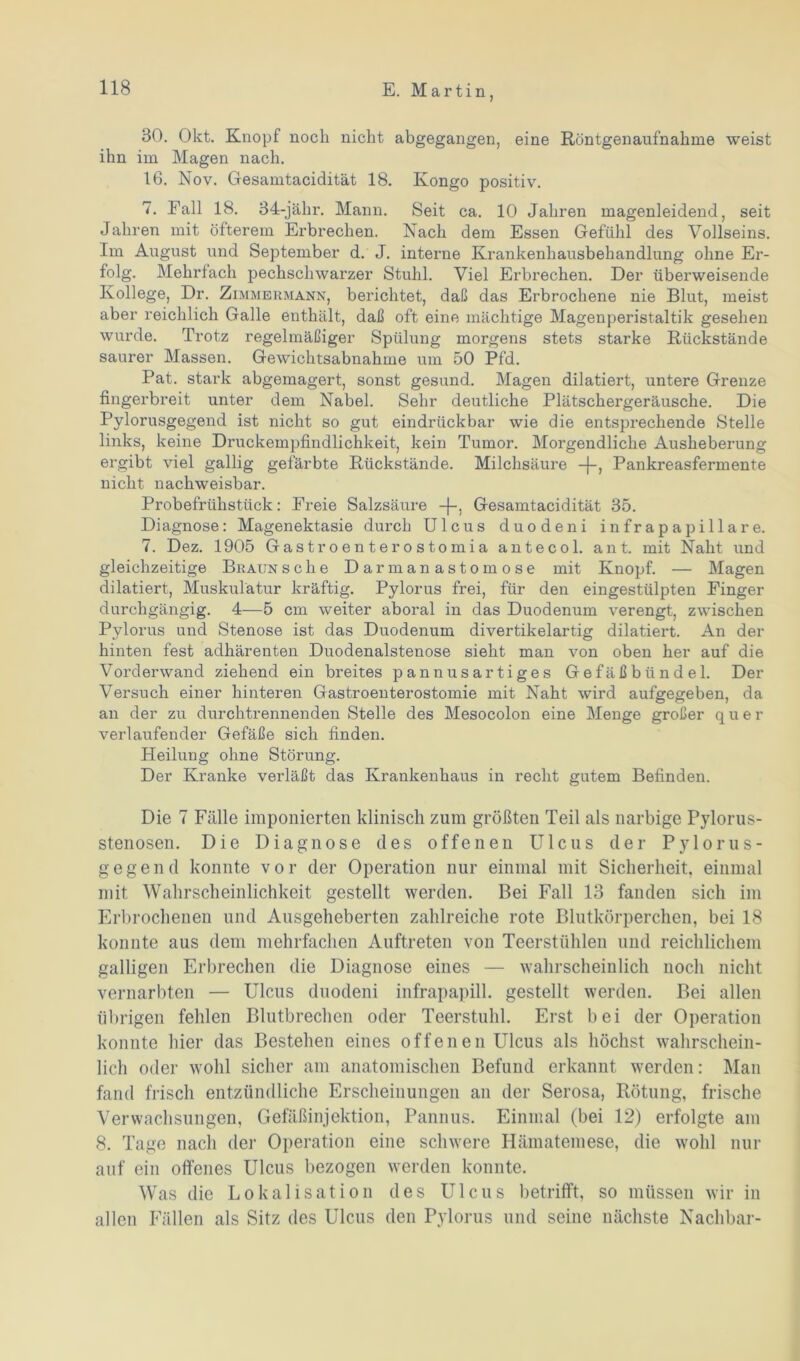 30. Okt. Knopf noch nicht abgegangen, eine Röntgenaufnahme weist ihn im Magen nach. 16. Nov. Gesamtacidität 18. Kongo positiv. 7. Fall 18. 34-jähr. Mann. Seit ca. 10 Jahren magenleidend, seit Jahren mit öfterem Erbrechen. Nach dem Essen Gefühl des Vollseins. Im August und September d. J. interne Krankenhausbehandlung ohne Er- folg. Mehrfach pechschwarzer Stuhl. Viel Erbrechen. Der überweisende Kollege, Dr. Zimmermann, berichtet, daß das Erbrochene nie Blut, meist aber reichlich Galle enthält, daß oft eine mächtige Magenperistaltik gesehen wurde. Trotz regelmäßiger Spülung morgens stets starke Rückstände saurer Massen. Gewichtsabnahme um 50 Pfd. Pat. stark abgemagert, sonst gesund. Magen dilatiert, untere Grenze fingerbreit unter dem Nabel. Sehr deutliche Plätschergeräusche. Die Pylorusgegend ist nicht so gut eindrückbar wie die entsprechende Stelle links, keine Druckempfindlichkeit, kein Tumor. Morgendliche Ausheberung ergibt viel gallig gefärbte Rückstände. Milchsäure -j-, Pankreasfermente nicht nachweisbar. Probefrühstück: Freie Salzsäure Gesamtacidität 35. Diagnose: Magenektasie durch Ulcus duodeni infrapapillare. 7. Dez. 1905 Gastroenterostomia antecol. ant. mit Naht und gleichzeitige Braun sehe Darmanastomose mit Knopf. — Magen dilatiert, Muskulatur kräftig. Pylorus frei, für den eingestülpten Finger durchgängig. 4—5 cm weiter aboral in das Duodenum verengt, zwischen Pylorus und Stenose ist das Duodenum divertikelartig dilatiert. An der hinten fest adhärenten Duodenalstenose sieht man von oben her auf die Vorderwand ziehend ein breites pannusartiges Gefäßbündel. Der Versuch einer hinteren Gastroenterostomie mit Naht wird aufgegeben, da an der zu durchtrennenden Stelle des Mesocolon eine Menge großer quer verlaufender Gefäße sich finden. Heilung ohne Störung. Der Kranke verläßt das Krankenhaus in recht gutem Befinden. Die 7 Fälle imponierten klinisch zum größten Teil als narbige Pylorus- stenosen. Die Diagnose des offenen Ulcus der Pylorus- gegend konnte vor der Operation nur einmal mit Sicherheit, einmal mit Wahrscheinlichkeit gestellt werden. Bei Fall 13 fanden sich im Erbrochenen und Ausgeheberten zahlreiche rote Blutkörperchen, bei 18 konnte aus dem mehrfachen Auftreten von Teerstühlen und reichlichem galligen Erbrechen die Diagnose eines — wahrscheinlich noch nicht vernarbten — Ulcus duodeni infrapapill. gestellt werden. Bei allen übrigen fehlen Blutbrechen oder Teerstuhl. Erst bei der Operation konnte hier das Bestehen eines offenen Ulcus als höchst wahrschein- lich oder wohl sicher am anatomischen Befund erkannt werden: Man fand frisch entzündliche Erscheinungen an der Serosa, Rötung, frische Verwachsungen, Gefäßinjektion, Pannus. Einmal (bei 12) erfolgte am 8. Tage nach der Operation eine schwere Hämatemese, die wohl nur auf ein offenes Ulcus bezogen werden konnte. Was die Lokalisation des Ulcus betrifft, so müssen wir in allen Fällen als Sitz des Ulcus den Pylorus und seine nächste Nachbar-