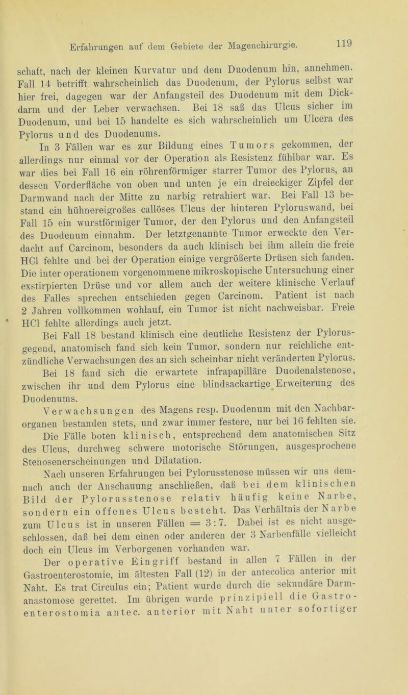 schuft, nach der kleinen Kurvatur und dem Duodenum hin, annehmen. Fall 14 betrifft wahrscheinlich das Duodenum, der Pylorus selbst war hier frei, dagegen war der Anfangsteil des Duodenum mit dem Dick- darm und der Leber verwachsen. Bei 18 saß das Ulcus sichei im Duodenum, und bei 15 handelte es sich wahrscheinlich um Ulcera des Pylorus und des Duodenums. In 3 Fällen war es zur Bildung eines T u m ors gekommen, der allerdings nur einmal vor der Operation als Resistenz fühlbar war. Es war dies bei Fall 16 ein röhrenförmiger starrer Tumor des Pylorus, an dessen Vorderfläche von oben und unten je ein dreieckiger Zipfel der Darmwand nach der Mitte zu narbig retrahiert war. Bei Fall 13 be- stand ein hühnereigroßes callöses Ulcus der hinteren Pyloruswand, bei Fall 15 ein wurstförmiger Tumor, der den Pylorus und den Anfangsteil des Duodenum einnahm. Der letztgenannte lumor erweckte den \ er- dacht auf Carcinom, besonders da auch klinisch bei ihm allein die freie HCl fehlte und bei der Operation einige vergrößerte Drüsen sich fanden. Die inter Operationen! vorgenommene mikroskopische Untersuchung einei exstirpierten Drüse und vor allem auch der weitere klinische \eilauf des Falles sprechen entschieden gegen Carcinom. Patient ist nach 2 Jahren vollkommen wohlauf, ein Tumor ist nicht nachweisbar, freie HCl fehlte allerdings auch jetzt. Bei Fall 18 bestand klinisch eine deutliche Resistenz der Pylorus- gegend, anatomisch fand sich kein Tumor, sondern nur reichliche ent- zündliche Verwachsungen des an sich scheinbar nicht veränderten Pylorus. Bei 18 fand sich die erwartete infrapapilläre Duodenalstenose, zwischen ihr und dem Pylorus eine blindsackartige Erweiterung des Duodenums. Verwachsungen des Magens resp. Duodenum mit den Nachbar- organen bestanden stets, und zwar immer festere, nur bei 16 fehlten sie. Die Fälle boten klinisch, entsprechend dem anatomischen Sitz des Ulcus, durchweg schwere motorische Störungen, ausgesprochene Stenosenerscheinungen und Dilatation. Nach unseren Erfahrungen bei Pylorusstenose müssen wir uns dem- nach auch der Anschauung anschließen, daß bei dem klinischen Bild der Pylorusstenose relativ häufig keine Narbe, sondern ein offenes Ulcus besteht. Das Verhältnis der Narbe zum Ulcus ist in unseren Fällen = 3:7. Dabei ist es nicht ausge- schlossen, daß bei dem einen oder anderen der 3 Narbenfälle vielleicht doch ein Ulcus im Verborgenen vorhanden war. Der operative Eingriff bestand in allen 7 Fällen in der Gastroenterostomie, im ältesten Fall (12) in der antecolica anteiioi mit Naht. Es trat Circulus ein; Patient wurde durch die sekundäre Darm- anastomose gerettet. Im übrigen wurde prinzipiell die Gastio- enterostomia antec. anterior mit Naht untei sofoitigei