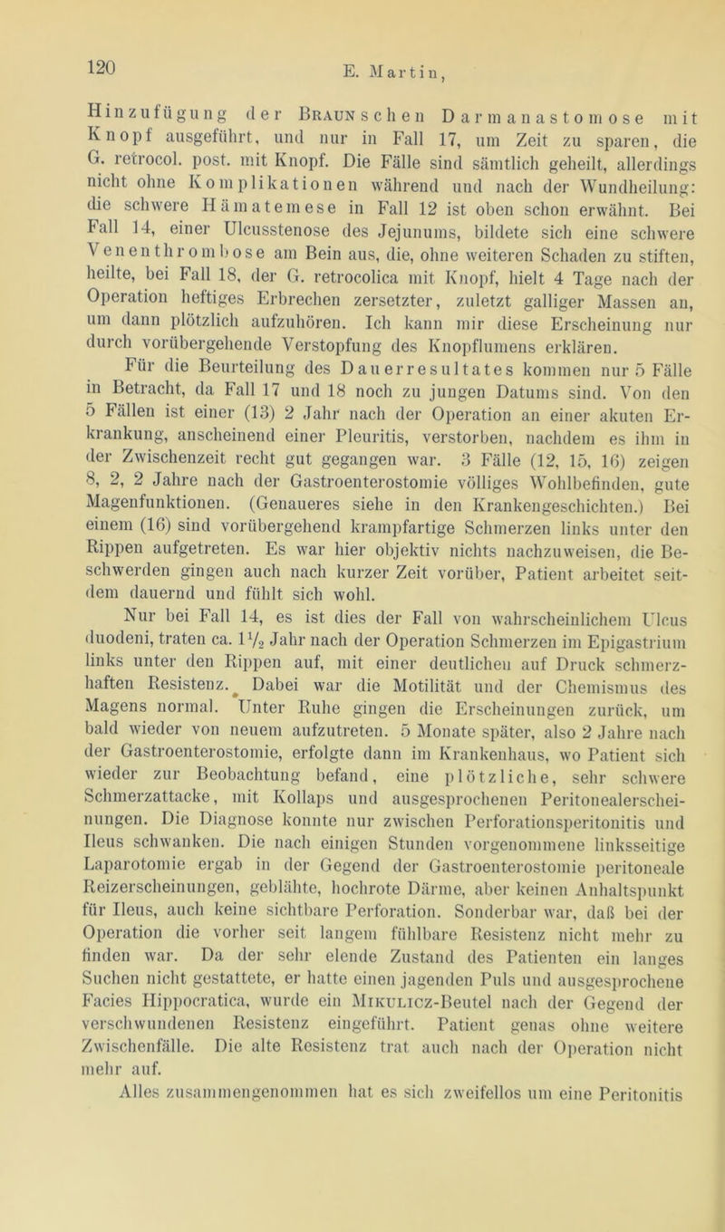 Hinzu! ü g u n g de r Braun sehen Darmanasto m ose mit Knopf ausgeführt, und nur in Fall 17, um Zeit zu sparen, die (i. retrocol. post, mit Knopf. Die Fälle sind sämtlich geheilt, allerdings nicht ohne Komplikationen während und nach der Wundheilung: die schwere Hämatemese in Fall 12 ist oben schon erwähnt. Bei lall 14, einer Ulcusstenose des Jejunums, bildete sich eine schwere \ enenthrombose am Bein aus, die, ohne weiteren Schaden zu stiften, heilte, bei lall 18, der G. retrocolica mit Knopf, hielt 4 Tage nach der Operation heftiges Erbrechen zersetzter, zuletzt galliger Massen an, um dann plötzlich aufzuhören. Ich kann mir diese Erscheinung nur durch vorübergehende Verstopfung des Knopflumens erklären. Für die Beurteilung des Dauerresultates kommen nur 5 Fälle in Betracht, da Fall 17 und 18 noch zu jungen Datums sind. Von den o Fällen ist einer (13) 2 Jahr nach der Operation an einer akuten Er- krankung, anscheinend einer Pleuritis, verstorben, nachdem es ihm in der Zwischenzeit recht gut gegangen war. 3 Fälle (12, 15, 16) zeigen 8, 2, 2 Jahre nach der Gastroenterostomie völliges Wohlbefinden, gute Magenfunktionen. (Genaueres siehe in den Krankengeschichten.) Bei einem (16) sind vorübergehend krampfartige Schmerzen links unter den Rippen aufgetreten. Es war hier objektiv nichts nachzuweisen, die Be- schwerden gingen auch nach kurzer Zeit vorüber, Patient arbeitet seit- dem dauernd und fühlt sich wohl. Nur bei Fall 14, es ist dies der Fall von wahrscheinlichem Ulcus duodeni, traten ca. 1V2 Jahr nach der Operation Schmerzen im Epigastrium links unter den Rippen auf, mit einer deutlichen auf Druck schmerz- haften Resistenz. Dabei war die Motilität und der Chemismus des Magens normal. Unter Ruhe gingen die Erscheinungen zurück, um bald wieder von neuem aufzutreten. 5 Monate später, also 2 Jahre nach der Gastroenterostomie, erfolgte dann im Krankenhaus, wo Patient sich wieder zur Beobachtung befand, eine plötzliche, sehr schwere Schmerzattacke, mit Kollaps und ausgesprochenen Peritonealerschei- nungen. Die Diagnose konnte nur zwischen Perforationsperitonitis und Ileus schwanken. Die nach einigen Stunden vorgenommene linksseitige Laparotomie ergab in der Gegend der Gastroenterostomie peritoneale Reizerscheinungen, geblähte, hochrote Därme, aber keinen Anhaltspunkt für Ileus, auch keine sichtbare Perforation. Sonderbar war, daß bei der Operation die vorher seit langem fühlbare Resistenz nicht mehr zu finden war. Da der sehr elende Zustand des Patienten ein langes Suchen nicht gestattete, er hatte einen jagenden Puls und ausgesprochene Facies Hippocratica, wurde ein MiKULicz-Beutel nach der Gegend der verschwundenen Resistenz eingeführt. Patient genas ohne weitere Zwischenfälle. Die alte Resistenz trat auch nach der Operation nicht mehr auf. Alles zusammengenommen hat es sich zweifellos um eine Peritonitis