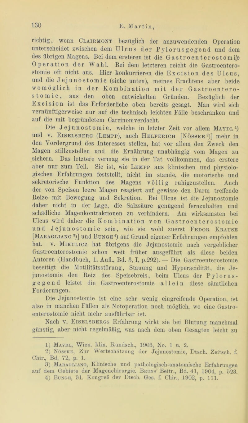 richtig, wenn Clairmont bezüglich der anzuwendenden Operation unterscheidet zwischen dem Ulcus der Pylorusgegend und dem des übrigen Magens. Bei dem ersteren ist die Gastroenterostomije Operation der Wahl. Bei dem letzteren reicht die Gastroentero- stomie oft nicht aus. Hier konkurrieren die Excision des Ulcus, und die Jejunostomie (siehe unten), meines Erachtens aber beide womöglich in der Kombination mit der Gastroentero- stomie, aus den oben entwickelten Gründen. Bezüglich der Excision ist das Erforderliche oben bereits gesagt. Man wird sich vernünftigerweise nur auf die technisch leichten Fälle beschränken und auf die mit begründetem Carcinomverdacht. Die Jejunostomie, welche in letzter Zeit vor allem Maydl1) und v. Eiselsberg (Lempp), auch Helferich [Nösske 2)] mehr in den Vordergrund des Interesses stellen, hat vor allem den Zweck den Magen stillzustellen und die Ernährung unabhängig vom Magen zu sichern. Das letztere vermag sie in der Tat vollkommen, das erstere aber nur zum Teil. Sie ist, wie Lempp aus klinischen und physiolo- gischen Erfahrungen feststellt, nicht im stände, die motorische und sekretorische Funktion des Magens völlig ruhigzustellen. Auch der von Speisen leere Magen reagiert auf gewisse den Darm treffende Beize mit Bewegung und Sekretion. Bei Ulcus ist die Jejunostomie daher nicht in der Lage, die Salzsäure genügend fernzuhalten und schädliche Magenkontraktionen zu verhindern. Am wirksamsten bei Ulcus wird daher die Kombination von Gastroenterostomie und Jejunostomie sein, wie sie wohl zuerst Fedor Krause [Maragliano 3)] und Bunge4) auf Grund eigener Erfahrungen empfohlen hat. v. Mikulicz hat übrigens die Jejunostomie nach vergeblicher Gastroenterostomie schon weit früher ausgeführt als diese beiden Autoren (Handbuch, 1. Aufl., Bd. 3,1, p.292). — Die Gastroenterostomie beseitigt die Motilitätsstörung, Stauung und Hyperacidität, die Je- junostomie den Reiz des Speisebreis, beim Ulcus der Pylorus- g e g e n d leistet die Gastroenterostomie allein diese sämtlichen Forderungen. Die Jejunostomie ist eine sehr wenig eingreifende Operation, ist also in manchen Fällen als Notoperation noch möglich, wo eine Gastro- enterostomie nicht mehr ausführbar ist. Nach v. Eiselsbergs Erfahrung wirkt sie bei Blutung manchmal günstig, aber nicht regelmäßig, was nach dem oben Gesagten leicht zu 1) Maydl, Wien. klin. Rnndsch., 1903, No. 1 u. 2. 2) Nösske, Zur Wertschätzung der Jejunostomie, Dtsch. Zeitsck. f. Chir., Bd. 72, p. 1. 3) Maragliano, Klinische und pathologisch-anatomische Erfahrungen auf dem Gebiete der Magenchirurgie. Bruns’ Beitr., Bd. 41, 1904, p. 523. 4) Bunge, 31. Kongreß der Dtsch. Ges. f. Chir., 1902, p. 111.