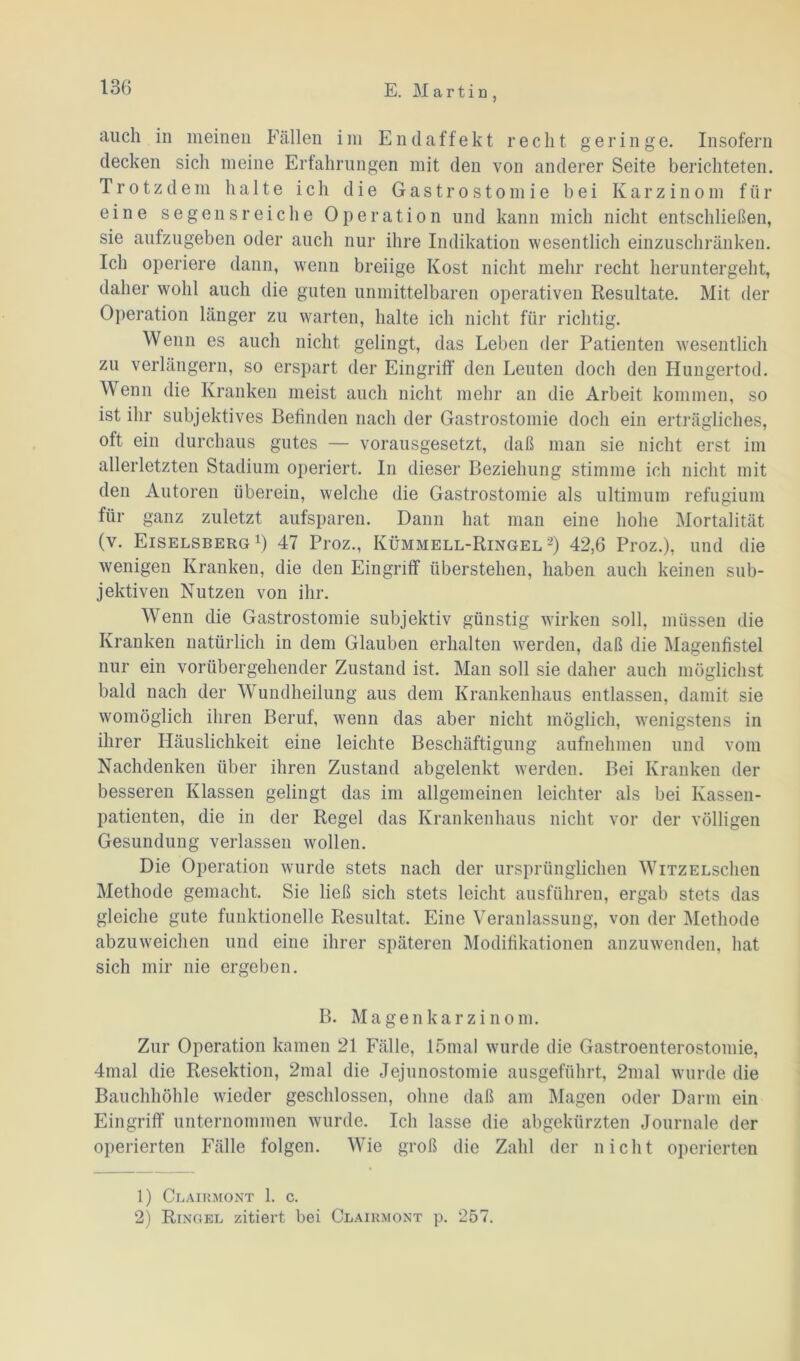 auch in meinen Fällen im Endaffekt recht geringe. Insofern decken sich meine Erfahrungen mit den von anderer Seite berichteten. Trotzdem halte ich die Gastrostomie bei Karzinom für eine segensreiche Operation und kann mich nicht entschließen, sie aufzugeben oder auch nur ihre Indikation wesentlich einzuschränken. Ich operiere dann, wenn breiige Kost nicht mehr recht heruntergeht, daher wohl auch die guten unmittelbaren operativen Resultate. Mit der Operation länger zu warten, halte ich nicht für richtig. Wenn es auch nicht gelingt, das Leben der Patienten wesentlich zu verlängern, so erspart der Eingriff den Leuten doch den Hungertod. Wenn die Kranken meist auch nicht mehr an die Arbeit kommen, so ist ihr subjektives Befinden nach der Gastrostomie doch ein erträgliches, oft ein durchaus gutes — vorausgesetzt, daß man sie nicht erst im allerletzten Stadium operiert. In dieser Beziehung stimme ich nicht mit den Autoren überein, welche die Gastrostomie als ultimum refugium für ganz zuletzt aufsparen. Dann hat man eine hohe Mortalität (v. Eiselsberg1) 47 Proz., Kümmell-Ringel 2) 42,6 Proz.), und die wenigen Kranken, die den Eingriff überstehen, haben auch keinen sub- jektiven Nutzen von ihr. Wenn die Gastrostomie subjektiv günstig wirken soll, müssen die Kranken natürlich in dem Glauben erhalten werden, daß die Magenfistel nur ein vorübergehender Zustand ist. Man soll sie daher auch möglichst bald nach der Wundheilung aus dem Krankenhaus entlassen, damit sie womöglich ihren Beruf, wenn das aber nicht möglich, wenigstens in ihrer Häuslichkeit eine leichte Beschäftigung aufnehmen und vom Nachdenken über ihren Zustand abgelenkt werden. Bei Kranken der besseren Klassen gelingt das im allgemeinen leichter als bei Kassen- patienten, die in der Regel das Krankenhaus nicht vor der völligen Gesundung verlassen wollen. Die Operation wurde stets nach der ursprünglichen WiTZELschen Methode gemacht. Sie ließ sich stets leicht ausführen, ergab stets das gleiche gute funktionelle Resultat. Eine Veranlassung, von der Methode abzuweichen und eine ihrer späteren Modifikationen anzuwenden, hat sich mir nie ergeben. B. Magenkarzinom. Zur Operation kamen 21 Fälle, lömal wurde die Gastroenterostomie, 4mal die Resektion, 2mal die Jejunostomie ausgeführt, 2mal wurde die Bauchhöhle wieder geschlossen, ohne daß am Magen oder Darm ein Eingriff unternommen wurde. Ich lasse die abgekürzten Journale der operierten Fälle folgen. Wie groß die Zahl der nicht operierten 1) Clairmont 1. c. 2) Ringel zitiert bei Clairmont p. 257.