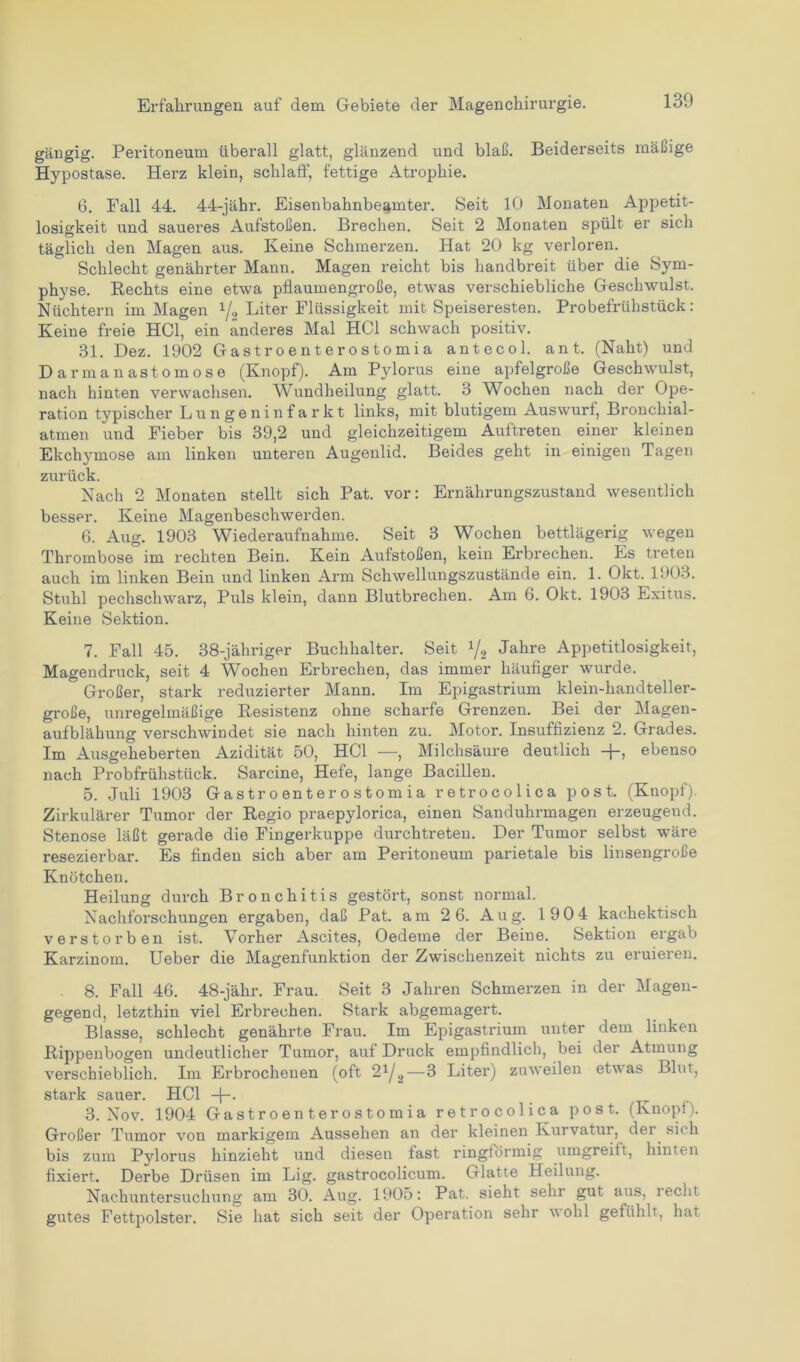 gängig. Peritoneum überall glatt, glänzend und blaß. Beiderseits mäßige Hypostase. Herz klein, schlaff, fettige Atrophie. 6. Fall 44. 44-jähr. Eisenbahnbe^mter. Seit 10 Monaten Appetit- losigkeit und saueres Aufstoßen. Brechen. Seit 2 Monaten spült er sich täglich den Magen aus. Keine Schmerzen. Hat 20 kg verloren. Schlecht genährter Mann. Magen reicht bis handbreit über die Sym- physe. Rechts eine etwa pflaumengroße, etwas verschiebliche Geschwulst. Nüchtern im Magen 1/2 Liter Flüssigkeit mit Speiseresten. Probefrühstück: Keine freie HCl, ein anderes Mal HCl schwach positiv. 81. Dez. 1902 Gastroenterostomia antecol. ant. (Naht) und Darmanastomose (Knopf). Am Pylorus eine apfelgroße Geschwulst, nach hinten verwachsen. Wundheilung glatt. 3 Wochen nach der Ope- ration typischer Lungeninfarkt links, mit blutigem Auswurf, Bronchial- atmen und Fieber bis 39,2 und gleichzeitigem Auftreten einer kleinen Ekchymose am linken unteren Augenlid. Beides geht in einigen Tagen zurück. Nach 2 Monaten stellt sich Pat. vor: Ernährungszustand wesentlich besser. Keine Magenbeschwerden. 6. Aug. 1903 Wiederaufnahme. Seit 3 Wochen bettlägerig wegen Thrombose im rechten Bein. Kein Aufstoßen, kein Erbrechen. Es treten auch im linken Bein und linken Arm Schwellungszustände ein. 1. Okt. 1903. Stuhl pechschwarz, Puls klein, dann Blutbrechen. Am 6. Okt. 1903 Exitus. Keine Sektion. 7. Fall 45. 38-jähriger Buchhalter. Seit XJ2 Jahre Appetitlosigkeit, Magendruck, seit 4 Wochen Erbrechen, das immer häufiger wurde. Großer, stark reduzierter Mann. Im Epigastrium klein-handteller- große, unregelmäßige Resistenz ohne scharfe Grenzen. Bei der Magen- aufblähung verschwindet sie nach hinten zu. Motor. Insuffizienz 2. Grades. Im Ausgeheberten Azidität 50, HCl —, Milchsäure deutlich -j-, ebenso nach Probfrühstück. Sarcine, Hefe, lange Bacillen. 5. Juli 1903 Gastroenterostomia retrocolica post. (Knopf). Zirkulärer Tumor der Regio praepylorica, einen Sanduhrmagen erzeugend. Stenose läßt gerade die Fingerkuppe durchtreten. Der Tumor selbst wäre resezierbar. Es finden sich aber am Peritoneum parietale bis linsengroße Knötchen. Heilung durch Bronchitis gestört, sonst normal. Nachforschungen ergaben, daß Pat. am 2 6. Aug. 190 4 kachektisch verstorben ist. Vorher Ascites, Oedeme der Beine. Sektion ergab Karzinom. Ueber die Magenfunktion der Zwischenzeit nichts zu eruieren. 8. Fall 46. 48-jähr. Frau. Seit 3 Jahren Schmerzen in der Magen- gegend, letzthin viel Erbrechen. Stark abgemagert. Blasse, schlecht genährte Frau. Im Epigastrium unter dem linken Rippenbogen undeutlicher Tumor, auf Druck empfindlich, bei der Atmung verschieblich. Im Erbrochenen (oft 2^—3 Liter) zuweilen etwas Blut, stark sauer. HCl -j-. 3. Nov. 1904 Gastroenterostomia retrocolica post. (Knopf). Großer Tumor von markigem Aussehen an der kleinen Kurvatur, der sich bis zum Pylorus hinzieht und diesen fast ringförmig umgreift, hinten fixiert. Derbe Drüsen im Lig. gastrocolicum. Glatte Heilung. Nachuntersuchung am 30. Aug. 1905: Pat. sieht sein gut aus, recht gutes Fettpolster. Sie hat sich seit der Operation sehr wohl gefühlt, hat