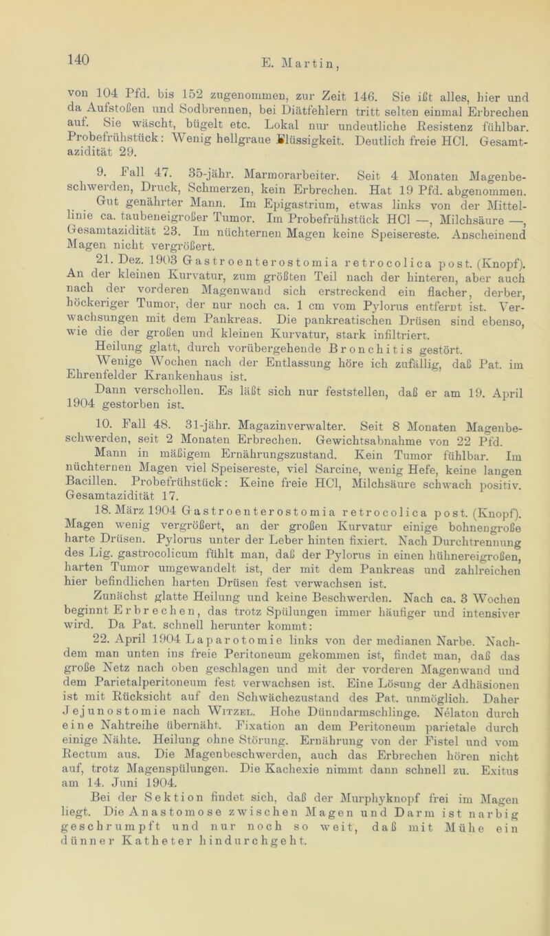 E. M a r t i n von 104 Pfd. bis 152 zugenommen, zur Zeit 146. Sie ißt alles, hier und da Aufstoßen und Sodbrennen, bei Diätfehlern tritt selten einmal Erbrechen auf. Sie wäscht, bügelt etc. Lokal nur undeutliche Resistenz fühlbar. Probefrühstück: Wenig hellgraue Blüssigkeit. Deutlich freie HCl. Gesamt- azidität 29. 9. hall 4<. 35-jähr. Marmorarbeiter. Seit 4 Monaten Magenbe- sclnvei den, Druck, Schmerzen, kein Erbrechen. Hat 19 Pfd. abgenommen. Gut genährter Mann. Im Epigastrium, etwas links von der Mittel- linie ca. taubeneigroßer Tumor. Im Probefrühstück HCl —, Milchsäure —, Gesamtazidität 23. Im nüchternen Magen keine Speisereste. Anscheinend Magen nicht vergrößert. 21. Dez. 1903 Gastroenterostomia retrocolica post. (Knopf). An der kleinen Kurvatur, zum größten Teil nach der hinteren, aber auch nach der vorderen Magenwand sich erstreckend ein flacher, derber, höckeriger Tumor, der nur noch ca. 1 cm vom Pylorus entfernt ist. Ver- wachsungen mit dein Pankreas. Die pankreatischen Drüsen sind ebenso, wie die der großen und kleinen Kurvatur, stark infiltriert. Heilung glatt, durch vorübergehende Bronchitis gestört. Wenige Wochen nach der Entlassung höre ich zufällig, daß Pat. im Ehrenfelder Krankenhaus ist. Dann verschollen. Es läßt sich nur feststellen, daß er am 19. April 1904 gestorben ist. 10. Fall 48. 31-jähr. Magazinverwalter. Seit 8 Monaten Magenbe- schwerden, seit 2 Monaten Erbrechen. Gewichtsabnahme von 22 Pfd. Mann in mäßigem Ernährungszustand. Kein Tumor fühlbar. Im nüchternen Magen viel Speisereste, viel Sarcine, wenig Hefe, keine langen Bacillen. Probefrühstück: Keine freie HCl, Milchsäure schwach positiv. Gesamtazidität 17. 18. März 1904 Gastroenterostomia retrocolica post. (Knopf). Magen wenig vergrößert, an der großen Kurvatur einige bohnengroße harte Drüsen. Pylorus unter der Leber hinten fixiert. Nach Durchtrennung des Lig. gastrocolicum fühlt man, daß der Pylorus in einen hühnereigroßen, harten Tumor umgewandelt ist, der mit dem Pankreas und zahlreichen hier befindlichen harten Drüsen fest verwachsen ist. Zunächst glatte Heilung und keine Beschwerden. Nach ca. 3 Wochen beginnt Erbr echen, das trotz Spülungen immer häufiger und intensiver wird. Da Pat. schnell herunter kommt: 22. April 1904 Laparotomie links von der medianen Narbe. Nach- dem man unten ins freie Peritoneum gekommen ist, findet man, daß das große Netz nach oben geschlagen und mit der vorderen Magenwand und dem Parietalperitoneum fest verwachsen ist. Eine Lösung der Adhäsionen ist mit Rücksicht auf den Schwächezustand des Pat. unmöglich. Daher Jejuno st omie nach Witzel. Hohe Dünndarmschlinge. Nelaton durch eine Nahtreihe übernäht. Eixation an dem Peritoneum parietale durch einige Nähte. Heilung ohne Störung. Ernährung von der Fistel und vom Rectum aus. Die Magenbeschwerden, auch das Erbrechen hören nicht auf, trotz Magenspülungen. Die Kachexie nimmt dann schnell zu. Exitus am 14. Juni 1904. Bei der Sektion findet sich, daß der Murphyknopf frei im Magen liegt. Die Anastomose zwischen Magen und Darm ist narbig geschrumpft und nur noch so weit, daß mit Mühe ein dünner Katheter hindurchgeht.