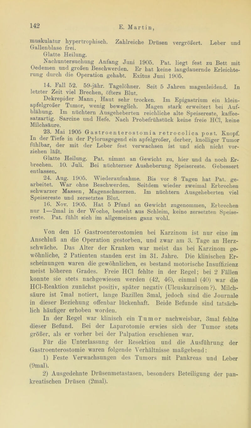 muskulatur hypertrophisch. Zahlreiche Drüsen vergrößert. Leber und Gallenblase frei. Glatte Heilung. Nachuntersuchung Anfang Juni 1905. Pat. liegt fest zu Bett mit Oedemen und großen Beschwerden. Er hat keine langdauernde Erleichte- rung durch die Operation gehabt. Exitus Juni 1905. 14. lall 52. 59-jähr. Tagelöhner. Seit 5 Jahren magenleidend. In letzter Zeit viel Brechen, öfters Blut. Dekrepider Mann, Haut sehr trocken. Im Epigastrium ein klein- apfelgroßer Tumor, wenig beweglich. Magen stark erweitert bei Auf- blähung. Im nüchtern Ausgeheberten reichliche alte Speisereste, kaffee- satzartig. Sarcine und Hefe. Nach Probefrühstück keine freie HCl, keine Milchsäure. 23. Mai 1905 Gastroenterostomia retrocolica post. Knopf. In der Tiefe in der Pylorusgegend ein apfelgroßer, derber, knolliger Tumor fühlbar, der mit der Leber fest verwachsen ist und sich nicht vor- ziehen läßt. Glatte Heilung. Pat. nimmt an Gewicht zu, hier und da noch Er- brechen. 10. Juli. Bei nüchterner Ausheberung Speisereste. Gebessert entlassen. 24. Aug. 1905. Wiederaufnahme. Bis vor 8 Tagen hat Pat. ge- arbeitet. War ohne Beschwerden. Seitdem wieder zweimal Erbrechen schwarzer Massen, Magenschmerzen. Im nüchtern Ausgeheberten viel Speisereste und zersetztes Blut. 16. Nov. 1905. Hat 5 Pfund an Gewicht zugenommen, Erbrechen nur 1—2mal in der Woche, besteht aus Schleim, keine zersetzten Speise- reste. Pat. fühlt sich im allgemeinen ganz wohl. Von den 15 Gastroenterostomien bei Karzinom ist nur eine im Anschluß an die Operation gestorben, und zwar am 3. Tage an Herz- schwäche. Das Alter der Kranken war meist das bei Karzinom ge- wöhnliche, 2 Patienten standen erst im 31. Jahre. Die klinischen Er- scheinungen waren die gewöhnlichen, es bestand motorische Insuffizienz meist höheren Grades. Freie HCl fehlte in der Regel; bei 2 Fällen konnte sie stets nachgewiesen werden (42, 46), einmal (40) war die HCl-Reaktion zunächst positiv, später negativ (Ulcuskarzinom ?). Milch- säure ist 7mal notiert, lange Bazillen 3mal, jedoch sind die Journale in dieser Beziehung offenbar lückenhaft. Beide Befunde sind tatsäch- lich häufiger erhoben worden. In der Regel war klinisch ein Tumor nachweisbar, 3mal fehlte dieser Befund. Bei der Laparotomie erwies sich der Tumor stets größer, als er vorher bei der Palpation erschienen war. Für die Unterlassung der Resektion und die Ausführung der Gastroenterostomie waren folgende Verhältnisse maßgebend: 1) Feste Verwachsungen des Tumors mit Pankreas und Leber (9m al). 2) Ausgedehnte Drüsenmetastasen, besonders Beteiligung der pan- kreatischen Drüsen (2inal).