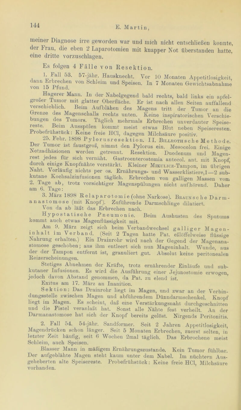 meiner Diagnose irre geworden war und mich nicht entschließen konnte, dei Frau, die eben 2 Laparotomien mit knapper Not überstanden hatte, eine dritte vorzuschlagen. Es folgen 4 Fälle von Resektion. 1. Fall 53. dann Erbrechen von 15 Pfund. 57-jähr. Hausknecht. Vor 10 Monaten Appetitlosigkeit, \ on »Schleim und »Speisen. In 7 Monaten Gewichtsabnahme Hagerer Mann. In der Nabelgegend bald rechts, bald links ein apfel- großer Tumor mit glatter Oberfläche. Er ist nach allen Seiten auffallend verschieblich. Beim Aufblähen des Magens tritt der Tumor an die Grenze des Magenschalls rechts unten. Keine inspiratorischen Verschie- bungen des Tumors. Täglich mehrmals Erbrechen unverdauter Speise- reste. Beim Ausspülen kommt meist etwas Blut neben Speiseresten. Probefrühstück: Keine freie HCl, dagegen Milchsäure positiv. 2o. Febr. 1898 Py 1 orusresektion. 11. Billrothsehe Methode. Her fumor ist faustgroß, nimmt den Pylorus ein. Mesocolon frei. Einige Netzadhäsionen werden getrennt. Resektion. Duodenum und Magen- rest jedes für sich vernäht. Gastroenterostomia antecol. ant. mit Knopf durch einige Knopfnähte verstärkt. Kleiner MmuLicz-Tampon, im übrigen Naht. Vorläufig nichts per os. Ernährungs- und Wasserklistiere, 1—2 sub- kutane Kochsalzinfusionen täglich. Erbrechen von galligen Massen vom 2. Tage ab, trotz vorsichtiger Magenspülungen nicht auf hörend. Daher am 6. Tage: 3. März 1898 Relaparotomie (ohne Narkose). BraunscheDarm- anastomose (mit Knopf). Zuführende Darmschlinge dilatiert. Von da ab läßt das Erbrechen nach. Hypostatische Pneumonie. Beim Aushusten des Sputums kommt auch etwas Magenflüssigkeit mit. Am 9. März zeigt sich beim Verbandwechsel galliger Magen- inhalt im Verband. (Seit 2 Tagen hatte Pat. eßlöffelweise flüssige Nahrung erhalten.) Ein Drainrohr wird nach der Gegend der Magenana- stomose geschoben; aus ihm entleert sich nun Mageninhalt, Wunde, aus dei 4er Tampon entfernt ist, granuliert gut. Absolut keine peritonealen Reizerscheinungen. Stetiges Abnehmen der Kräfte, trotz ernährender Einläufe und sub- kutaner Infusionen. Es wird die Ausführung einer Jejunostomie erwogen jedoch davon Abstand genommen, da Pat. zu elend ist. Exitus am 17. März an Inanition. Sektion: Das Drainrohr liegt im Magen, und zwar an der Verbin- dungsstelle zwischen Magen und abführendem Dünndarmschenkel. Knopf liegt im Magen. Es scheint, daß eine \ erstärkungsnaht durchgeschnitten und die Fistel veranlaßt hat. Sonst alle Nähte fest verheilt. An der Darmanastomose hat sich der Knopf bereits gelöst. Nirgends Peritonitis. 2. Fall 54. 54-jähr. Sandformer. Seit 2 Jahren Appetitlosigkeit, Magendrücken schon länger. Seit 5 Monaten Erbrechen, zuerst selten, in letzter Zeit häufig, seit 6 Wochen 2mal täglich. Das Erbrochene meist Schleim, auch Speisen. Blasser Mann in mäßigem Ernährungszustände. Kein Tumor fühlbar. Der aufgeblähte Magen steht kaum unter dem Nabel. Im nüchtern Aus- geheberten alte Speisereste. Probefrühstück: Keine freie IICl, Milchsäure vorhanden.
