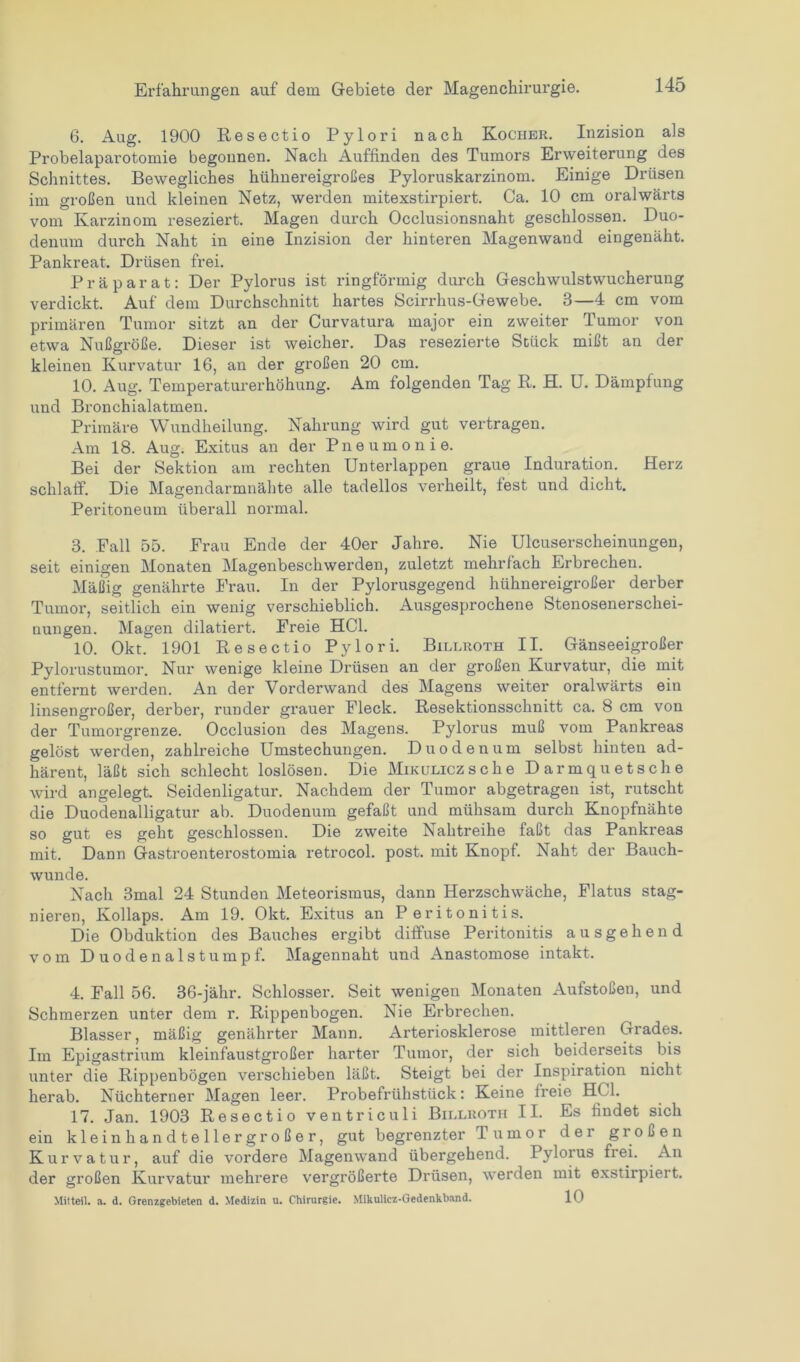 6. Aug. 1900 Resectio Pylori nach Kocher. Inzision als Probelaparotomie begonnen. Nach Auffinden des Tumors Erweiterung des Schnittes. Bewegliches hühnereigroßes Pyloruskarzinom. Einige Drüsen im großen und kleinen Netz, werden mitexstirpiert. Ca. 10 cm oralwärts vom Karzinom reseziert. Magen durch Occlusionsnaht geschlossen. Duo- denum durch Naht in eine Inzision der hinteren Magenwand eingenäht. Pankreat. Drüsen frei. Präparat: Der Pylorus ist ringförmig durch Geschwulstwucherung verdickt. Auf dem Durchschnitt hartes Scirrhus-Gewebe. 3—4 cm vom primären Tumor sitzt an der Curvatura major ein zweiter Tumor von etwa Nußgröße. Dieser ist weicher. Das resezierte Stück mißt an der kleinen Kurvatur 16, an der großen 20 cm. 10. Aug. Temperaturerhöhung. Am folgenden Tag R. H. U. Dämpfung und Bronchialatmen. Primäre Wundheilung. Nahrung wird gut vertragen. Am 18. Aug. Exitus an der Pneumonie. Bei der Sektion am rechten Unterlappen graue Induration. Herz schlaff. Die Magendarmnähte alle tadellos verheilt, lest und dicht. Peritoneum überall normal. 3. Fall 55. Frau Ende der 40er Jahre. Nie Ulcuserscheinungen, seit einigen Monaten Magenbeschwerden, zuletzt mehrfach Erbrechen. Mäßig genährte Frau. In der Pylorusgegend hühnereigroßer derber Tumor, seitlich ein wenig verschieblich. Ausgesprochene Stenosenerschei- nungen. Magen dilatiert. Freie HCl. 10. Okt. 1901 Resectio Pylori. Billroth II. Gänseeigroßer Pylorustumor. Nur wenige kleine Drüsen an der großen Kurvatur, die mit entfernt werden. An der Vorderwand des Magens weiter oralwärts ein linsengroßer, derber, runder grauer Fleck. Resektionsschnitt ca. 8 cm von der Tumorgrenze. Occlusion des Magens. Pylorus muß vom Pankreas gelöst werden, zahlreiche Umstechungen. Duodenum selbst hinten ad- härent, läßt sich schlecht loslösen. Die Mikulicz sehe Darmquetsche wird angelegt. Seidenligatur. Nachdem der Tumor abgetragen ist, rutscht die Duodenalligatur ab. Duodenum gefaßt und mühsam durch Knopfnähte so gut es geht geschlossen. Die zweite Nahtreihe faßt das Pankreas mit. Dann Gastroenterostomia retrocol. post, mit Knopf. Naht der Bauch- wunde. Nach 3mal 24 Stunden Meteorismus, dann Herzschwäche, Flatus stag- nieren, Kollaps. Am 19. Okt. Exitus an Peritonitis. Die Obduktion des Bauches ergibt diffuse Peritonitis ausgehend vom D uod e n a 1 stumpf. Magennaht und Anastomose intakt. 4. Fall 56. 36-jähr. Schlosser. Seit wenigen Monaten Aufstoßen, und Schmerzen unter dem r. Rippenbogen. Nie Erbrechen. Blasser, mäßig genährter Mann. Arteriosklerose mittleren Grades. Im Epigastrium kleinfaustgroßer harter Tumor, der sich beiderseits bis unter die Rippenbögen verschieben läßt. Steigt bei der Inspiration nicht herab. Nüchterner Magen leer. Probefrühstück: Keine freie HCl. 17. Jan. 1903 Resectio ventriculi Billroth II. Es findet sich ein klein handtellergroßer, gut begrenzter T u m o r der großen Kurvatur, auf die vordere Magenwand übergehend. Pylorus frei. An der großen Kurvatur mehrere vergrößerte Drüsen, werden mit exstirpiert. Mitteil. a. d. Grenzgebieten d. Medizin u. Chirurgie. Mikulicz-Gedenhband. 10