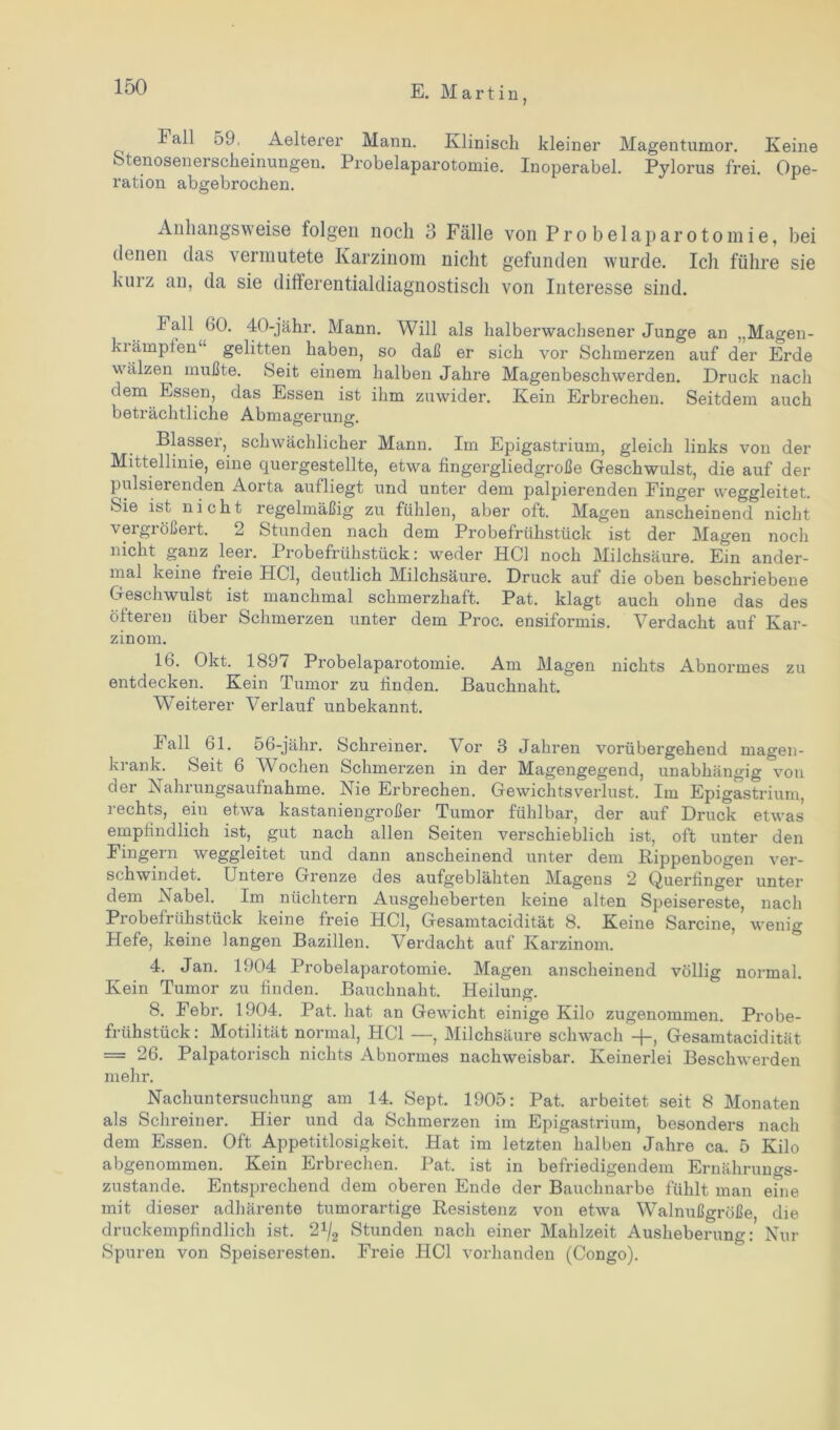 Fall 59. Aelterer Mann. Klinisch kleiner Magentumor. Keine fetenosenerscheinungen. Probelaparotomie. Inoperabel. Pylorus frei. Ope- ration abgebrochen. Anhangsweise folgen noch 3 Fälle von Probelaparotomie, bei denen das vermutete Karzinom nicht gefunden wurde. Ich führe sie kurz an, da sie differentialdiagnostisch von Interesse sind. Fall 60. 40-jähr. Mann. Will als halberwachsener Junge an „Magen- kiämpfen“ gelitten haben, so daß er sich vor Schmerzen auf der Erde wälzen mußte. Seit einem halben Jahre Magenbeschwerden. Druck nach dem Essen, das Essen ist ihm zuwider. Kein Erbrechen. Seitdem auch beträchtliche Abmagerung. Blasser, schwächlicher Mann. Im Epigastrium, gleich links von der Mittellinie, eine quergestellte, etwa fingergliedgroße Geschwulst, die auf der pulsierenden Aorta aufliegt und unter dem palpierenden Finger weggleitet, feie ist nicht regelmäßig zu fühlen, aber oft. Magen anscheinend nicht vergrößert. 2 Stunden nach dem Probefrühstück ist der Magen noch nicht ganz leer. Probefrühstück; weder HCl noch Milchsäure. Ein ander- mal keine fieie HCl, deutlich Milchsäure. Druck auf die oben beschriebene Geschwulst ist manchmal schmerzhaft. Pat. klagt auch ohne das des öfteren über Schmerzen unter dem Proc. ensiformis. Verdacht auf Kar- zinom. 16. Okt. 1897 Probelaparotomie. Am Magen nichts Abnormes zu entdecken. Kein Tumor zu finden. Bauchnaht. Weiterer Verlauf unbekannt. Fall 61. 56-jähr. Schreiner. Vor 3 Jahren vorübergehend magen- krank. Seit 6 Wochen Schmerzen in der Magengegend, unabhängig von der Nahrungsaufnahme. Nie Erbrechen. Gewichtsverlust. Im Epigastrium, rechts, ein etwa kastaniengroßer Tumor fühlbar, der auf Druck etwas empfindlich ist, gut nach allen Seiten verschieblich ist, oft unter den Fingern weggleitet und dann anscheinend unter dem Kippenbogen ver- schwindet. Untere Grenze des aufgeblähten Magens 2 Querfinger unter dem Nabel. Im nüchtern Ausgeheberten keine alten Speisereste, nach Probefrühstück keine freie HCl, Gesamtacidität 8. Keine Sarcine, wenig Hefe, keine langen Bazillen. Verdacht auf Karzinom. 4. Jan. 1904 Probelaparotomie. Magen anscheinend völlig normal. Kein Tumor zu finden. Bauchnaht. Heilung. 8. Febr. 1904. Pat. hat an Gewicht einige Kilo zugenommen. Probe- frühstück: Motilität normal, HCl —, Milchsäure schwach +, Gesamtacidität = 26. Palpatorisch nichts Abnormes nachweisbar. Keinerlei Beschwerden mehr. Nachuntersuchung am 14. Sept. 1905: Pat. arbeitet seit 8 Monaten als Schreiner. Hier und da Schmerzen im Epigastrium, besonders nach dem Essen. Oft Appetitlosigkeit. Hat im letzten halben Jahre ca. 5 Kilo abgenommen. Kein Erbrechen. Pat. ist in befriedigendem Ernährungs- zustände. Entsprechend dem oberen Ende der Bauchnarbe fühlt man eine mit dieser adhärente tumorartige Resistenz von etwa Walnußgroße die druckempfindlich ist. 21/2 Stunden nach einer Mahlzeit Ausheberung: Nur Spuren von Speiseresten. Freie HCl vorhanden (Congo).