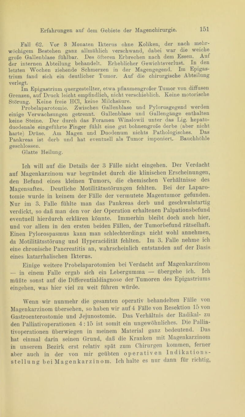 Fall 62. Vor 8 Monaten Ikterus ohne Koliken, der nach mehr- wöchigem Bestehen ganz allmählich verschwand, dabei war die weiche große Gallenblase fühlbar. Des öfteren Erbrechen nach dem Essen. Auf der internen Abteilung behandelt. Erheblicher Gewichtsverlust. In den letzten Wochen ziehende Schmerzen in der Magengegend. Im Epigas- trium fand sich ein deutlicher Tumor. Auf die chirurgische Abteilung verlegt. Im Epigastrium quergestellter, etwa pflaumengroßer Tumor von diffusen Grenzen, auf Druck leicht empfindlich, nicht verschieblich. Keine motorische Störung. Keine freie HCl, keine Milchsäure. Probelaparotomie. Zwischen Gallenblase und Pylorusgegend werden einige Verwachsungen getrennt. Gallenblase und Gallengänge enthalten keine Steine. Der durch das Foramen Winslowii unter das Lig. hepato- duodenale eingeführte Finger fühlt eine gut bohnengroße derbe (aber nicht harte) Drüse. Am Magen und Duodenum nichts Pathologisches. Das Pankreas ist derb und hat eventuell als Tumor imponiert. Bauchhöhle geschlossen. Glatte Heilung. Ich will auf die Details der 3 Fälle nicht eingehen. Der Verdacht auf Magenkarzinom war begründet durch die klinischen Erscheinungen, den Befund eines kleinen Tumors, die chemischen Verhältnisse des Magensaftes. Deutliche Motilitätsstörungen fehlten. Bei der Laparo- tomie wurde in keinem der Fälle der vermutete Magentumor gefunden. Nur im 3. Falle fühlte man das Pankreas derb und geschwulstartig verdickt, so daß man den vor der Operation erhaltenen Palpationsbefund eventuell hierdurch erklären könnte. Immerhin bleibt doch auch hier, und vor allem in den ersten beiden Fällen, der Tumorbefund rätselhaft. Einen Pylorospasmus kann man schlechterdings nicht wohl annehmen, da Motilitätsstörung und Hyperacidität fehlten. Im 3. Falle nehme ich eine chronische Pancreatitis an, wahrscheinlich entstanden auf der Basis eines katarrhalischen Ikterus. Einige weitere Probelaparotomien bei Verdacht auf Magenkarzinom — in einem Falle ergab sich ein Lebergumma — übergehe ich. Ich müßte sonst auf die Differentialdiagnose der Tumoren des Epigastriums eingehen, was hier viel zu weit führen würde. Wenn wir nunmehr die gesamten operativ behandelten fälle 'on Magenkarzinom übersehen, so haben wir auf 4 Fälle von Resektion 15 von Gastroenterostomie und Jejunostomie. Das Verhältnis der Radikal- zu den Palliativoperationen 4:15 ist somit ein ungewöhnliches. Die 1 allia- tivoperationen überwiegen in meinem Material ganz bedeutend. Das hat einmal darin seinen Grund, daß die Kranken mit Magenkaizinom in unserem Bezirk erst relativ spät zum Chirurgen kommen, leinei aber auch in der von mir geübten operativen Indikations- stellung bei Magenkarzin om. Ich halte es nur dann für richtig,