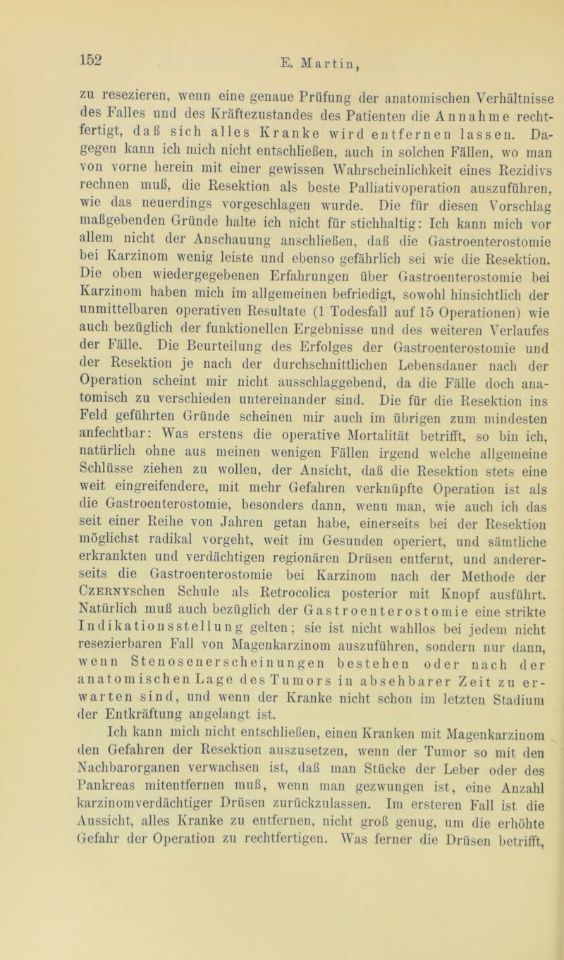 zu resezieren, wenn eine genaue Prüfung der anatomischen Verhältnisse des Falles und des Kräftezustandes des Patienten die Annahme recht- fertigt, daß sich alles Kranke wird entfernen lassen. Da- gegen kann ich mich nicht entschließen, auch in solchen Fällen, wo man von vorne herein mit einer gewissen Wahrscheinlichkeit eines Rezidivs rechnen muß, die Resektion als beste Palliativoperation auszuführen, wie das neuerdings vorgeschlagen wurde. Die für diesen Vorschlag maßgebenden Gründe halte ich nicht für stichhaltig: Ich kann mich vor allem nicht der Anschauung anschließen, daß die Gastroenterostomie bei Karzinom wenig leiste und ebenso gefährlich sei wie die Resektion. Die oben wiedergegebenen Erfahrungen über Gastroenterostomie bei Karzinom haben mich im allgemeinen befriedigt, sowohl hinsichtlich der unmittelbaren operativen Resultate (1 Todesfall auf 15 Operationen) wie auch bezüglich der funktionellen Ergebnisse und des weiteren Verlaufes der Fälle. Die Beurteilung des Erfolges der Gastroenterostomie und der Resektion je nach der durchschnittlichen Lebensdauer nach der Operation scheint mir nicht ausschlaggebend, da die Fälle doch ana- tomisch zu verschieden untereinander sind. Die für die Resektion ins Feld geführten Gründe scheinen mir auch im übrigen zum mindesten anfechtbar: Was erstens die operative Mortalität betrifft, so bin ich, natürlich ohne aus meinen wenigen Fällen irgend welche allgemeine Schlüsse ziehen zu wollen, der Ansicht, daß die Resektion stets eine weit eingreifendere, mit mehr Gefahren verknüpfte Operation ist als die Gastroenterostomie, besonders dann, wenn man, wie auch ich das seit einer Reihe von Jahren getan habe, einerseits bei der Resektion möglichst radikal vorgeht, weit im Gesunden operiert, und sämtliche erkrankten und verdächtigen regionären Drüsen entfernt, und anderer- seits die Gastroenterostomie bei Karzinom nach der Methode der CzERNYschen Schule als Retrocolica posterior mit Knopf ausführt. Natürlich muß auch bezüglich der Gastroenterostomie eine strikte Indikationsstellung gelten; sie ist nicht wahllos bei jedem nicht resezierbaren Fall von Magenkarzinom auszuführen, sondern nur dann, wenn Stenosenerscheinungen bestehen oder nach der anatomischen Lage des Tumors in absehbarer Zeit zu er- warten sind, und wenn der Kranke nicht schon im letzten Stadium der Entkräftung angelangt ist. Ich kann mich nicht entschließen, einen Kranken mit Magenkarzinom den Gefahren der Resektion auszusetzen, wenn der Tumor so mit den Nachbarorganen verwachsen ist, daß man Stücke der Leber oder des Pankreas mitentfernen muß, wenn man gezwungen ist, eine Anzahl karzinomverdächtiger Drüsen zurückzulassen. Im ersteren Fall ist die Aussicht, alles Kranke zu entfernen, nicht groß genug, um die erhöhte Gefahr der Operation zu rechtfertigen. Was ferner die Drüsen betrifft,