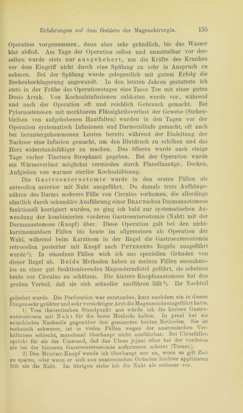Operation vorgenommen, dann aber sehr gründlich, bis das Wasser klar ablloß. Am Tage der Operation selbst und unmittelbar vor der- selben wurde stets nur aus gehebert, um die Kräfte des Kranken vor dem Eingriff nicht durch eine Spülung zu sehr in Anspruch zu nehmen. Bei der Spülung wurde gelegentlich mit gutem Erfolg die Beckenhochlagerung angewandt. In den letzten Jahren gestattete ich stets in der Frühe des Operationstages eine Tasse Tee mit einer guten Dosis Arrak. Von Kochsalzinfusionen subkutan wurde vor, während und nach der Operation oft und reichlich Gebrauch gemacht. Bei Pylorusstenosen mit merkbarem Flüssigkeitsverlust der Gewebe (Stehen- bleiben von aufgehobenen Hautfalten) wurden in den Tagen vor der Operation systematisch Infusionen und Darmeinläufe gemacht, oft auch bei heruntergekommenen Leuten bereits während der Einleitung der Narkose eine Infusion gemacht, um den Blutdruck zu erhöhen und das Herz widerstandsfähiger zu machen. Des öfteren wurde auch einige Tage vorher Tinctura Strophanti gegeben. Bei der Operation wurde ein Wärmeverlust möglichst vermieden durch Flanellanzüge, Decken, Aufgießen von warmer steriler Kochsalzlösung. Die Gastroenterostomie wurde in den ersten Fällen als antecolica anterior mit Naht ausgeführt. Da damals trotz Aufhänge- nähten des Darms mehrere Fälle von Circulus vorkamen, die allerdings sämtlich durch sekundäre Ausführung einer BRAUNschen Darmanastomose funktionell korrigiert wurden, so ging ich bald zur systematischen An- wendung der kombinierten vorderen Gastroenterostomie (Naht) mit der Darmanastomose (Knopf) über. Diese Operation galt bei den nicht- karzinomatösen Fällen bis heute im allgemeinen als Operation der Wahl, während beim Karzinom in der Kegel die Gastroenterostomia retrocolica posterior mit Knopf nach Fetersens Regeln ausgeführt wurdev). In einzelnen Fällen wich ich aus speziellen Gründen von dieser Regel ab. Beide Methoden haben in meinen Fällen ausnahms- los zu einer gut funktionierenden Magendarmfistel geführt, sie scheinen beide vor Circulus zu schützen. Die hintere Knopfanastomose hat den großen Vorteil, daß sie sich schneller ausführen läßt2). Ihr Nachteil geliefert wurde. Die Perforation war entstanden, kurz nachdem ein in diesen Dingen sehr geübter und sehr vorsichtiger Arzt die Magensonde eingeführt hatte. 1) Vorn theoretischen Standpunkt aus würde ich die hintere Gastro- enterostomie mit Naht für die beste Methode halten. In praxi hat sie entschieden Nachteile gegenüber den genannten beiden Methoden. Sie ist technisch schwerer, ist in vielen Fällen wegen der anatomischen \ er- hältnisse schlecht, manchmal überhaupt nicht ausführbar. Bei Ulcusfällen spricht für sie der Umstand, daß das L lcus jejuni öfter bei der vorderen als bei der hinteren Gastroenterostomie aufzutreten scheint (Tiegel). 2) Den Murphy-Knopf wende ich überhaupt nur an, wenn es gilt Zeit zu sparen, oder wenn er sich aus anatomischen Gründen leichter applizieren läßt als die Naht. Im übrigen ziehe ich die Naht als sicherer vor.