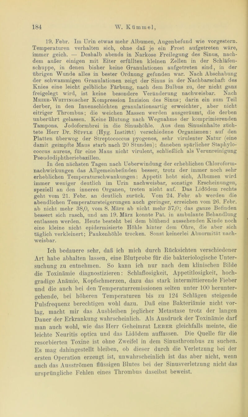 19. Febr. Im Urin etwas mehr Albumen, Augenbefund wie vorgestern. Temperaturen verhalten sich, ohne daß je ein Frost aufgetreten wäre, immer geich. — Deshalb abends in Narkose Freilegung des Sinus, nach- dem außer einigen mit Eiter erfüllten kleinen Zellen in der Schläfen- schuppe, in denen bisher keine Granulationen aufgetreten sind, in der übrigen Wunde alles in bester Ordnung gefunden war. Nach Abschabung der schwammigen Granulationen zeigt der Sinus in der Nachbarschaft des Knies eine leicht gelbliche Färbung, nach dem Bulbus zu, der nicht ganz freigelegt wird, ist keine besondere Veränderung nachweisbar. Nach Meier-WniT]NC4Scher Kompression Inzision des Sinus; darin ein zum Teil derber, in den Innenschichten granulationsartig erweichter, aber nicht eitriger Thrombus; die weichen Massen werden ausgeräumt, die derben unberührt gelassen. Keine Blutung nach Wegnahme der komprimierenden Tampons. Jodoformbrei in die Sinushöhle. Aus dem Sinusinhalte züch- tete Herr Dr. Süpfle (Hyg. Institut) verschiedene Organismen: auf den Platten überwog der Streptococcus pyogenes, sehr virulenter Natur (eine damit geimpfte Maus starb nach 20 Stunden); daneben spärlicher Staphylo- coccus aureus, für eine Maus nicht virulent, schließlich als Verunreinigung Pseudodiphtheriebazillen. In den nächsten Tagen nach Ueberwindung der erheblichen Chloroform- nachwirkungen das Allgemeinbefinden besser, trotz der immer noch sehr erheblichen Temperaturschwankungen: Appetit hebt sich, Albumen wird immer weniger deutlich im Urin nachweisbar, sonstige Erscheinungen, speziell an den inneren Organen, treten nicht auf. Das Lidödem rechts geht vom 21. Febr. an deutlich zurück. Vom 24. Febr. ab werden die abendlichen Temperatursteigerungen auch geringer, erreichen vom 26. Febr. ab nicht mehr 38,0, vom 8. März ab nicht mehr 37,0; das ganze Befinden bessert sich rasch, und am 19. März konnte Pat. in ambulante Behandlung entlassen werden. Heute besteht bei dem blühend aussehenden Kinde noch eine kleine nicht epidermisierte Höhle hinter dem Ohre, die aber sich täglich verkleinert; Paukenhöhle trocken. Sonst keinerlei Abnormität nach- weisbar. Ich bedauere sehr, daß ich mich durch Rücksichten verschiedener Art habe abhalten lassen, eine Blutprobe für die bakteriologische Unter- suchung zu entnehmen. So kann ich nur nach dem klinischen Bilde die Toxinämie diagnostizieren: Schlaflosigkeit, Appetitlosigkeit, hoch- gradige Anämie, Kopfschmerzen, dazu das stark intermittierende Fieber und die auch bei den Temperaturremissionen selten unter 100 herunter- gehende, bei höheren Temperaturen bis zu 124 Schlägen steigende Pulsfrequenz berechtigen wohl dazu. Daß eine Bakteriämie nicht vor- lag, macht mir das Ausbleiben jeglicher Metastase trotz der langen Dauer der Erkrankung wahrscheinlich. Als Ausdruck der Toxinämie darf man auch wohl, wie das Herr Geheimrat Leber gleichfalls meinte, die leichte Neuritis optica und das Lidödem auffassen. Die Quelle für die resorbierten Toxine ist ohne Zweifel in dem Sinusthrombus zu suchen. Es mag dahingestellt bleiben, ob dieser durch die Verletzung bei der ersten Operation erzeugt ist, unwahrscheinlich ist das aber nicht, wenn auch das Ausströmen flüssigen Blutes bei der Sinusverletzung nicht das ursprüngliche Fehlen eines Thrombus daselbst beweist.