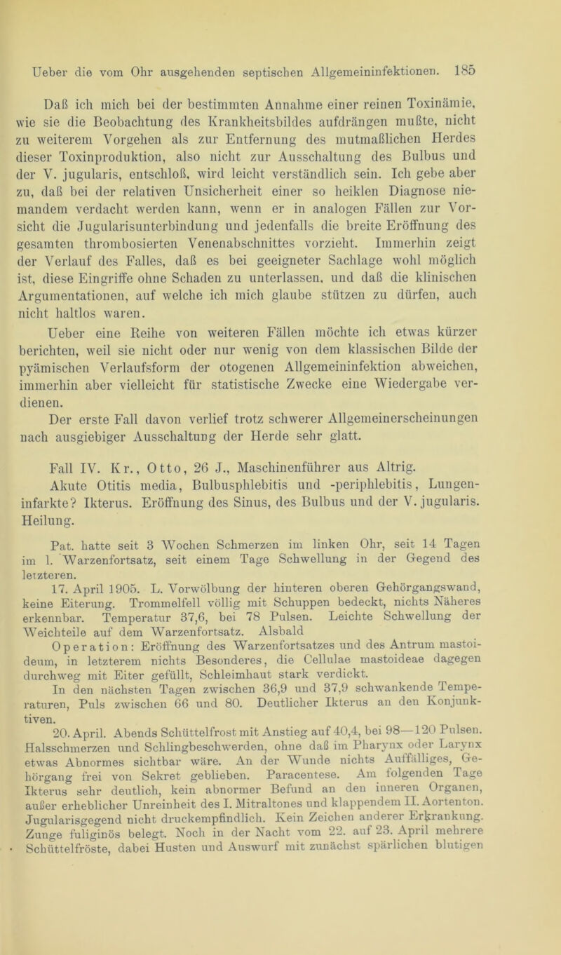 Daß ich mich bei der bestimmten Annahme einer reinen Toxinämie, wie sie die Beobachtung des Krankheitsbildes aufdrängen mußte, nicht zu weiterem Vorgehen als zur Entfernung des mutmaßlichen Herdes dieser Toxinproduktion, also nicht zur Ausschaltung des Bulbus und der V. jugularis, entschloß, wird leicht verständlich sein. Ich gebe aber zu, daß bei der relativen Unsicherheit einer so heiklen Diagnose nie- mandem verdacht werden kann, wenn er in analogen Fällen zur Vor- sicht die Jugularisunterbindung und jedenfalls die breite Eröffnung des gesamten thrombosierten Venenabschnittes vorzieht. Immerhin zeigt der Verlauf des Falles, daß es bei geeigneter Sachlage wohl möglich ist, diese Eingriffe ohne Schaden zu unterlassen, und daß die klinischen Argumentationen, auf welche ich mich glaube stützen zu dürfen, auch nicht haltlos waren. Ueber eine Reihe von weiteren Fällen möchte ich etwas kürzer berichten, weil sie nicht oder nur wenig von dem klassischen Bilde der pyämischen Verlaufsform der otogenen Allgemeininfektion abweichen, immerhin aber vielleicht für statistische Zwecke eine Wiedergabe ver- dienen. Der erste Fall davon verlief trotz schwerer Allgemeinerscheinungen nach ausgiebiger Ausschaltung der Herde sehr glatt. Fall IV. Kr., Otto, 26 J., Maschinenführer aus Altrig. Akute Otitis media, Bulbusphlebitis und -periphlebitis, Lungen- infarkte? Ikterus. Eröffnung des Sinus, des Bulbus und der V. jugularis. Heilung. Pat. hatte seit 3 Wochen Schmerzen im linken Ohr, seit 14 Tagen im 1. Warzenfortsatz, seit einem Tage Schwellung in der Gegend des letzteren. 17. April 1905. L. Vorwölbung der hinteren oberen Gehörgangswand, keine Eiterung. Trommelfell völlig mit Schuppen bedeckt, nichts Näheres erkennbar. Temperatur 37,6, bei 78 Pulsen. Leichte Schwellung der Weichteile auf dem Warzenfortsatz. Alsbald Operation: Eröffnung des Warzenfortsatzes und des Antrum mastoi- deum, in letzterem nichts Besonderes, die Cellulae mastoideae dagegen durchweg mit Eiter gefüllt, Schleimhaut stark verdickt. In den nächsten Tagen zwischen 36,9 und 37,9 schwankende Tempe- raturen, Puls zwischen 66 und 80. Deutlicher Ikterus an den Konjunk- tiven. 20. April. Abends Schüttelfrost mit Anstieg auf 40,4, bei 98—120 Pulsen. Halsschmerzen und Schlingbeschwerden, ohne daß im Pharynx oder Larynx etwas Abnormes sichtbar wäre. An der Wunde nichts Aulfälliges, Ge- hörgang frei von Sekret geblieben. Paracentese. Am tolgenden läge Ikterus sehr deutlich, kein abnormer Befund an den inneren Organen, außer erheblicher Unreinheit des I. Mitraltones und klappendem II. Aoi tenton. Jugularisgegend nicht druckempfindlich. Kein Zeichen anderer Erkrankung. Zunge fuliginös belegt. Noch in der Nacht vom 22. aut 23. Apiil mehiere Schüttelfröste, dabei Husten und Auswurf mit zunächst spärlichen blutigen