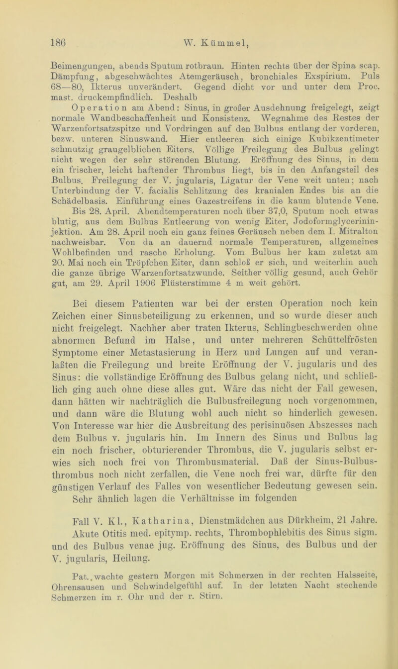 Beimengungen, abends Sputum rotbraun. Hinten rechts über der Spina scap. Dämpfung, abgescliwäcbtes Atemgeräusch, bronchiales Exspirium. Puls 68—80, Ikterus unverändert. Gegend dicht vor und unter dem Proc. mast, druckempfindlich. Deshalb Operation am Abend : Sinus, in großer Ausdehnung freigelegt, zeigt normale Wandbeschaffenheit und Konsistenz. Wegnahme des Bestes der Warzenfortsatzspitze und Vordringen auf den Bulbus entlang der vorderen, bezw. unteren Sinuswand. Hier entleeren sich einige Kubikzentimeter schmutzig graugelblichen Eiters. Völlige Freilegung des Bulbus gelingt nicht wegen der sehr störenden Blutung. Eröffnung des Sinus, in dem ein frischer, leicht haftender Thrombus liegt, bis in den Anfangsteil des Bulbus. Freilegung der V. jugularis, Ligatur der Vene weit unten; nach Unterbindung der V. facialis Schlitzung des kranialen Endes bis an die Schädelbasis. Einführung eines Gazestreifens in die kaum blutende Vene. Bis 28. April. Abendtemperaturen noch über 37,0, Sputum noch etwas blutig, aus dem Bulbus Entleerung von wenig Eiter, Jodoformgtycerinin- jektion. Am 28. April noch ein ganz feines Geräusch neben dem I. Mitralton nachweisbar. Von da an dauernd normale Temperaturen, allgemeines Wohlbefinden und rasche Erholung. Vom Bulbus her kam zuletzt am 20. Mai noch ein Tröpfchen Eiter, dann schloß er sich, und weiterhin auch die ganze übrige Warzenfortsatz wunde. Seither völlig gesund, auch Gehör gut, am 29. April 1906 Flüsterstimme 4 m weit gehört. Bei diesem Patienten war bei der ersten Operation noch kein Zeichen einer Sinusbeteiligung zu erkennen, und so wurde dieser auch nicht freigelegt. Nachher aber traten Ikterus, Schlingbeschwerden ohne abnormen Befund im Halse, und unter mehreren Schüttelfrösten Symptome einer Metastasierung in Herz und Lungen auf und veran- laßten die Freilegung und breite Eröffnung der V. jugularis und des Sinus: die vollständige Eröffnung des Bulbus gelang nicht, und schließ- lich ging auch ohne diese alles gut. Wäre das nicht der Fall gewesen, dann hätten wir nachträglich die Bulbusfreilegung noch vorgenommen, und dann wäre die Blutung wohl auch nicht so hinderlich gewesen. Von Interesse war hier die Ausbreitung des perisinuösen Abszesses nach dem Bulbus v. jugularis hin. Im Innern des Sinus und Bulbus lag ein noch frischer, obturierender Thrombus, die V. jugularis selbst er- wies sich noch frei von Thrombusmaterial. Daß der Sinus-Bulbus- thrombus noch nicht zerfallen, die Vene noch frei war, dürfte für den günstigen Verlauf des Falles von wesentlicher Bedeutung gewesen sein. Sehr ähnlich lagen die Verhältnisse im folgenden Fall V. Kl., Katharina, Dienstmädchen aus Dürkheim, 21 Jahre. Akute Otitis med. epitymp. rechts, Thrombophlebitis des Sinus sigm. und des Bulbus venae jug. Eröffnung des Sinus, des Bulbus und der V. jugularis, Heilung. Pat..wachte gestern Morgen mit Schmerzen in der rechten Halsseite, Ohrensausen und Schwindelgefühl auf. In der letzten Nacht stechende Schmerzen im r. Ohr und der r. Stirn.