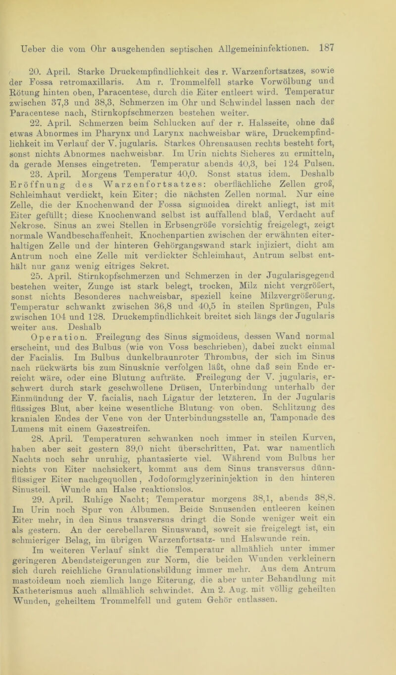 20. April. Starke Druckempfindlichkeit des r. Warzenfortsatzes, sowie der Fossa retromaxillaris. Am r. Trommelfell starke Vorwölbung und Rötung hinten oben, Paracentese, durch die Eiter entleert wird. Temperatur zwischen 37,3 und 38,3, Schmerzen im Ohr und Schwindel lassen nach der Paracentese nach, Stirnkopfschmerzen bestehen weiter. 22. April. Schmerzen beim Schlucken auf der r. Halsseite, ohne daß etwas Abnormes im Pharynx und Larynx nachweisbar wäre, Druckempfind- lichkeit im Verlauf der V. jugularis. Starkes Ohrensausen rechts besteht fort, sonst nichts Abnormes nachweisbar. Im Ui'in nichts Sicheres zu ermitteln, da gerade Menses eingetreten. Temperatur abends 40,3, bei 124 Pulsen. 23. April. Morgens Temperatur 40,0. Sonst Status idem. Deshalb Eröffnung des Warzenfortsatzes: oberflächliche Zellen groß, Schleimhaut verdickt, kein Eiter; die nächsten Zellen normal. Nur eine Zelle, die der Knochenwand der Fossa sigmoidea direkt anliegt, ist mit Eiter gefüllt; diese Knochenwand selbst ist auffallend blaß, Verdacht auf Nekrose. Sinus an zwei Stellen in Erbsengroße vorsichtig freigelegt, zeigt normale Wandbeschaffenheit. Knochenpartien zwischen der erwähnten eiter- haltigen Zelle und der hinteren Gehörgangswand stark injiziert, dicht am Antrum noch eine Zelle mit verdickter Schleimhaut, Antrum selbst ent- hält nur ganz wenig eitriges Sekret. 25. April. Stirnkopfschmerzen und Schmerzen in der Jugularisgegend bestehen weiter, Zunge ist stark belegt, trocken, Milz nicht vergrößert, sonst nichts Besonderes nachweisbar, speziell keine Milzvergrößerung. Temperatur schwankt zwischen 36,8 und 40,5 in steilen Sprüngen, Puls zwischen 104 und 128. Druckempfindlichkeit breitet sich längs der Jugularis weiter aus. Deshalb Operation. Freilegung des Sinus sigmoideus, dessen Wand normal erscheint, und des Bulbus (wie von Voss beschrieben), dabei zuckt einmal der Facialis. Im Bulbus dunkelbraunroter Thrombus, der sich im Sinus nach rückwärts bis zum Sinusknie verfolgen läßt, ohne daß sein Ende er- reicht wäre, oder eine Blutung aufträte. Freilegung der V. jugularis, er- schwert durch stark geschwollene Drüsen, Unterbindung unterhalb der Einmündung der V. facialis, nach Ligatur der letzteren. In der Jugularis flüssiges Blut, aber keine wesentliche Blutung von oben. Schlitzung des kranialen Endes der Vene von der Unterbindungsstelle an, Tamponade des Lumens mit einem Gazestreifen. 28. April. Temperaturen schwanken noch immer in steilen Kurven, haben aber seit gestern 39,0 nicht überschritten, Pat. war namentlich Nachts noch sehr unruhig, phantasierte viel. Während vom Bulbus her nichts von Eiter nachsickert, kommt aus dem Sinus transversus dünn- flüssiger Eiter nachgequollen, Jodoformglyzerininjektion in den hinteren Sinusteil. Wunde am Halse reaktionslos. 29. April. Ruhige Nacht; Temperatur morgens 38,1, abends 38,8. Im Urin noch Spur von Albumen. Beide Sinusenden entleeren keinen Eiter mehr, in den Sinus transversus dringt die Sonde weniger weit ein als gestern. An der cerebellaren Sinuswand, soweit sie freigelegt ist, ein schmieriger Belag, im übrigen Warzenfortsatz- und Halswunde rein. Im weiteren Verlauf sinkt die Temperatur allmählich unter immer geringeren Abendsteigerungen zur Norm, die beiden Wunden verkleinern sich durch reichliche Granulationsbildung immer mehr. Aus dem Antrum mastoideum noch ziemlich lange Eiterung, die aber unter Behandlung mit Katheterismus auch allmählich schwindet. Am 2. Aug. mit völlig geheilten Wunden, geheiltem Trommelfell und gutem Gehör entlassen.