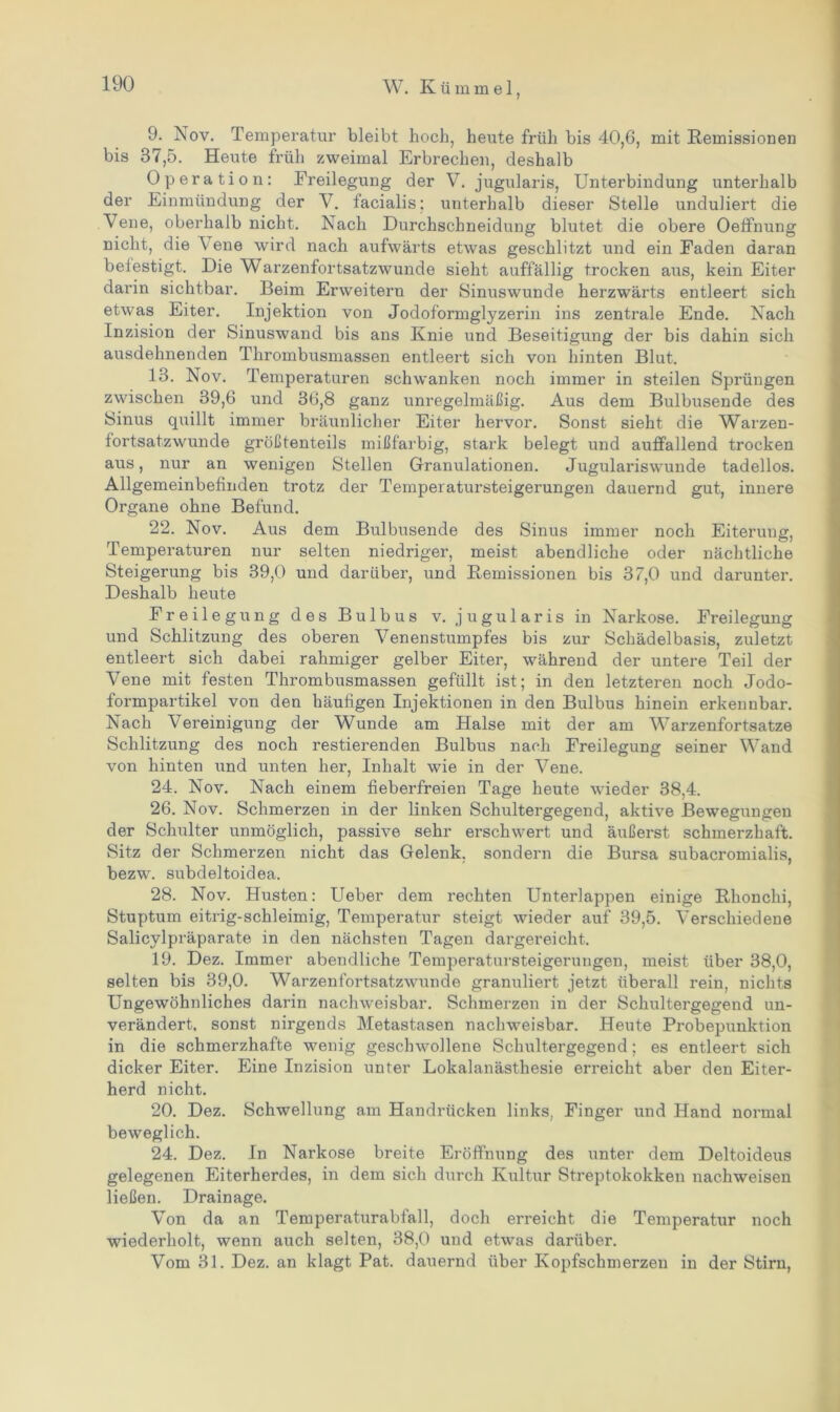 9. Nov. Temperatur bleibt hoch, heute früh bis 40,6, mit Remissionen bis 37,5. Heute früh zweimal Erbrechen, deshalb Operation: Freilegung der V. jugularis, Unterbindung unterhalb der Einmündung der V. facialis; unterhalb dieser Stelle unduliert die Vene, oberhalb nicht. Nach Durchschneidung blutet die obere Oeffnung nicht, die A ene wird nach aufwärts etwas geschlitzt und ein Faden daran befestigt. Die Warzenfortsatzwunde sieht auffällig trocken aus, kein Eiter darin sichtbar. Beim Erweitern der Sinuswunde herzwärts entleert sich etwas Eiter. Injektion von Jodoformglyzerin ins zentrale Ende. Nach Inzision der Sinuswand bis ans Knie und Beseitigung der bis dahin sich ausdehnenden Thrombusmassen entleert sich von hinten Blut. 13. Nov. Temperaturen schwanken noch immer in steilen Sprüngen zwischen 39,6 und 36,8 ganz unregelmäßig. Aus dem Bulbusende des Sinus quillt immer bräunlicher Eiter hervor. Sonst sieht die Warzen- fortsatzwunde größtenteils mißfarbig, stark belegt und auffallend trocken aus, nur an wenigen Stellen Granulationen. Jugularis wunde tadellos. Allgemeinbefinden trotz der Temperatursteigerungen dauernd gut, innere Organe ohne Befund. 22. Nov. Aus dem Bulbusende des Sinus immer noch Eiterung, Temperaturen nur selten niedriger, meist abendliche oder nächtliche Steigerung bis 39,0 und darüber, und Remissionen bis 37,0 und darunter. Deshalb heute Freilegung des Bulbus v. jugularis in Narkose. Freilegung und Schlitzung des oberen Venenstumpfes bis zur Schädelbasis, zuletzt entleert sich dabei rahmiger gelber Eiter, während der untere Teil der Vene mit festen Thrombusmassen gefüllt ist; in den letzteren noch Jodo- formpartikel von den häufigen Injektionen in den Bulbus hinein erkennbar. Nach Vereinigung der Wunde am Halse mit der am Warzenfortsatze Schlitzung des noch Testierenden Bulbus nach Freilegung seiner Wand von hinten und unten her, Inhalt wrie in der Vene. 24. Nov. Nach einem fieberfreien Tage heute wieder 38,4. 26. Nov. Schmerzen in der linken Schultergegend, aktive Bewegungen der Schulter unmöglich, passive sehr erschwert und äußerst schmerzhaft. Sitz der Schmerzen nicht das Gelenk, sondern die Bursa subacromialis, bezwr. subdeltoidea. 28. Nov. Husten: Ueber dem rechten Unterlappen einige Rhonchi, Stuptum eitrig-schleimig, Temperatur steigt wieder auf 39,5. Verschiedene Salicylpräparate in den nächsten Tagen dargereicht. 19. Dez. Immer abendliche Temperatursteigerungen, meist über 38,0, selten bis 39,0. Warzenfortsatzwunde granuliert jetzt überall rein, nichts Ungewöhnliches darin nachweisbar. Schmerzen in der Schultergegend un- verändert, sonst nirgends Metastasen nachweisbar. Heute Probepunktion in die schmerzhafte wenig geschwollene Schultergegend; es entleert sich dicker Eiter. Eine Inzision unter Lokalanästhesie erreicht aber den Eiter- herd nicht. 20. Dez. Schwellung am Handrücken links, Finger und Hand normal beweglich. 24. Dez. In Narkose breite Eröffnung des unter dem Deltoideus gelegenen Eiterherdes, in dem sich durch Kultur Streptokokken nackweisen ließen. Drainage. Von da an Temperaturabfall, doch erreicht die Temperatur noch wiederholt, wenn auch selten, 38,0 und etwas darüber. Vom 31. Dez. an klagt Pat. dauernd über Kopfschmerzen in der Stirn,