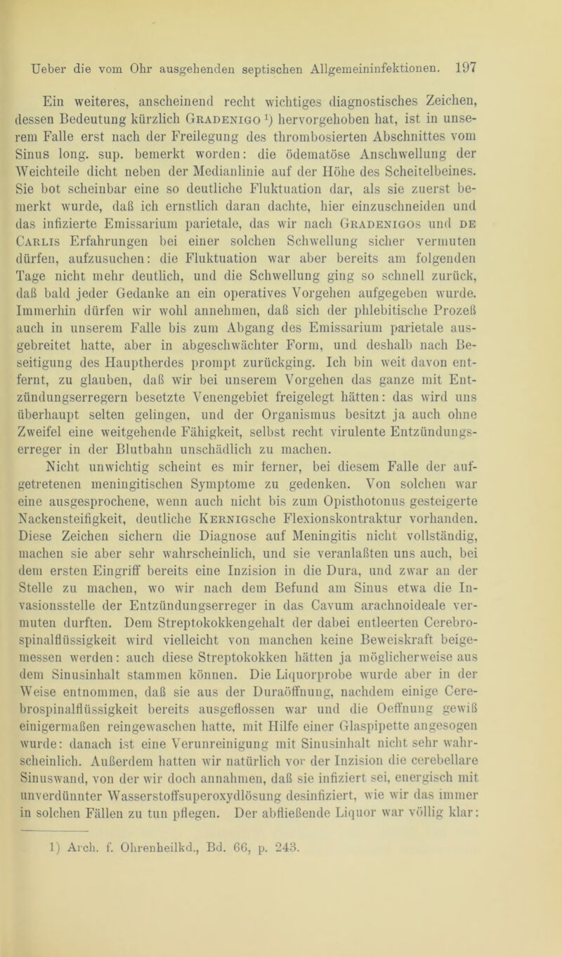 Ein weiteres, anscheinend recht wichtiges diagnostisches Zeichen, dessen Bedeutung kürzlich Gradenigo *) hervorgehoben hat, ist in unse- rem Falle erst nach der Freilegung des thrombosierten Abschnittes vom Sinus long. sup. bemerkt worden: die ödematöse Anschwellung der Weich teile dicht neben der Medianlinie auf der Höhe des Scheitelbeines. Sie bot scheinbar eine so deutliche Fluktuation dar, als sie zuerst be- merkt wurde, daß ich ernstlich daran dachte, hier einzuschneiden und das infizierte Emissarium parietale, das wir nach Gradenigos und de Carlis Erfahrungen bei einer solchen Schwellung sicher vermuten dürfen, aufzusuchen: die Fluktuation war aber bereits am folgenden Tage nicht mehr deutlich, und die Schwellung ging so schnell zurück, daß bald jeder Gedanke an ein operatives Vorgehen aufgegeben wurde. Immerhin dürfen wir wohl annehmen, daß sich der phlebitische Prozeß auch in unserem Falle bis zum Abgang des Emissarium parietale aus- gebreitet hatte, aber in abgeschwächter Form, und deshalb nach Be- seitigung des Hauptherdes prompt zurückging. Ich bin weit davon ent- fernt, zu glauben, daß wir bei unserem Vorgehen das ganze mit Ent- zündungserregern besetzte Venengebiet freigelegt hätten: das wird uns überhaupt selten gelingen, und der Organismus besitzt ja auch ohne Zweifel eine weitgehende Fähigkeit, selbst recht virulente Entzündungs- erreger in der Blutbahn unschädlich zu machen. Nicht unwichtig scheint es mir ferner, bei diesem Falle der auf- getretenen meningitischen Symptome zu gedenken. Von solchen war eine ausgesprochene, wenn auch nicht bis zum Opisthotonus gesteigerte Nackensteifigkeit, deutliche KERNiGsche Flexionskontraktur vorhanden. Diese Zeichen sichern die Diagnose auf Meningitis nicht vollständig, machen sie aber sehr wahrscheinlich, und sie veranlaßten uns auch, bei dem ersten Eingriff bereits eine Inzision in die Dura, und zwar au der Stelle zu machen, wo wir nach dem Befund am Sinus etwa die In- vasionsstelle der Entzündungserreger in das Cavum arachnoideale ver- muten durften. Dem Streptokokkengehalt der dabei entleerten Cerebro- spinalflüssigkeit wird vielleicht von manchen keine Beweiskraft beige- messen werden: auch diese Streptokokken hätten ja möglicherweise aus dem Sinusinhalt stammen können. Die Liquorprobe wurde aber in der Weise entnommen, daß sie aus der Duraöffnung, nachdem einige Cere- brospinalfiüssigkeit bereits ausgeflossen war und die Oeffnung gewiß einigermaßen reingewaschen hatte, mit Hilfe einer Glaspipette angesogen wurde: danach ist eine Verunreinigung mit Sinusinhalt nicht sehr wahr- scheinlich. Außerdem hatten wir natürlich vor der Inzision die cerebellare Sinuswand, von der wir doch annalmien, daß sie infiziert sei, energisch mit unverdünnter Wasserstoffsuperoxydlösung desinfiziert, wie wir das immer in solchen Fällen zu tun pflegen. Der abfließende Liquor war völlig klar:
