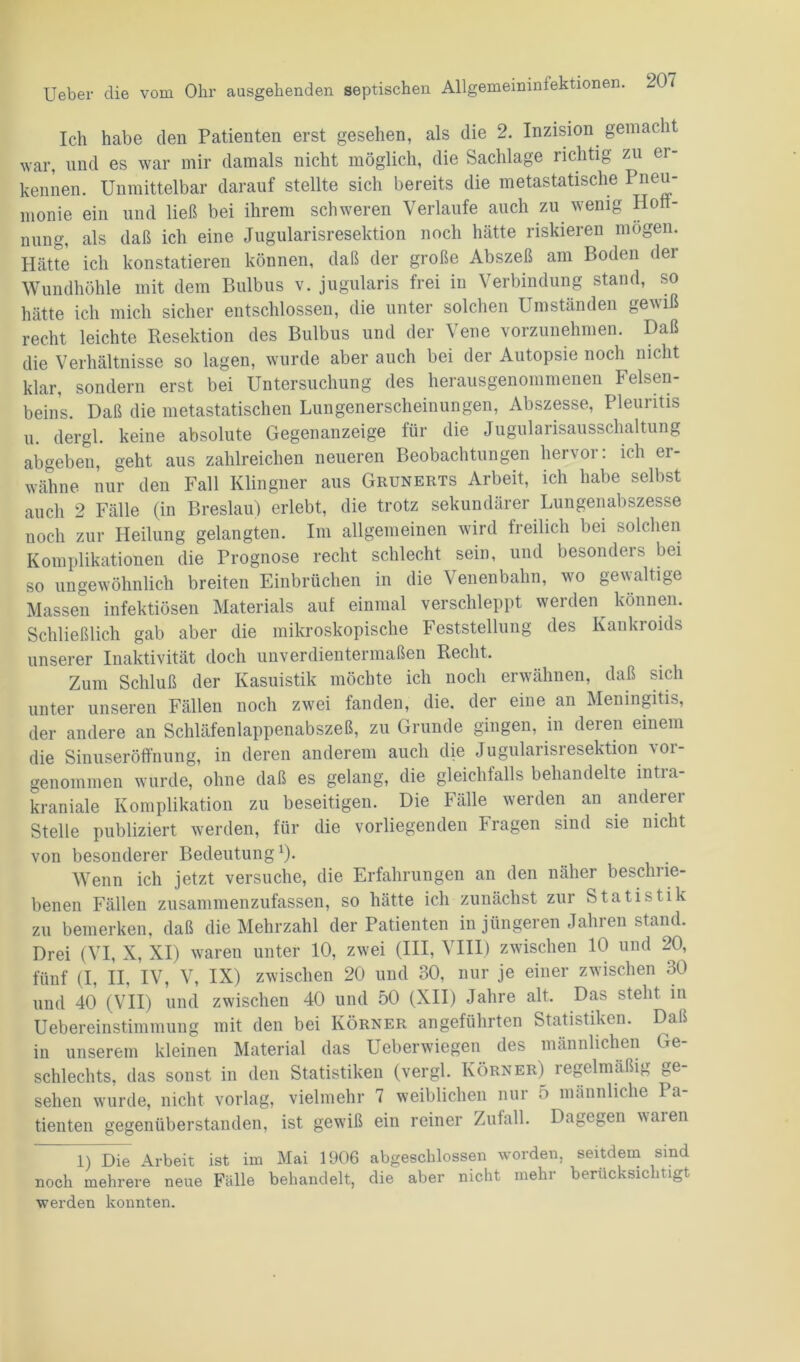 Ich habe den Patienten erst gesehen, als die 2. Inzision gemacht war, und es war mir damals nicht möglich, die Sachlage richtig zu er- kennen. Unmittelbar darauf stellte sich bereits die metastatische Pneu- monie ein und ließ bei ihrem schweren Verlaufe auch zu wenig Hoff- nung, als daß ich eine Jugularisresektion noch hätte riskieren mögen. Hätte ich konstatieren können, daß der große Abszeß am Boden dei Wundhöhle mit dem Bulbus v. jugularis frei in Verbindung stand, so hätte ich mich sicher entschlossen, die unter solchen Umständen gewiß recht leichte Resektion des Bulbus und der Vene vorzunehmen. Daß die Verhältnisse so lagen, wurde aber auch bei der Autopsie noch nicht klar, sondern erst bei Untersuchung des herausgenommenen Felsen- beins. Daß die metastatischen Lungenerscheinungen, Abszesse, Pleuritis u. dergl. keine absolute Gegenanzeige für die Jugularisaussclialtung abgeben, geht aus zahlreichen neueren Beobachtungen hervor: ich ei- wähne nur den Fall Klingner aus Grunerts Arbeit, ich habe selbst auch 2 Fälle (in Breslau) erlebt, die trotz sekundärer Lungenabszesse noch zur Heilung gelangten. Im allgemeinen wird freilich bei solchen Komplikationen die Prognose recht schlecht sein, und besonders bei so ungewöhnlich breiten Einbrüchen in die Venenbahn, wo gewaltige Massen infektiösen Materials auf einmal verschleppt werden können. Schließlich gab aber die mikroskopische Feststellung des Kankroids unserer Inaktivität doch unverdientermaßen Recht. Zum Schluß der Kasuistik möchte ich noch erwähnen, daß sich unter unseren Fällen noch zwei fanden, die. der eine an Meningitis, der andere an Schläfenlappenabszeß, zu Grunde gingen, in deren einem die Sinuseröffnung, in deren anderem auch die Jugularisresektion vor- genommen wurde, ohne daß es gelang, die gleichfalls behandelte intra- kraniale Komplikation zu beseitigen. Die Fälle werden an anderer Stelle publiziert werden, für die vorliegenden Fragen sind sie nicht von besonderer Bedeutung1). Wenn ich jetzt versuche, die Erfahrungen an den näher besclnie- benen Fällen zusammenzufassen, so hätte ich zunächst zur Statistik zu bemerken, daß die Mehrzahl der Patienten in jüngeren Jahren stand. Drei (VI, X, XI) waren unter 10, zwei (III, VIII) zwischen 10 und 20, fünf (I, II, IV, V, IX) zwischen 20 und 30, nur je einer zwischen 30 und 40 (VII) und zwischen 40 und 50 (XII) Jahre alt. Da;-> stellt in Uebereinstimmung mit den bei Körner angeführten Statistiken. Daß in unserem kleinen Material das Ueberwiegen des männlichen Ge- schlechts, das sonst in den Statistiken (vergl. Körner) regelmäßig ge- sehen wurde, nicht vorlag, vielmehr 7 weiblichen nur ;> männliche Pa- tienten gegenüberstanden, ist gewiß ein reiner Zufall. Dagegen vmien 1) Die Arbeit ist im Mai 1906 abgeschlossen worden, seitdem sind noch mehrere neue Fälle behandelt, die aber nicht mehr berücksichtigt werden konnten.