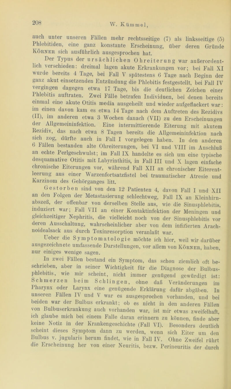 auch unter unseren Fällen mehr rechtsseitige (7) als linksseitige (5) Phlebitiden, eine ganz konstante Erscheinung, über deren Gründe Körner sich ausführlich ausgesprochen hat. Der Iypus der ursächlichen Ohreiterung war außerordent- licli verschieden: dreimal lagen akute Erkrankungen vor; bei Fall XI vuide bereits 4 läge, bei Fall V spätestens 6 Tage nach Beginn der ganz akut einsetzenden Entzündung die Phlebitis festgestellt, bei Fall IV vergingen dagegen etwa 17 Tage, bis die deutlichen Zeichen einer Phlebitis aultraten. Zwei Fälle betrafen Individuen, bei denen bereits einmal eine akute Otitis media ausgeheilt und wieder aufgeflackert war: im einen davon kam es etwa 14 Tage nach dem Auftreten des Rezidivs (II), im anderen etwa 3 Wochen danach (VII) zu den Erscheinungen der Allgemeininfektion. Eine intermittierende Eiterung mit akutem Rezidiv, das nach etwa 8 Tagen bereits die Allgemeiniufektion nach sich zog, dürfte aucli in Fall I Vorgelegen haben. In den anderen 6 Fällen bestanden alte Ohreiterungen, bei VI und VIII im Anschluß an echte Perlgeschwulst; im Fall IX handelte es sich um eine typische desquamative Otitis mit Labyrinthitis, in Fall III und X lagen einfache chronische Eiterungen vor, während Fall XII an chronischer Eiterent- leerung aus einer Varzenfortsatzfistel bei traumatischer Atresie und Karzinom des Gehörganges litt. Gestorben sind von den 12 Patienten 4, davon Fall I und XII an den Folgen der Metastasierung schlechtweg, Fall IX an Kleinhirn- abszeß, der offenbar von derselben Stelle aus, wie die Sinusphlebitis, induziert war; Fall VII an einer Kontaktinfektion der Meningen und gleichzeitiger Nephritis, die vielleicht noch von der Sinusphlebitis vor deren Ausschaltung, wahrscheinlicher aber von dem infizierten Arach- noidealsack aus durch Toxinresorption veranlaßt war. Ueber die Symptomatologie möchte ich hier, weil wir darüber ausgezeichnete umfassende Darstellungen, vor allem von Körner, haben, nur einiges wenige sagen. In zwei Fällen bestand ein Symptom, das schon ziemlich oft be- schrieben, aber in seiner Wichtigkeit für die Diagnose der Bulbus- phlebitis, wie mir scheint, nicht immer genügend gewürdigt ist: Schmerzen beim Schlingen, ohne daß Veränderungen im Pharynx oder Larynx eine genügende Erklärung dafür abgäben. In unseren Fällen IV und V war es ausgesprochen vorhanden, und bei beiden war der Bulbus erkrankt; ob es nicht in den anderen Fällen von Bulbuserkrankung auch vorhanden war, ist mir etwas zweifelhaft, ich glaube mich bei einem Falle daran erinnern zu können, finde aber keine Notiz in der Krankengeschichte (Fall VI). Besonders deutlich scheint dieses Symptom dann zu werden, wenn sich Eiter um den Bulbus v. jugularis herum findet, wie in Fall IV. Ohne Zweifel rührt die Erscheinung her von einer Neuritis, bezw. Perineuritis der durch