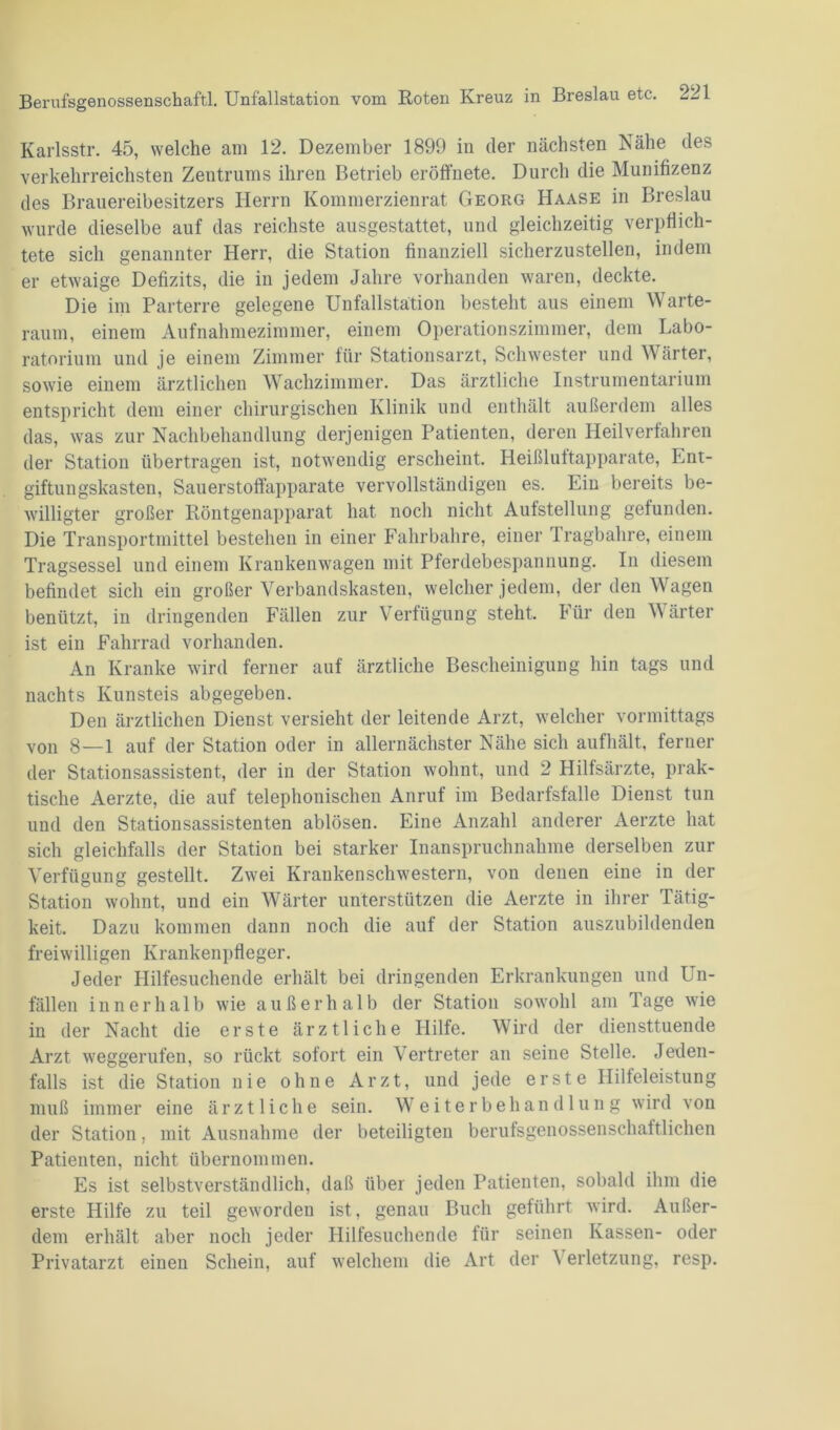Karlsstr. 45, welche am 12. Dezember 1899 in der nächsten Nähe des verkehrreichsten Zentrums ihren Betrieb eröffnete. Durch die Munifizenz des Brauereibesitzers Herrn Kommerzienrat Georg Haase in Breslau wurde dieselbe auf das reichste ausgestattet, und gleichzeitig verpflich- tete sich genannter Herr, die Station finanziell sicherzustellen, indem er etwaige Defizits, die in jedem Jahre vorhanden waren, deckte. Die im Parterre gelegene Unfallstation besteht aus einem Warte- raum, einem Aufnahmezimmer, einem Operationszimmer, dem Labo- ratorium und je einem Zimmer für Stationsarzt, Schwester und Wärter, sowie einem ärztlichen Wachzimmer. Das ärztliche Instrumentarium entspricht dem einer chirurgischen Klinik und enthält außerdem alles das, was zur Nachbehandlung derjenigen Patienten, deren Heilverfahren der Station übertragen ist, notwendig erscheint. Heißluftapparate, Ent- giftungskasten, Sauerstoffapparate vervollständigen es. Ein bereits be- willigter großer Röntgenapparat hat noch nicht Aufstellung gefunden. Die Transportmittel bestehen in einer Fahrbahre, einer Tragbahre, einem Tragsessel und einem Krankenwagen mit Pferdebespannung. In diesem befindet sich ein großer Verbandskasten, welcher jedem, der den Wagen benützt, in dringenden Fällen zur Verfügung steht. Für den Wärter ist ein Fahrrad vorhanden. An Kranke wird ferner auf ärztliche Bescheinigung hin tags und nachts Kunsteis abgegeben. Den ärztlichen Dienst versieht der leitende Arzt, welcher vormittags von g—1 auf der Station oder in allernächster Nähe sich aufhält, ferner der Stationsassistent, der in der Station wohnt, und 2 Hilfsärzte, prak- tische Aerzte, die auf telephonischen Anruf im Bedarfsfälle Dienst tun und den Stationsassistenten ablösen. Eine Anzahl anderer Aerzte hat sich gleichfalls der Station bei starker Inanspruchnahme derselben zur Verfügung gestellt. Zwei Krankenschwestern, von denen eine in der Station wohnt, und ein Wärter unterstützen die Aerzte in ihrer Tätig- keit. Dazu kommen dann noch die auf der Station auszubildenden freiwilligen Krankenpfleger. Jeder Hilfesuchende erhält bei dringenden Erkrankungen und Un- fällen innerhalb wie außerhalb der Station sowohl am Tage wie in der Nacht die erste ärztliche Hilfe. Wird der diensttuende Arzt weggerufen, so rückt sofort ein Vertreter an seine Stelle. Jeden- falls ist die Station nie ohne Arzt, und jede erste Hilfeleistung muß immer eine ärztliche sein. Weiterbehandlung wird von der Station, mit Ausnahme der beteiligten berufsgenossenschaftlichen Patienten, nicht übernommen. Es ist selbstverständlich, daß über jeden Patienten, sobald ihm die erste Hilfe zu teil geworden ist, genau Buch geführt wird. Außer- dem erhält aber noch jeder Hilfesuchende für seinen Kassen- oder Privatarzt einen Schein, auf welchem die Art der A erletzung, resp.