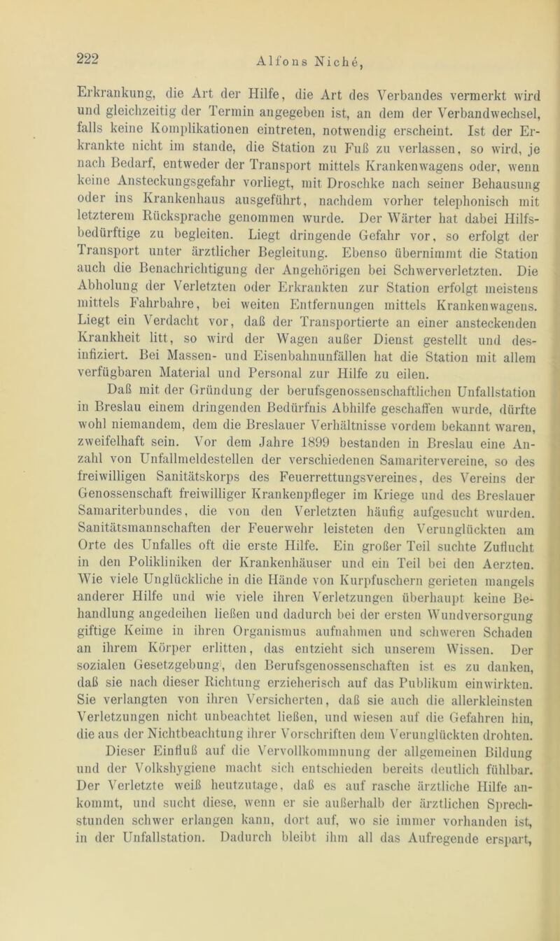 Erkrankung, die Art der Hilfe, die Art des Verbandes vermerkt wird und gleichzeitig der Termin angegeben ist, an dem der Verbandwechsel, falls keine Komplikationen eintreten, notwendig erscheint. Ist der Er- krankte nicht im stände, die Station zu Fuß zu verlassen, so wird, je nach Bedarf, entweder der Transport mittels Krankenwagens oder, wenn keine Ansteckungsgefahr vorliegt, mit Droschke nach seiner Behausung oder ins Krankenhaus ausgeführt, nachdem vorher telephonisch mit letzterem Rücksprache genommen wurde. Der Wärter hat dabei Hilfs- bedürftige zu begleiten. Liegt dringende Gefahr vor, so erfolgt der Transport unter ärztlicher Begleitung. Ebenso übernimmt die Station auch die Benachrichtigung der Angehörigen bei Schwerverletzten. Die Abholung der Verletzten oder Erkrankten zur Station erfolgt meistens mittels Fahrbahre, bei weiten Entfernungen mittels Krankenwagens. Liegt ein Verdacht vor, daß der Transportierte an einer ansteckenden Krankheit litt, so wird der Wagen außer Dienst gestellt und des- infiziert. Bei Massen- und Eisenbahnunfällen hat die Station mit allem verfügbaren Material und Personal zur Hilfe zu eilen. Daß mit der Gründung der berufsgenossenscliaftlichen Unfallstation in Breslau einem dringenden Bedürfnis Abhilfe geschaffen wurde, dürfte wohl niemandem, dem die Breslauer Verhältnisse vordem bekannt waren, zweifelhaft sein. Vor dem Jahre 1899 bestanden in Breslau eine An- zahl von Unfallmeldestellen der verschiedenen Samaritervereine, so des freiwilligen Sanitätskorps des Feuerrettungsvereines, des Vereins der Genossenschaft freiwilliger Krankenpfleger im Kriege und des Breslauer Samariterbundes, die von den Verletzten häufig aufgesucht wurden. Sanitätsmannschaften der Feuerwehr leisteten den Verunglückten am Orte des Unfalles oft die erste Hilfe. Ein großer Teil suchte Zuflucht in den Polikliniken der Krankenhäuser und ein Teil bei den Aerzten. Wie viele Unglückliche in die Hände von Kurpfuschern gerieten mangels anderer Hilfe und wie viele ihren Verletzungen überhaupt keine Be- handlung angedeihen ließen und dadurch bei der ersten Wund Versorgung giftige Keime in ihren Organismus aufnahmen und schweren Schaden an ihrem Körper erlitten, das entzieht sich unserem Wissen. Der sozialen Gesetzgebung1, den Berufsgenossenschaften ist es zu danken, daß sie nach dieser Richtung erzieherisch auf das Publikum ein wirkten. Sie verlangten von ihren Versicherten, daß sie auch die allerkleinsten Verletzungen nicht unbeachtet ließen, und wiesen auf die Gefahren hin, die aus der Nichtbeachtung ihrer Vorschriften dem Verunglückten drohten. Dieser Einfluß auf die Vervollkommnung der allgemeinen Bildung und der Volkshygiene macht sich entschieden bereits deutlich fühlbar. Der Verletzte weiß heutzutage, daß es auf rasche ärztliche Hilfe an- kommt, und sucht diese, wenn er sie außerhalb der ärztlichen Sprech- stunden schwer erlangen kann, dort auf, wo sie immer vorhanden ist, in der Unfallstation. Dadurch bleibt ihm all das Aufregende erspart,