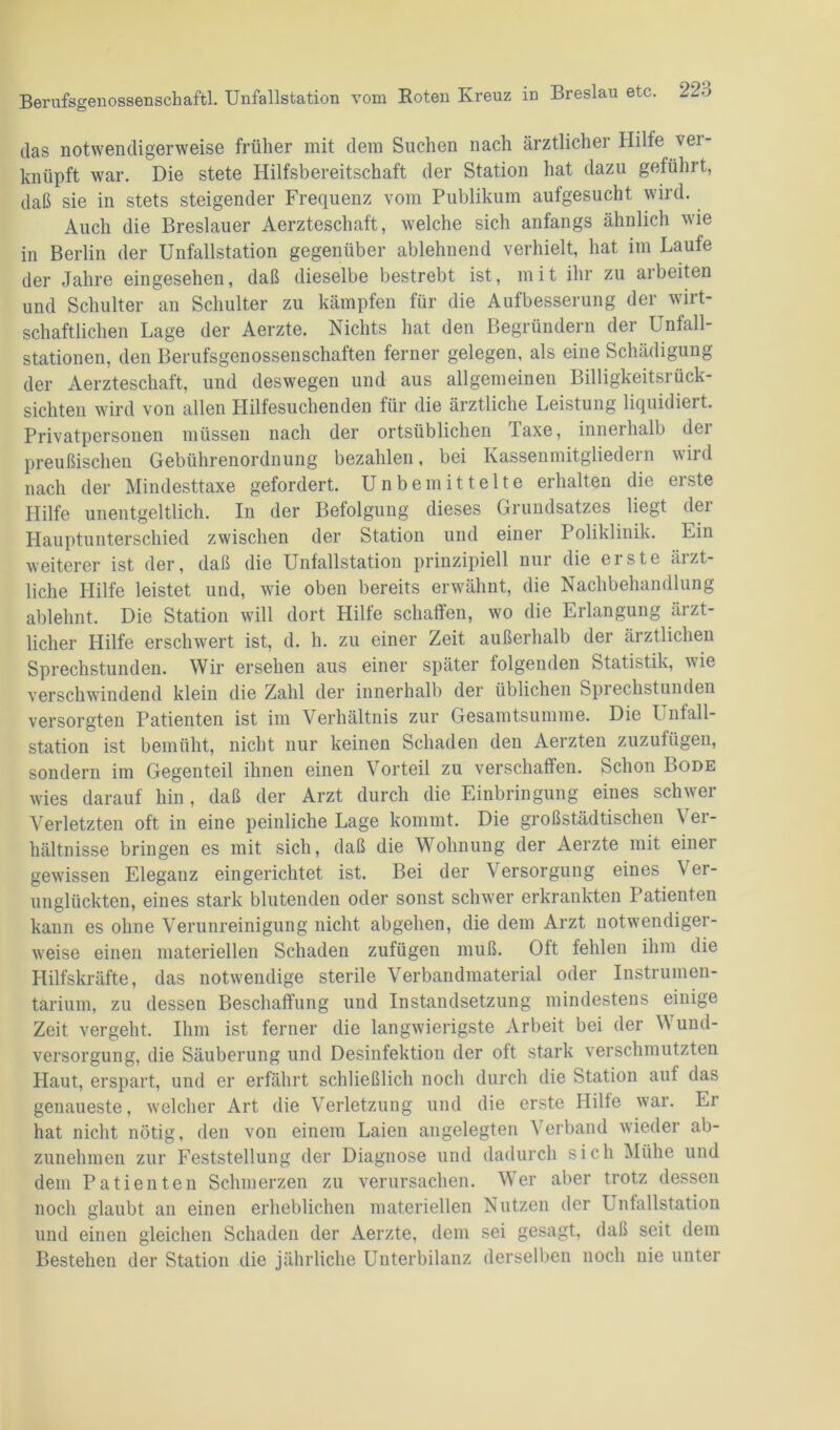 das notwendigerweise früher mit dem Suchen nach ärztlicher Hilfe ver- knüpft war. Die stete Hilfsbereitschaft der Station hat dazu geführt, daß sie in stets steigender Frequenz vom Publikum aufgesucht wird. Auch die Breslauer Aerzteschaft, welche sich anfangs ähnlich wie in Berlin der Unfallstation gegenüber ablehnend verhielt, hat im Laufe der Jahre eingesehen, daß dieselbe bestrebt ist, mit ihr zu arbeiten und Schulter an Schulter zu kämpfen für die Aufbesserung der wirt- schaftlichen Lage der Aerzte. Nichts hat den Begründern der Unfall- stationen, den Berufsgenossenschaften ferner gelegen, als eine Schädigung der Aerzteschaft, und deswegen und aus allgemeinen Billigkeitsrück- sichten wird von allen Hilfesuchenden für die ärztliche Leistung liquidiert. Privatpersonen müssen nach der ortsüblichen Taxe, innerhalb dei preußischen Gebührenordnung bezahlen, bei Kassenmitgliedern wird nach der Mindesttaxe gefordert. Unbemittelte erhalten die erste Hilfe unentgeltlich. In der Befolgung dieses Grundsatzes liegt der Hauptunterschied zwischen der Station und einer Poliklinik. Ein weiterer ist der, daß die Unfallstation prinzipiell nur die erste ärzt- liche Hilfe leistet und, wie oben bereits erwähnt, die Nachbehandlung ablehnt. Die Station will dort Hilfe schaffen, wo die Erlangung ärzt- licher Hilfe erschwert ist, d. h. zu einer Zeit außerhalb der ärztlichen Sprechstunden. Wir ersehen aus einer später folgenden Statistik, wie verschwindend klein die Zahl der innerhalb der üblichen Sprechstunden versorgten Patienten ist im Verhältnis zur Gesamtsumme. Die Unfall- station ist bemüht, nicht nur keinen Schaden den Aerzten zuzufügen, sondern im Gegenteil ihnen einen Vorteil zu verschaffen. Schon Bode wies darauf hin, daß der Arzt durch die Einbringung eines schwer Verletzten oft in eine peinliche Lage kommt. Die großstädtischen Ver- hältnisse bringen es mit sich, daß die Wohnung der Aerzte mit einer gewissen Eleganz eingerichtet ist. Bei der Versorgung eines Ver- unglückten, eines stark blutenden oder sonst schwer erkrankten Patienten kann es ohne Verunreinigung nicht abgehen, die dem Arzt notwendiger- weise einen materiellen Schaden zufügen muß. Oft fehlen ihm die Hilfskräfte, das notwendige sterile Verbandmaterial oder Instrumen- tarium, zu dessen Beschaffung und Instandsetzung mindestens einige Zeit vergeht. Ihm ist ferner die langwierigste Arbeit bei der Wund- versorgung, die Säuberung und Desinfektion der oft stark verschmutzten Haut, erspart, und er erfährt schließlich noch durch die Station auf das genaueste, welcher Art die Verletzung und die erste Hilfe war. Er hat nicht nötig, den von einem Laien angelegten Verband wieder ab- zunehmen zur Feststellung der Diagnose und dadurch sich Mühe und dem Patienten Schmerzen zu verursachen. Wer aber trotz dessen noch glaubt an einen erheblichen materiellen Nutzen der Unfallstation und einen gleichen Schaden der Aerzte, dem sei gesagt, daß seit dem Bestehen der Station die jährliche Unterbilanz derselben noch nie unter