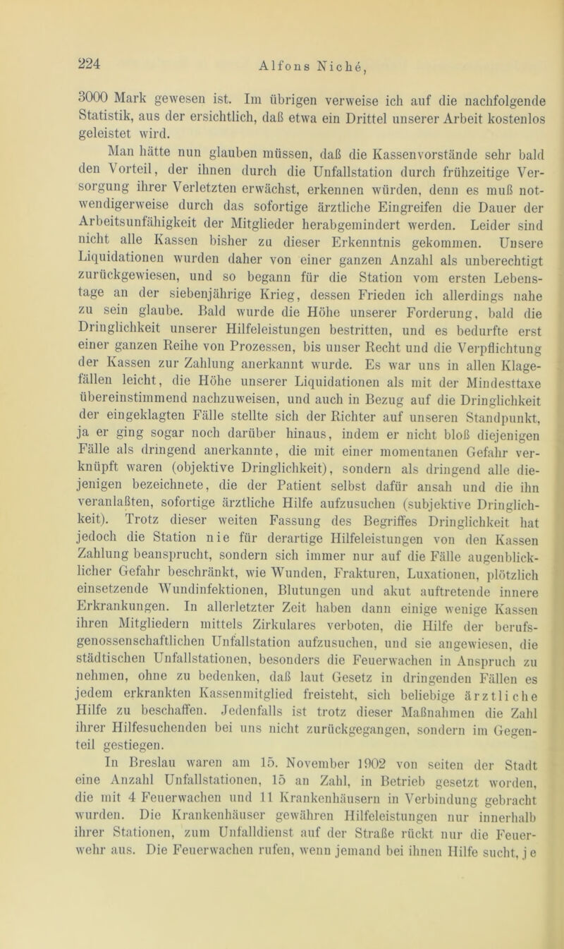 3000 Mark gewesen ist. Im übrigen verweise ich auf die nachfolgende Statistik, aus der ersichtlich, daß etwa ein Drittel unserer Arbeit kostenlos geleistet wird. Man hätte nun glauben müssen, daß die Kassenvorstände sehr bald den Vorteil, der ihnen durch die Unfallstation durch frühzeitige Ver- sorgung ihrer Verletzten erwächst, erkennen würden, denn es muß not- wendigerweise durch das sofortige ärztliche Eingreifen die Dauer der Arbeitsunfähigkeit der Mitglieder herabgemindert werden. Leider sind nicht alle Kassen bisher zu dieser Erkenntnis gekommen. Unsere Liquidationen wurden daher von einer ganzen Anzahl als unberechtigt zurückgewiesen, und so begann für die Station vom ersten Lebens- tage an der siebenjährige Krieg, dessen Frieden ich allerdings nahe zu sein glaube. Bald wurde die Höhe unserer Forderung, bald die Dringlichkeit unserer Hilfeleistungen bestritten, und es bedurfte erst einer ganzen Reihe von Prozessen, bis unser Recht und die Verpflichtung der Kassen zur Zahlung anerkannt wurde. Es war uns in allen Klage- fällen leicht, die Höhe unserer Liquidationen als mit der Mindesttaxe übereinstimmend nachzuweisen, und auch in Bezug auf die Dringlichkeit der eingeklagten Fälle stellte sich der Richter auf unseren Standpunkt, ja er ging sogar noch darüber hinaus, indem er nicht bloß diejenigen Fälle als dringend anerkannte, die mit einer momentanen Gefahr ver- knüpft waren (objektive Dringlichkeit), sondern als dringend alle die- jenigen bezeichnete, die der Patient selbst dafür ansah und die ihn veranlaßten, sofortige ärztliche Hilfe aufzusuchen (subjektive Dringlich- keit). Trotz dieser weiten Fassung des Begriffes Dringlichkeit hat jedoch die Station nie für derartige Hilfeleistungen von den Kassen Zahlung beansprucht, sondern sich immer nur auf die Fälle augenblick- licher Gefahr beschränkt, wie Wunden, Frakturen, Luxationen, plötzlich einsetzende Wundinfektionen, Blutungen und akut auftretende innere Erkrankungen. In allerletzter Zeit haben dann einige wenige Kassen ihren Mitgliedern mittels Zirkulares verboten, die Hilfe der berufs- genossenschaftlichen Unfallstation aufzusuchen, und sie angewiesen, die städtischen Unfallstationen, besonders die Feuerwachen in Anspruch zu nehmen, ohne zu bedenken, daß laut Gesetz in dringenden Fällen es jedem erkrankten Kassenmitglied freisteht, sich beliebige ärztliche Hilfe zu beschaffen. Jedenfalls ist trotz dieser Maßnahmen die Zahl ihrer Hilfesuchenden bei uns nicht zurückgegangen, sondern im Gegen- teil gestiegen. In Breslau waren am 15. November 1902 von seiten der Stadt eine Anzahl Unfallstationen, 15 an Zahl, in Betrieb gesetzt worden, die mit 4 Feuerwachen und 11 Krankenhäusern in Verbindung gebracht wurden. Die Krankenhäuser gewähren Hilfeleistungen nur innerhalb ihrer Stationen, zum Unfalldienst auf der Straße rückt nur die Feuer- wehr aus. Die Feuerwachen rufen, wenn jemand bei ihnen Hilfe sucht, j e
