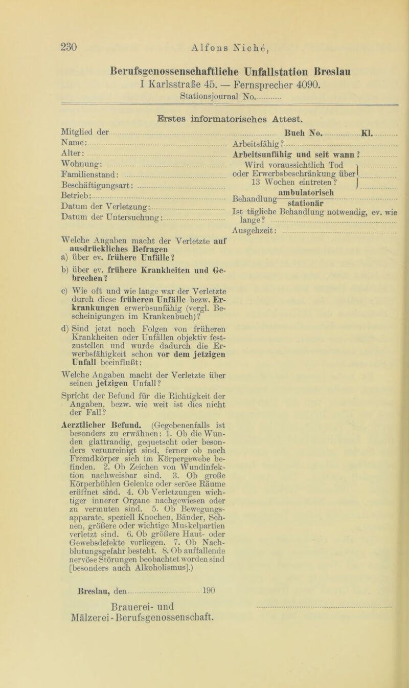 Berufsgenossenschaftliche Unfallstation Breslau I Karlsstraße 45. — Fernsprecher 4090. Stationsjournal No Erstes informatorisches Attest. Mitglied der Buch No. Kl. rsame: Alter: Wohnung: Familienstand: Beschäftigungsart: Betrieb: Datum der Verletzung: Datum der Untersuchung: Welche Angaben macht der Verletzte auf ausdrückliches Befragen a) über ev. frühere Unfälle? b) über ev. frühere Krankheiten uml Ge- brechen ? c) Wie oft und wie lange war der Verletzte durch diese früheren Unfälle bezw. Er- krankungen erwerbsunfähig (vergl. Be- scheinigungen im Krankenbuch)? d) Sind jetzt noch Folgen von früheren Krankheiten oder Unfällen objektiv fest- zustellen und wurde dadurch die Er- werbsfähigkeit schon vor dem jetzigen Unfall beeinflußt: Welche Angaben macht der Verletzte über seinen jetzigen Unfall? Spricht der Befund für die Richtigkeit der Angaben, bezw. wie w7eit ist dies nicht der Fall? Aerztlicher Befund. (Gegebenenfalls ist besonders zu erwähnen: 1. Ob die Wun- den glattrandig, gequetscht oder beson- ders verunreinigt sind, ferner ob noch Fremdkörper sich im Körpergewebe be- finden. 2. Ob Zeichen von Wundinfek- tion nachweisbar sind. 8. Ob große Körperhöhlen Gelenke oder seröse Räume eröffnet sind. 4. Ob Verletzungen wich- tiger innerer Organe nachgewiesen oder zu vermuten sind. 5. Ob Bewegungs- apparate, speziell Knochen, Bänder, Seh- nen, größere oder wichtige Muskelpartien verletzt sind. 6. Ob größere Haut- oder Gewebsdefekte vorliegen. 7. Ob Nach- blutungsgefahr besteht. 8. Ob auffallende nervöse Störungen beobachtet worden sind [besonders aucn Alkoholismus].) Arbeitsfähig ? Arbeitsunfähig und seit wann? Wird voraussichtlich Tod \ oder Erwerbsbeschränkung über! 13 Wochen eintreten ? ambulatorisch Behandlung statjo„är Ist tägliche Behandlung notwendig, ev. wie lange? Ausgehzeit: Breslau, den 190 Brauerei- und Mälzerei-Berufsgenossenschaft.