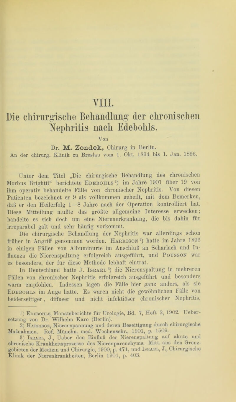 VIII. Die chirurgische Behandlung der chronischen Nephritis nach Edebohls. Von Dr. M. Zondek, Chirurg in Berlin. An der chirurg. Klinik zu Breslau vom 1. Okt. 1894 bis 1. Jan. 1896. Unter dem Titel „Die chirurgische Behandlung des chronischen Morbus Brightii“ berichtete Edebohls1) im Jahre 1901 über 19 von ihm operativ behandelte Fälle von chronischer Nephritis. Von diesen Patienten bezeichnet er 9 als vollkommen geheilt, mit dem Bemerken, daß er den Heilerfolg 1—8 Jahre nach der Operation kontrolliert hat. Diese Mitteilung mußte das größte allgemeine Interesse erwecken; handelte es sich doch um eine Nierenerkrankung, die bis dahin für irreparabel galt und sehr häufig vorkommt. Die chirurgische Behandlung der Nephritis war allerdings schon früher in Angriff genommen worden. Harrison2) hatte im Jahre 1896 in einigen Fällen von Albuminurie im Anschluß an Scharlach und In- fluenza die Nierenspaltung erfolgreich ausgeführt, und Pousson war es besonders, der für diese Methode lebhaft eintrat. In Deutschland hatte J. Israel3) die Nierenspaltung in mehreren Fällen von chronischer Nephritis erfolgreich ausgeführt und besonders warm empfohlen. Indessen lagen die Fälle hier ganz anders, als sie Edebohls im Auge hatte. Es waren nicht die gewöhnlichen Fälle von beiderseitiger, diffuser und nicht infektiöser chronischer Nephritis, 1) Edebohls, Monatsberichte für Urologie, Bd. 7, Heft 2, 1902. Ueber- setzung von Dr. Wilhelm Karo (Berlin). 2) Harrison, Nierenspannung und deren Beseitigung durch chirurgische Maßnahmen. Ref. Münchn. med. Wochenschr., 1901, p. 1509. 3) Israel, J., Ueber den Einfluß der Nierenspaltung auf akute und chronische Krankheitsprozesse des Nierenparenchyms. Mitt. aus den Grenz- gebieten der Medizin und Chirurgie, 1900, p. 471, und Israel, J., Chirurgische