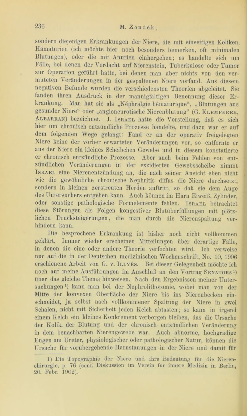 sondern diejenigen Erkrankungen der Niere, die mit einseitigen Koliken, Hämaturien (ich möchte hier noch besonders bemerken, oft minimalen Blutungen), oder die mit Anurien einhergehen; es handelte sich um Fälle, bei denen der Verdacht auf Nierenstein, Tuberkulose oder Tumor zur Operation geführt hatte, bei denen man aber nichts von den ver- muteten Veränderungen in der gespaltenen Niere vorfand. Aus diesem negativen Befunde wurden die verschiedensten Theorien abgeleitet. Sie fanden ihren Ausdruck in der mannigfaltigen Benennung dieser Er- krankung. Man hat sie als „Nephralgie hematurique“, „Blutungen aus gesunder Niere“ oder „angioneurotische Nierenblutung“ (G. Ivlemperer, Albarran) bezeichnet. J. Israel hatte die Vorstellung, daß es sich hier um chronisch entzündliche Prozesse handelte, und dazu war er auf dem folgenden Wege gelangt: Fand er an der operativ freigelegten Niere keine der vorher erwarteten Veränderungen vor, so entfernte er aus der Niere ein kleines Scheibchen Gewebe und in diesem konstatierte er chronisch entzündliche Prozesse. Aber auch beim Fehlen von ent- zündlichen Veränderungen in der exzidierten Gewebsscheibe nimmt Israel eine Nierenentzündung an, die nach seiner Ansicht eben nicht wie die gewöhnliche chronische Nephritis diffus die Niere durchsetzt, sondern in kleinen zerstreuten Herden auftritt, so daß sie dem Auge des Untersuchers entgehen kann. Auch können im Harn Eiweiß, Zylinder, oder sonstige pathologische Formelemente fehlen. Israel betrachtet diese Störungen als Folgen kongestiver Blutüberfüllungen mit plötz- lichen Drucksteigerungen, die man durch die Nierenspaltung ver- hindern kann. Die besprochene Erkrankung ist bisher noch nicht vollkommen geklärt. Immer wieder erscheinen Mitteilungen über derartige Fälle, in denen die eine oder andere Theorie verfochten wird. Ich verweise nur auf die in der Deutschen medizinischen Wochenschrift, No. 10, 1906 erschienene Arbeit von G. v. Illyes. Bei dieser Gelegenheit möchte ich noch auf meine Ausführungen im Anschluß an den Vortrag Senators1) über das gleiche Thema hinweisen. Nach den Ergebnissen meiner Unter- suchungen !) kann man bei der Nephrolithotomie, wobei man von der Mitte der konvexen Oberfläche der Niere bis ins Nierenbecken ein- schneidet, ja selbst nach vollkommener Spaltung der Niere in zwei Schalen, nicht mit Sicherheit jeden Kelch abtasten; so kann in irgend einem Kelch ein kleines Konkrement verborgen bleiben, das die Ursache der Kolik, der Blutung und der chronisch entzündlichen Veränderung in dem benachbarten Nierengewebe war. Auch abnorme, hochgradige Engen am Ureter, physiologischer oder pathologischer Natur, können die Ursache für vorübergehende Harnstauungen in der Niere und damit für 1) Die Topographie der Niere und ihre Bedeutung für die Nieren- chirurgie, p. 76 (conf. Diskussion im Verein für innere Medizin in Berlin, 20. Febr. 1902).