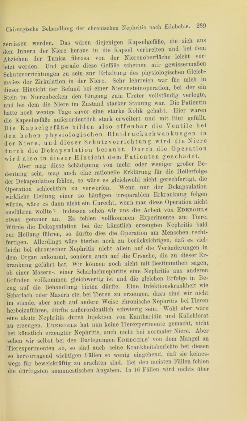 zerrissen werden. Das wären diejenigen Kapselgefäße, die sich aus dem Innern der Niere heraus in die Kapsel verbreiten und bei dem Abziehen der Tunica fibrosa von der Nierenoberfläche leicht ver- letzt werden. Und gerade diese Gefäße scheinen mir gewissermaßen Schutzvorrichtungen zu sein zur Erhaltung des physiologischen Gleich- maßes der Zirkulation in der Niere. Sehr lehrreich war für mich in dieser Hinsicht der Befund bei einer Nierensteinoperation, bei der ein Stein im Nierenbecken den Eingang zum Ureter vollständig verlegte, und bei dem die Niere im Zustand starker Stauung war. Die Patientin hatte noch wenige Tage zuvor eine starke Kolik gehabt. Hier waren die Kapselgefäße außerordentlich stark erweitert und mit Blut gefüllt. Die Kapselgefäße bilden also offenbar die Ventile bei den hohen physiologischen Blutdruckschwankungen in der Niere, und dieser Schutzvorrichtung wird die Niere durch die Dekapsulation beraubt. Durch die Operation wird also in dieser Hinsicht dem Patienten geschadet. Aber mag diese Schädigung von mehr oder weniger großer Be- deutung sein, mag auch eine rationelle Erklärung für die Ileilei folge der Dekapsulation fehlen, so wäre es gleichwohl nicht gerechfertigt, die Operation schlechthin zu verwerfen. Wenn nur der Dekapsulation wirkliche Heilung einer so häufigen irreparablen Erkrankung folgen würde, wäre es dann nicht ein Unrecht, wenn man diese Operation nicht ausführen wollte? Indessen sehen wir uns die Arbeit von Edebohls etwas genauer an. Es fehlen vollkommen Experimente am Tiere. Würde die Dekapsulation bei der künstlich erzeugten Nephritis bald zur Heilung führen, so dürfte dies die Operation am Menschen recht- fertigen. Allerdings wäre hierbei noch zu berücksichtigen, daß es viel- leicht bei chronischer Nephritis nicht allein auf die Veränderungen in dem Organ ankommt, sondern auch auf die Ursache, die zu dieser Er- krankung geführt hat. Wir können noch nicht mit Bestimmtheit sagen, ob einer Masern-, einer Scharlachnephritis eine Nephritis aus anderen Gründen vollkommen gleichwertig ist und die gleichen Erfolge in Be- zug auf die Behandlung bieten dürfte. Eine Infektionskrankheit wie Scharlach oder Masern etc. bei Tieren zu erzeugen, dazu sind wir nicht im stände, aber auch auf andere Weise chronische Nephritis bei Tieren herbeizuführen, dürfte außerordentlich schwierig sein. Wohl aber wäre eine akute Nephritis durch Injektion von Kantharidin und Kalichlorat zu erzeugen. Edebohls hat nun keine Tierexperimente gemacht, nicht bei künstlich erzeugter Nephritis, auch nicht bei normaler Niere. Aber sehen wir selbst bei den Darlegungen Edebohls’ von dem Mangel an Tierexperimenten ab, so sind auch seine Krankheitsberichte bei diesen so hervorragend wichtigen Fällen so wenig eingehend, daß sie keines- wegs für beweiskräftig zu erachten sind. Bei den meisten Fällen fehlen die dürftigsten anamnestischen Angaben. In 16 lällen wird nichts über