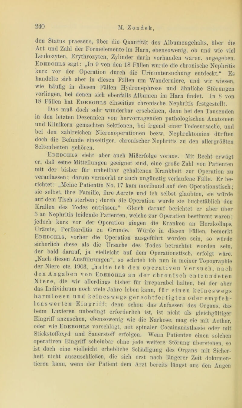 den Status praesens, über die Quantität des Albumengehalts, über die Art und Zahl der Formelemente im Harn, ebensowenig, ob und wie viel Leukozyten, Erythrozyten, Zylinder darin vorhanden waren, angegeben. Edebohls sagt: „In 9 von den 18 Fällen wurde die chronische Nephritis kurz vor der Operation durch die Urinuntersuchung entdeckt.“ Es handelte sich aber in diesen Fällen um Wanderniere, und wir wissen, wie häufig in diesen Fällen Hydronephrose und ähnliche Störungen vorliegen, bei denen sich ebenfalls Albumen im Harn findet. In 8 von 18 Fällen hat Edebohls einseitige chronische Nephritis festgestellt. Das muß doch sehr wunderbar erscheinen, denn bei den Tausenden in den letzten Dezennien von hervorragenden pathologischen Anatomen und Klinikern gemachten Sektionen, bei irgend einer Todesursache, und bei den zahlreichen Nierenoperationen bezw. Nephrektomien dürften doch die Befunde einseitiger, chronischer Nephritis zu den allergrößten Seltenheiten gehören. Edebohls sieht aber auch Mißerfolge voraus. Mit Recht erwägt ei, daß seine Mitteilungen geeignet sind, eine große Zahl von Patienten mit der bisher für unheilbar gehaltenen Krankheit zur Operation zu veranlassen; darum vermerkt er auch ungünstig verlaufene Fälle. Er be- richtet: „Meine Patientin No. 17 kam moribund auf den Operationstisch; sie selbst, ihre Familie, ihre Aerzte und ich selbst glaubten, sie würde auf dem Tisch sterben; durch die Operation wurde sie buchstäblich den Krallen des Todes entrissen.“ Gleich darauf berichtet er aber über ■) an Nephritis leidende Patienten, welche zur Operation bestimmt waren; jedoch kurz vor der Operation gingen die Kranken an Herzkollaps, Urämie, Perikarditis zu Grunde. Würde in diesen Fällen, bemerkt Edebohls, vorher die Operation ausgeführt worden sein, so würde sicliei lieh diese als die Ursache des Todes betrachtet worden sein, der bald darauf, ja vielleicht auf dem Operationstisch, erfolgt wäre. „Nach diesen Ausführungen“, so schrieb ich nun in meiner Topographie dei Niere etc. 1903, „halte ich den operativen Versuch, nach den Angaben von Edebohls an der chronisch entzündeten Niere, die wir allerdings bisher für irreparabel halten, bei der aber das Individuum noch viele Jahre leben kann, für einen keineswegs harmlosen und keineswegs gerechtfertigten oder empfeh- lenswerten Eingriff; denn schon das Anfassen des Organs, das beim Luxieren unbedingt erforderlich ist, ist nicht als gleichgültiger Eingriff anzusehen, ebensowenig wie die Narkose, mag sie mit Aether, oder wie Edebohls vorschlägt, mit spinaler Cocainanästhesie oder mit Stickstoffoxyd und Sauerstoff erfolgen. Wenn Patienten einen solchen operativen Eingriff scheinbar ohne jede weitere Störung überstehen, so ist doch eine vielleicht erhebliche Schädigung des Organs mit Sicher- heit nicht auszuschließen, die sich erst nach längerer Zeit dokumen- tieren kann, wenn der Patient dem Arzt bereits längst aus den Augen