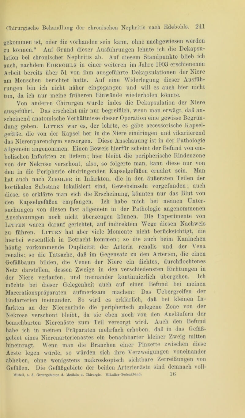 gekommen ist, oder die vorhanden sein kann, ohne nachgewiesen werden zu können.“ Auf Grund dieser Ausführungen lehnte ich die Dekapsu- lation bei chronischer Nephritis ab. Auf diesem Standpunkte blieb ich auch, nachdem Edebohls in einer weiteren im Jahre 1903 erschienenen Arbeit bereits über 51 von ihm ausgeführte Dekapsulationen der Niere am Menschen berichtet hatte. Auf eine Widerlegung dieser Ausfüh- rungen bin ich nicht näher eingegangen und will es auch hier nicht tun, da ich nur meine früheren Einwände wiederholen könnte. Von anderen Chirurgen wurde indes die Dekapsulation der Niere ausgeführt. Das erscheint mir nur begreiflich, wenn man erwägt, daß an- scheinend anatomische Verhältnisse dieser Operation eine gewisse Begrün- dung geben. Litten war es, der lehrte, es gäbe accessorische Kapsel- gefäße, die von der Kapsel her in die Niere eindringen und vikariierend das Nierenparenchym versorgen. Diese Anschauung ist in der Pathologie allgemein angenommen. Einen Beweis hierfür scheint der Befund von em- bolisclien Infarkten zu liefern; hier bleibt die peripherische Rindenzone von der Nekrose verschont, also, so folgerte man, kann diese nur von den in die Peripherie eindringenden Kapselgefäßen ernährt sein. Man hat auch nach Ziegler in Infarkten, die in den äußersten Teilen der kortikalen Substanz lokalisiert sind, Gewebsinseln vorgefunden; auch diese, so erklärte man sich die Erscheinung, könnten nur das Blut von den Kapselgefäßen empfangen. Ich habe mich bei meinen Unter- suchungen von diesen fast allgemein in der Pathologie angenommenen Anschauungen noch nicht überzeugen können. Die Experimente von Litten waren darauf gerichtet, auf indirektem Wege diesen Nachweis zu führen. Litten hat aber viele Momente nicht berücksichtigt, die hierbei wesentlich in Betracht kommen; so die auch beim Kaninchen häufig vorkommende Duplizität der Arteria renalis und der Vena renalis; so die Tatsache, daß im Gegensatz zu den Arterien, die einen Gefäßbaum bilden, die Venen der Niere ein dichtes, durchflochtenes Netz darstellen, dessen Zweige in den verschiedensten Richtungen in der Niere verlaufen, und ineinander kontinuierlich übergehen. Ich möchte bei dieser Gelegenheit auch auf einen Befund bei meinen Macerationspräparaten aufmerksam machen: Das Uebergreifen der Eudarterien ineinander. So wird es erklärlich, daß bei kleinen In- farkten an der Nierenrinde die peripherisch gelegene Zone von der Nekrose verschont bleibt, da sie eben noch von den Ausläufern der benachbarten Nierenäste zum Teil versorgt wird. Auch den Befund habe ich in meinen Präparaten mehrfach erhoben, daß in das Gefäß- gebiet eines Nierenarterienastes ein benachbarter kleiner Zweig mitten hineinragt. Wenn man die Branchen einer Pinzette zwischen diese Aeste legen würde, so würden sich ihre Verzweigungen voneinander abheben, ohne wenigstens makroskopisch sichtbare Zerreißungen von Gefäßen. Die Gefäßgebiete der beiden Arterienäste sind demnach voll- Mitteil. a. d. Grenzgebieten d. Medizin u. Chirurgie. Mikulicz-Gedenkband. 1G