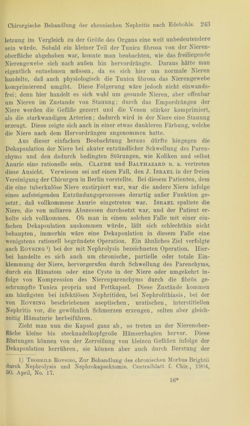 letzung im Vergleich zu der Größe des Organs eine weit unbedeutendere sein würde. Sobald ein kleiner Teil der Tunica fibrosa von der Nieren- oberfläche abgehoben war, konnte man beobachten, wie das freiliegende Nierengewebe sich nach außen hin hervordrängte. Daraus hätte man eigentlich entnehmen müssen, da es sich hier um normale Nieren handelte, daß auch physiologisch die Tunica fibrosa das Nierengewebe komprimierend umgibt. Diese Folgerung wäre jedoch nicht einwands- frei; denn hier handelt es sich wohl um gesunde Nieren, aber offenbar um Nieren im Zustande von Stauung; durch das Empordrängen der Niere werden die Gefäße gezerrt und die Venen stärker komprimiert, als die starkwandigen Arterien; dadurch wird in der Niere eine Stauung erzeugt. Diese zeigte sich auch in einer etwas dunkleren Färbung, welche die Niere nach dem Hervordrängen angenommen hatte. Aus dieser einfachen Beobachtung heraus dürfte hingegen die Dekapsulation der Niere bei akuter entzündlicher Schwellung des Paren- chyms und den dadurch bedingten Störungen, wie Koliken und selbst Anurie eine rationelle sein. Claude und Balthazard u. a. vertreten diese Ansicht. Verwiesen sei auf einen Fall, den J. Israel in der freien Vereinigung der Chirurgen in Berlin vorstellte. Bei diesem Patienten, dem die eine tuberkulöse Niere exstirpiert war, war die andere Niere infolge eines aufsteigenden Entzündungsprozesses derartig außer Funktion ge- setzt, daß vollkommene Anurie eingetreten war. Israel spaltete die Niere, die von miliaren Abszessen durchsetzt war, und der Patient er- holte sich vollkommen. Ob man in einem solchen Falle mit einer ein- fachen Dekapsulation auskommen würde, läßt sich schlechthin nicht behaupten, immerhin wäre eine Dekapsulation in diesem Falle eine wenigstens rationell begründete Operation. Ein ähnliches Ziel verfolgte auch Rovsing *) bei der mit Nephrolysis bezeichneten Operation. Hier- bei handelte es sich auch um chronische, partielle oder totale Ein- klemmung der Niere, hervorgerufen durch Schwellung des Parenchyms, durch ein Hämatom oder eine Cyste in der Niere oder umgekehrt in- folge von Kompression des Nierenparenchyms durch die fibrös ge- schrumpfte Tunica propria und Fettkapsel. Diese Zustände kommen am häufigsten bei infektiösen Nephritiden, bei Nephrolithiasis, bei der von Rovsing beschriebenen aseptischen, uratischen, interstitiellen Nephritis vor, die gewöhnlich Schmerzen erzeugen, selten aber gleich- zeitig Hämaturie herbeiführen. Zieht man nun die Kapsel ganz ab, so treten an der Nierenober- fläche kleine bis stecknadelkopfgroße Hämorrhagien hervor. Diese Blutungen können von der Zerreißung von kleinen Gefäßen infolge der Dekapsulation herrühren, sie können aber auch durch Berstung der 1) Thorkild Rovsing, Zur Behandlung des chronischen Morbus Brightii durch Nephrolysis und Nephrokapsektomie. Centralblatt f. Chir., 1904, 30. April, No. 17. 16*