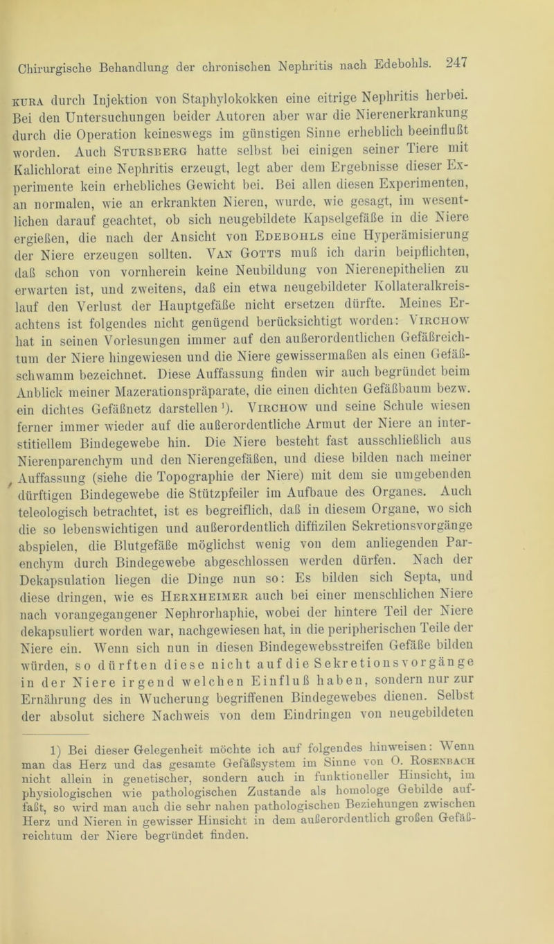 kura durch Injektion von Staphylokokken eine eitrige Nephritis herbei. Bei den Untersuchungen beider Autoren aber war die Nierenerkrankung durch die Operation keineswegs im günstigen Sinne erheblich beeinflußt worden. Auch Stursberg hatte selbst bei einigen seiner Tiere mit Kalichlorat eine Nephritis erzeugt, legt aber dem Ergebnisse dieser Ex- perimente kein erhebliches Gewicht bei. Bei allen diesen Experimenten, an normalen, wie an erkrankten Nieren, wurde, wie gesagt, im wesent- lichen darauf geachtet, ob sich neugebildete Kapselgefäße in die Niere ergießen, die nach der Ansicht von Edebohls eine Hyperämisierung der Niere erzeugen sollten. Van Gotts muß ich darin beipflichten, daß schon von vornherein keine Neubildung von Nierenepithelien zu erwarten ist, und zweitens, daß ein etwa neugebildeter Ivollateralkreis- lauf den Verlust der Hauptgefäße nicht ersetzen dürfte. Meines Er- achtens ist folgendes nicht genügend berücksichtigt worden: A irchow hat in seinen Vorlesungen immer auf den außerordentlichen Gefäßreich- tum der Niere hingewiesen und die Niere gewissermaßen als einen Gefäß- schwamm bezeichnet. Diese Auffassung finden wir auch begründet beim Anblick meiner Mazerationspräparate, die einen dichten Gefäßbaum bezw. ein dichtes Gefäßnetz darstellen]). Virchow und seine Schule wiesen ferner immer wieder auf die außerordentliche Armut der Niere an inter- stitiellem Bindegewebe hin. Die Niere besteht fast ausschließlich aus Nierenparenchym und den Nierengefäßen, und diese bilden nach meiner , Auffassung (siehe die Topographie der Niere) mit dem sie umgebenden / dürftigen Bindegewebe die Stützpfeiler im Aufbaue des Organes. Auch teleologisch betrachtet, ist es begreiflich, daß in diesem Organe, wo sich die so lebenswichtigen und außerordentlich diffizilen Sekretionsvorgänge abspielen, die Blutgefäße möglichst wenig von dem anliegenden Par- enchym durch Bindegewebe abgeschlossen werden dürfen. Nach der Dekapsulation liegen die Dinge nun so: Es bilden sich Septa, und diese dringen, wie es Herxheimer auch bei einer menschlichen Niere nach vorangegangener Nephrorhaphie, wobei der hintere Teil der Niere dekapsuliert worden war, nachgewiesen hat, in die peripherischen leileder Niere ein. Wenn sich nun in diesen Bindegewebsstreifen Gefäße bilden würden, so dürften diese nicht auf die Sekretions Vorgänge in der Niere irgend welchen Einfluß haben, sondern nur zur Ernährung des in Wucherung begriffenen Bindegewebes dienen. Selbst der absolut sichere Nachweis von dem Eindringen von neugebildeten 1) Bei dieser Gelegenheit möchte ich auf folgendes hinweisen: V enn man das Herz und das gesamte Gefäßsystem im Sinne von 1). Rosexbai h nicht allein in genetischer, sondern auch in funktioneller Hinsicht, im physiologischen wie pathologischen Zustande als homologe Gebilde aul- faßt, so wird man auch die sehr nahen pathologischen Beziehungen zw ischen Herz und Nieren in gewisser Hinsicht in dem außerordentlich großen Getäß- reichtum der Niere begründet finden.