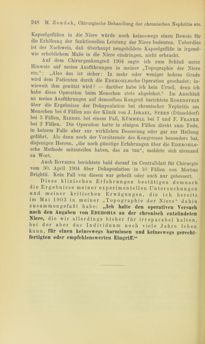 24b M. Zondek, Chirurgische Behandlung der chronischen Nephritis etc. Kapselgefäßen in die Niere würde noch keineswegs einen Beweis für die Erhöhung der funktionellen Leistung der Niere bedeuten. Ueberdies ist der Nachweis, daß überhaupt neugebildete Kapselgefäße in irgend- wie erheblichem Maße in die Niere eindringen, nicht erbracht. Aul dem Chirurgenkongreß 1904 sagte ich zum Schluß unter Hinweis auf meine Ausführungen in meiner „Topographie der Niere etc.“: „Also das ist sicher: In mehr oder weniger hohem Grade wird dem Patienten durch die EDEBOHLSsche Operation geschadet; in- wieweit ihm genützt wird? — darüber habe ich kein Urteil, denn ich habe diese Operation beim Menschen stets abgelehnt.“ Im Anschluß an meine Ausführungen aul demselben Kongreß berichtete Rosenstein über die Ergebnisse der Dekapsulation bei chronischer Nephritis am Menschen bei 6 Fällen aus der Klinik von J. Israel, Stern (Düsseldorf) bei 3 Fällen, Riedel bei einem Fall, Kümmell bei 7 und F. Franke bei 2 Fällen. Die Operation hatte in einigen Fällen direkt zum Tode, in keinem Falle aber zur wirklichen Besserung oder gar zur Heilung geführt. Als dann noch der Vorsitzende des Kongresses besonders bat, diejenigen Herren, „die noch günstige Erfahrungen über die Edebohls- sche Methode mitzuteilen haben, das zu tun“, meldete sich niemand zu Wort. Auch Rovsing berichtete bald darauf im Centralblatt für Chirurgie vom 30. April 1904 über Dekapsulation in 10 Fällen von Morbus Brightii. Kein Fall von diesen war geheilt oder auch nur gebessert. Diese klinischen Erfahrungen bestätigen demnach die Ergebnisse meiner experimentellen Untersuchungen und meiner kritischen Erwägungen, die ich bereits im Mai 1903 in meiner „Topographie der Niere“ dahin zusammen gefaßt habe: „Ich halte (len operativen Versuch nach den Angaben von Edebohls an der chronisch entzündeten Niere, die wir allerdings bisher für irreparabel halten, bei der aber das Individuum noch viele Jahre leben kann, für einen keineswegs harmlosen und keineswegs gerecht- fertigten oder empfehlenswerten Eingriff.“