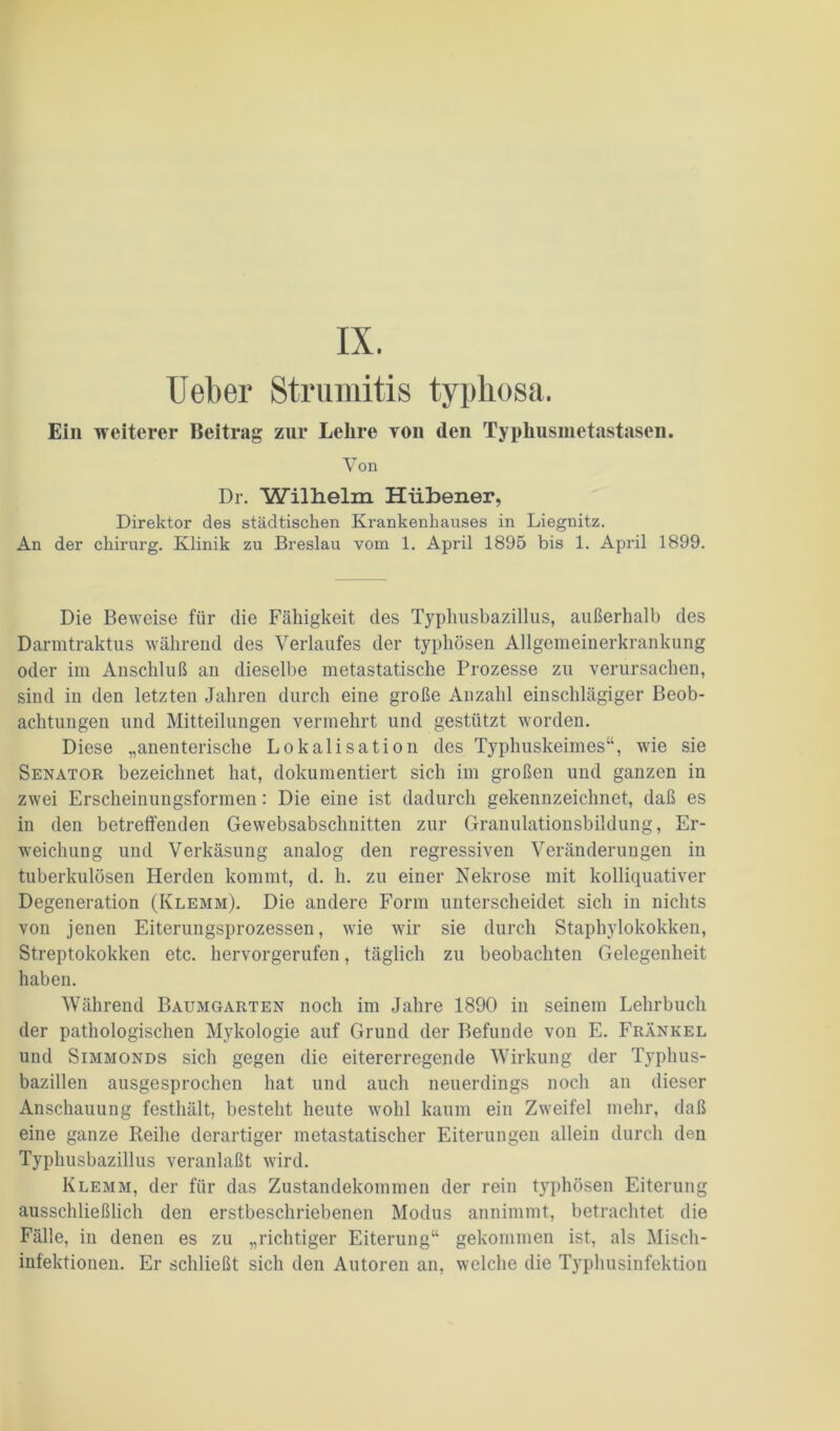 IX. lieber Strumitis typhosa. Ein weiterer Beitrag zur Lehre yoii den Typhusmetastasen. X^on Dr. Wilhelm Hübener, Direktor des städtischen Krankenhauses in Liegnitz. An der chirurg. Klinik zu Breslau vom 1. April 1895 bis 1. April 1899. Die Beweise für die Fähigkeit des Typliusbazillus, außerhalb des Darmtraktus während des Verlaufes der typhösen Allgemeinerkrankung oder im Anschluß an dieselbe metastatische Prozesse zu verursachen, sind in den letzten Jahren durch eine große Anzahl einschlägiger Beob- achtungen und Mitteilungen vermehrt und gestützt worden. Diese „anenterische Lokalisation des Typhuskeimes“, wie sie Senator bezeichnet hat, dokumentiert sich im großen und ganzen in zwei Erscheinungsformen: Die eine ist dadurch gekennzeichnet, daß es in den betreffenden Gewebsabschnitten zur Granulationsbildung, Er- weichung und Verkäsung analog den regressiven Veränderungen in tuberkulösen Herden kommt, d. h. zu einer Nekrose mit kolliquativer Degeneration (Klemm). Die andere Form unterscheidet sich in nichts von jenen Eiterungsprozessen, wie wir sie durch Staphylokokken, Streptokokken etc. hervorgerufen, täglich zu beobachten Gelegenheit haben. Während Baumgarten noch im Jahre 1890 in seinem Lehrbuch der pathologischen Mykologie auf Grund der Befunde von E. Frankel und Simmonds sich gegen die eitererregende Wirkung der Typlms- bazillen ausgesprochen hat und auch neuerdings noch an dieser Anschauung festhält, besteht heute wohl kaum ein Zweifel mehr, daß eine ganze Reihe derartiger metastatischer Eiterungen allein durch den Typhusbazillus veranlaßt wird. Klemm, der für das Zustandekommen der rein typhösen Eiterung ausschließlich den erstbeschriebenen Modus annimmt, betrachtet die Fälle, in denen es zu „richtiger Eiterung“ gekommen ist, als Misch- infektionen. Er schließt sich den Autoren an, welche die Typhusinfektion