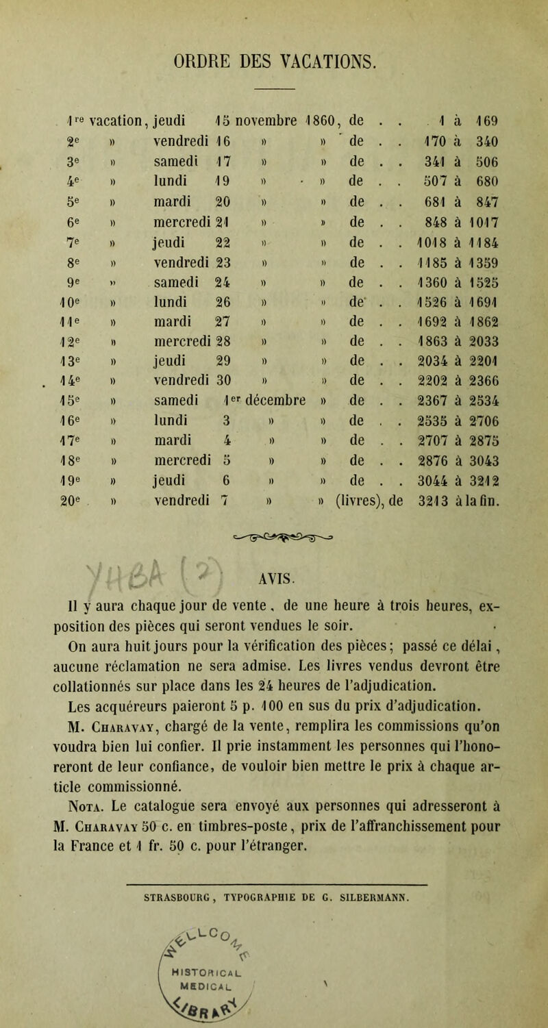 ORDRE DES VACATIONS. vacation, jeudi 15 novembre 1860 , de . 1 à 169 2® » vendredi 16 )) » ’ de . . 170 à 340 3® « samedi 17 » » de . . 341 à 506 4® I) lundi 19 » )) de . . 507 à 680 5® 1) mardi 20 1) ») de . . 681 à 847 6® I) mercredi 21 » D de . . 848 à 1017 7® » jeudi 22 J) )) de . . 1018 à 1184 8® » vendredi 23 t) 1) de . . 1185 à 1359 9® » samedi 24 » )) de . . 1360 à 1525 10® » lundi 26 )) » de . . 1526 à 1691 11® I) mardi 27 1) )) de . . 1692 à 1862 12® ') mercredi 28 )) » de . . 1863 à 2033 13® » jeudi 29 )) 1) de . . 2034 à 2201 14® I) vendredi 30 )) 1) de . . 2202 à 2366 15® » samedi \ er décembre » de . . 2367 à 2534 16® 1) lundi 3 )) 0 de . 2535 à 2706 17® 1) mardi 4 )) )> de . . 2707 à 2875 18® ) mercredi 5 )) » de . . 2876 à 3043 19® » jeudi 6 )) )) de . . 3044 à 3212 20® ) vendredi 7 )) 1) (livres), de 3213 à la fin. ' ‘ f AVIS. 11 y aura chaque jour de vente . de une heure à trois heures, ex- position des pièces qui seront vendues le soir. On aura huit jours pour la vérification des pièces; passé ce délai, aucune réclamation ne sera admise. Les livres vendus devront être collationnés sur place dans les 24 heures de l’adjudication. Les acquéreurs paieront 5 p. 100 en sus du prix d’adjudication. M. Charavay, chargé de la vente, remplira les commissions qu’on voudra bien lui confier. 11 prie instamment les personnes qui l’hono- reront de leur confiance, de vouloir bien mettre le prix à chaque ar- ticle commissionné. Nota. Le catalogue sera envoyé aux personnes qui adresseront à M. Charavay 50 c. en timbres-poste, prix de l’affranchissement pour la France et 1 fr. 50 c. pour l’étranger. STRASBOURG, TYPOGRAPHIE DE G. SILBERMANN.