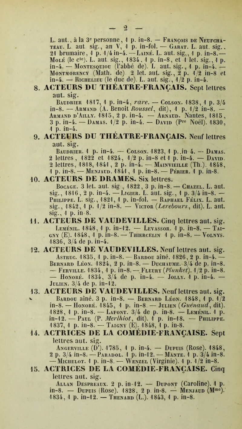 L. aut., à la 3® personne, ^ p. in-8. — François de Neüfcha- TEAE. L. aut sig., an V, \ p. in-fol. — Garat. L. aut. sig., 21 brumaire, 1 p. 1/4in-4.—Laine. L. aut. sig,, 1 p. in-8.— Mole (le c‘e). L. aut. sig., 1834, 1 p. in-8, et 1 let. sig., 1 p. in-4. — Montesquioü (l’abbé de). L aut. sig., 1 p. in-4. — Montmorency (Math, de) 2 let. aut. sig., 2 p. 1/2 in-8 et in-4. — Richelieu (le duc de). L. aut. sig., 1/2 p. in-4. 8. ACTEURS DU TIIÉATRE-FRAIVÇAIS. Sept lettres aut. sig. Baudrier 1817, 1 p. in-4, 7'are. — Colson. 1838, 1 p. 3/4 in-8. —Armand (A. Benoît/?oi«se/, dit), 1 p. 1/2 in-8. — Armand d’Ailly. 1815, 2 p. in-4. — Arnaud. Nantes, 1815, 3 p. in-4. — Damas. 1/2 p. in-4. — David (?■■« Noël). 1830, 1 p. in-4. 9. ACTEURS DU THÉATRE-FRAIVÇAIS. Neuf lettres aut. sig. Baudrier. 1 p. in-4. — Colson. 1823, 1 p..in 4. — Damas. 2 lettres, 1822 et 1824, 1/2 p. in-8 eti p. in-4. — David. 2 lettres, 1818, 1841, 2 p. in-4. — Mainvieille (Th.). 1848, 1 p. in-8. — Menjaud. 1841, 1 p. in-8. — Périer. 1 p. in-8. \0. ACTEURS DE DRAMES. Six lettres. Bocage. 3 let. aut. sig , 1822, 3 p. in-8. — Chazel. L. aut. sig. ,1816,2p. in-4. — Licier. L. aut. sig., 1 p. 3/4 in-8. — Philippe. L. sig., 1821, 1 p. in-fol. — Raphaël Félix. L. aut. sig., 1842, 1 p. 1/2 in-8. — Victor {Lerebours, dit). L. aut. sig., 1 p. in-8. H. ACTEURS DE VAUDEVILLES. Cinq lettres aut. sig. Leménil. 1848, 1 p. in-12. — Levassor. 1 p. in-8. — Tai- GNY (E). 1848, 1 p. in-8.— Thiercelin 1 p. in-8. —Volnys. 1836, 3/4 de p. in-4. 12. ACTEURS DE VAUDEVILLES. Neuflettres aut. sig. Astruc. 1835, 1 p. in-8. — Bardou aîné. 1826, 2 p. in-4. — Bernard Léon. 1824, 2 p. in-8. — Duchaume. 3/4 de p. in-8. — Ferville. 1834, 1 p. in-8.—_Flevry (Piunket). 1/2 p. in-8. — Honoré. 1834, 3/4 de p. in-4. — Jolly. 1 p. in-4. — Julien. 3/4 de p. in-12. 13. ACTEURS DE VAUDEVILLES. Neuflettres aut. sig. *• Bardou aîné. 3 p. in-8. — Bernard Léon. 1848, 1 p. 1/2 in-8. — Honoré. 1845, 1 p. in-8. — Julien (GwéwaMC^, dit). 1828, 1 p. in-8. — Lafont. 3/4 de p. in-8. — Leménil. 1 p. in-12. ^—Paul {?. MerUiiot, dit). 1 p. in-18. — Philippe. 1837, 1 p. in-8. — Taigny (E). 1848, 1 p. in-8. 14. ACTRICES DE LA COMÉDIE FRAIVÇAISE. Sept lettres aut. sig. Ancerville (D’). 1785, 1 p. in-4. — Dupuis (Rose). 1848, 2 p. 3/4 in-8.—Paradol. 1 p. in-12. — Mante. 1 p. 3/4 in-8. — Michelot. 1 p. in-8. — Wenzel (Virginie). 1 p. 1/2 in-8. 15. ACTRICES DE LA COMÉDIE FRAIVÇAISE. Cinq lettres aut. sig. Allan Despreaux. 2 p. in-12. — Dupont (Caroline). 1 p. in-8. — Dupuis (Rose). 1828, 2 p. in-8. — Menjaud (M“=). 1834, 1 p. in-12. — Thénard (L.). 1843, 1 p. in-8.