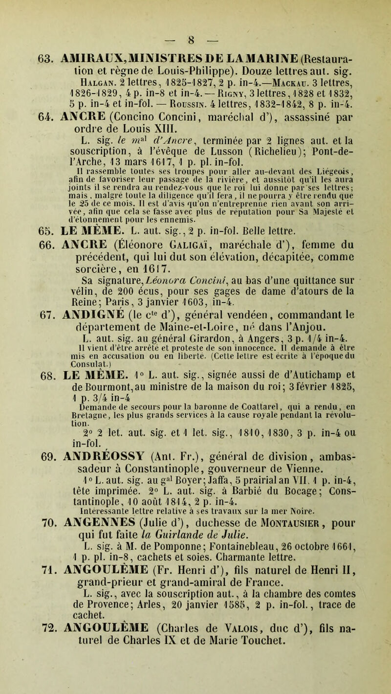 63. AMIRAUX,ministres DE LAMARIIVE (Restaui-a- lion et règne de Louis-Philippe). Douze lettres aut. sig. Halcan. 2 lettres, 1825-1827, 2 p. in-4.—Mackau. 3 lettres, 1826-1829, 4 p. in-8 et in-4. — Rigny, 3lettres, 1828 et 1832, 5 p. in-4 et in-fol. — Roussin. 4 lettres, 1832-1842, 8 p. in-4. 64. ANCRE (Concino Concini, maréchal d’), assassiné par ordre de Louis XIII. L. sig. le cl’Ancre, terminée par 2 lignes aut. et la souscription, à l’évêque de Lusson (Richelieu); Pont-de- l’Arche, 13 mars 1617, 1 p. pl. in-fol. Il rassemble toutes ses troupes pour aller au-devant des Liégeois, afin de favoriser leur passage de la rivière, et aussitôt qu’il les aura joints il se rendra au rendez-vous que le roi lui donne par ses lettres; mais . malgré toute la diligence qu’il fera, il ne pourra y être rendu que le 35 de ce mois. Il est d’avis qu’on n’entreprenne rien avant son arri- vée, afin que cela se fasse avec plus de réputation pour Sa Majesté et d’étonnement pour les ennemis. 65. LE MÊME. L. aut. sig., 2 p. in-fol. Relie lettre. 66. ANCRE (Éléonore Galigaï, maréchale d’), femme du précédent, qui lui dut son élévation, décapitée, comme sorcière, en 1617. Sa signature,/.éonorœ Concini, au bas d’une quittance sur vélin, de 200 écus, pour ses gages de dame d’atours de la Reine; Paris, 3 janvier 1603, in-4. 67. ANDIGXÉ (le c‘® d’), général vendéen, commandant le département de Maine-et-Loire, né dans l’Anjou. L. aut. sig. au général Girardon, à Angers, 3 p. 1/4 in-4. Il vient d’être arrêté et proteste de son innocence. II demande à être mis en accusation ou en liberté. (Cette lettre est écrite à l’époque du Consulat.) 68. LE MÊME. 1“ L. aut. sig., signée aussi de d’Autichamp et deRourmont,au ministre de la maison du roi; 3février 1825, 1 p. 3/4 in-4 Demande de secours pour la baronne de Coattarel, qui a rendu, en Bretagne, les plus grands services à la cause royale pendant la révolu- tion. 2° 2 let. aut. sig. et 1 let. sig., 1810, 1830, 3 p. in-4 ou in-fol. 69. ANDRÉOSSY (Ant. Fr.), général de division, ambas- sadeur à Constantinople, gouverneur de Vienne. I® L. aut. sig. au g»’ Boyer; Jalfa, 5 prairial an VII, 1 p. in-4, tête imprimée. 2“ L. aut. sig. à Barbié du Bocage; Cons- tantinople, 10 août 1814, 2 p. in-4. Intéressante lettre relative à ses travaux sur la mer Noire. 70. ANGENNES (Julie d’), duchesse de Montausier , pour qui fui faite la Guirlande de Julie. L. sig. à M. de Pomponne; Fontainebleau, 26 octobre 1661, 1 p. pl. in-8, cachets et soies. Charmante lettre. 71. ANGOULÈME (Fr. Henri d’), fils naturel de Henri II, grand-prieur et grand-amiral de France. L. sig., avec la souscription aut., à la chambre des comtes de Provence; Arles, 20 janvier 1585, 2 p. in-fol., trace de cachet. 72. ANGOULÈME (Charles de Valois, duc d’), fils na- turel de Charles IX et de Marie Touchet.