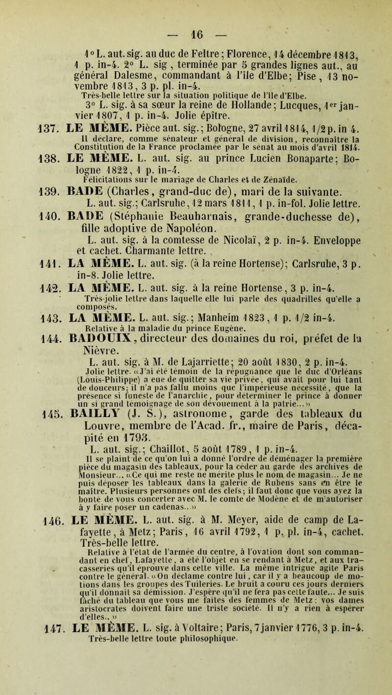4 » L. aut. sig. au duc de Feltre ; Florence, ^ 4 décembre 1813, 1 p. in-4. 2® L. sig , terminée par 5 grandes lignes aut., au général Dalesme, commandant à File d’Elbe; Pise, 13 no- vembre 1813, 3 p. pl. in-4. Très-belle lettre sur la situation politique de l’île d’Elbe. 3® L. sig. à sa sœur la reine de Hollande; Lucques, l^f jan- vier 1807, 1 p. in-4. Jolie épître. 137. LE MÊME. Pièceaut. sig. ; Bologne, 27 avril 1814,1/2 p. in 4. Il déclare, comme sénateur et général de division, reconnaître la Constitution de la France proclamée par le sénat au mois d’avril 1814. 138. LE MÊME. L. aut. sig. au prince Lucien Bonaparte; Bo- logne 1822, 1 p. in-1. Félicitations sur le mariage de Charles et de Zénaïde. 139. BADE (Chailes, grand-duc de), mari de la suivante. L. aut. sig.; Carlsruhe, 12 mars 1811,1 p. in-fol. Jolie lettre. 140. BADE (Stéphanie Beauharnais, grande-duchesse de), fille adoptive de Napoléon. L. aut. sig. à la comtesse de Nicolaï, 2 p. in-4. Enveloppe et cachet. Charmante lettre. 141. LA MÊME. L. aut. sig. (à la reine Hortense); Carlsruhe, 3 p. in-8. Jolie lettre. 142. LA MÊME. L. aut. sig. à la reine Hortense, 3 p. in-4. Très-jolie lettre dans laquelle elle lui parle des quadrilles qu’elle a composés. 143. LA MÊME. L. aut. sig.; Manheim 1823 ,1 p. 1/2 in-4. Relative à la maladie du prince Eugène. 144. BADOUIX, directeur des doniaines du roi, préfet de la Nièvre. L. aut. sig. à M. de Lajarriette; 20 août 1830, 2 p. in-4. Jolie lettre. » J’ai été témoin de la répugnance que le duc d’Orléans (Louis-Philippe) a eue de quitter sa vie privée, qui avait pour lui tant de douceurs; il n’a jias l'allu moins que l’impérieuse nécessité, que la présence si funeste de l’anarchie, pour déterminer le prince à donner un si grand témoignage de son dévouement à la patrie...» 145. BAILLY (J. S.), astronome, garde des tableaux du Louvre, membre de l’Acad. fr., maire de Paris, déca- pité eu 1793. L. aut. sig.; Chaillot, 5 août 1789, 1 p. in-4. Il se plaint de ce qu’on lui a donné l’ordre de déménager la première pièce du magasin des tableaux, pour la céder au garde des archives de Monsieur... uCe qui me reste ne mérite plus le nom de magasin... Je ne puis déposer les tableaux dans la galerie de Rubens sans én être le maître. Plusieurs personnes ont des clefs; il faut donc que vous ayez la bonté de vous concerter avec M. le comte de Modène et de m’autoriser à y faire poser un cadenas...» 146. LE MÊME. L. aut. sig. à M. Meyer, aide de camp de La- fayette, à Metz; Paris, 16 avril 1792, 1 p. pl. in-4, cachet. Très-belle lettre. Relative à l’état de l’armée du centre, à l’ovation dont son comman- dant en chef, Lafayette , a été l’objet en se rendant à Metz, et aux tra- casseries qu’il éprouve dans cette ville. La même intrigue agite Paris contre le général. »On déclame contre lui, car il y a beaucoup de mo- tions dans les groupes des Tuileries. Le bruit a couru ces jours derniers qu’il donnait sa démission. J’espère qu’il ne fera pas celte faute... Je suis fâché du tableau que vous me faites des femmes de Metz: vos dames aristocrates doivent faire une triste société. Il n’y a rien à espérer d’elles.. » 147. LE MÊME. L. sig. à Voltaire; Paris, 7janvier 1776, 3 p. in-4. Très-belle lettre toute philosophique.