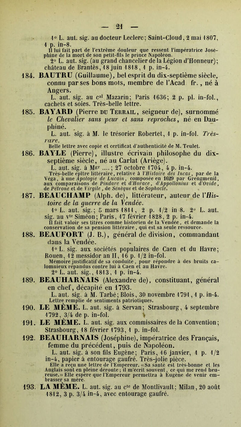 'l« L. aut. sig. au docteur Leclerc; Saint-Cloud, 2 mai 1807, 4 p. in-8. Il lui fait part de l’extrême douleur que ressent l’impératrice José- phine de la mort de son petit-fils le prince Napoléon. 2“ L. aut. sig. (au grand chancelier de la Légion d’Honneur); château de Brantès, 48 juin 1848 , 4 p. in-4. 484. BAUTRU (Guillaume), bel esprit du dix-septième siècle, connu par ses bons mois, membre de l’Acad fr., né à Angers. L. aut. sig. au c»' Mazarin; Paris 4636; 2 p. pi. in-foL, cachets et soies. Très-belle lettre. 485. BAYARD (Pierre du Terrail, seigneur de), surnommé le Chevalier sans peur el sans reproches, né en Dmi- pliiné. L. aut. sig. à M. le trésorier Robertet, 4 p. in-foL Très- rare. Belle lettre avec copie et certificat d’authenticité de M. Teulet. 486. BAYLE (Pierre), illustre écrivain philosophe du dix- septième siècle, né au Carlat (Ariège). L. aut. sig. à Ms'' ....; 27 octobre 4704, 4 p. in-4. Très-belle épître littéraire, relative à l’Histoire des Incas, par de la Véga, k me Apologie de Lucain, composée en 1629 par Grengmenil, aux comparaisons de Pindare et d’Horace, d’AppoUonius et d’Ovide, de Pétrone et de Virgile, de Sénèque et de Sophocle. 487. BEAUCHAMP (Alph. de), littéraleur, auteur de l’flis- toire de la guerre de la Vendée. 1“ L. aut. sig.; 5 mars 4814, 2 p. 4/2 in 8. 2“ L. aut. sig. au V'® Siméon; Paris, 47 février 4 828, 2 p. in-4. Il fait valoir ses titres comme historien de la Vendée, et demande la conservation de sa pension littéraire , qui est sa seule ressource. 488. BEAUFORT (J. B.), général de division, commandant dans la Vendée. 40 L. sig. aux sociétés populaires de Caen et du Havre; Rouen, 12 messidor an II, 4 6 p. 4/2 in-foL Mémoire justificatif de sa conduite , pour répondre à des bruits ca- lomnieux répandus contre lui à Caen et au Havre. 2“ L. aut. sig., 4 813, 4 p. in-4. 489. BEAUHARIVAIS (Alexandre de), constituant, général en chef, décapité en 4793. L. aut. sig. à M. Tarbé; Blois, 30 novembre 1794,4 p. in-4. Lettre remplie de sentiments patriotiques. 490. LE MÊME. L. aut. sig. à Servan; Strasbourg, 4 septembre 4792, 3/4 de p. in-foL > 494. LE MÊME. L. aut. sig. aux commissaires delà Convention; Strasbourg, 48 février 1793, 4 p. in-foL 492. BEAUHARIVAIS (Joséphine), impératrice des Français, femme du précédent, puis de Napoléon. L. aut. sig. à son fils Eugène; Paris, 4 6 Janvier, 4 p. 1/2 in-4, papier à entourage gaufré. Très-jolie pièce. Elle a reçu une lettre de l’Empereur, a Sa santé est très-bonne et les Anglais sont en pleine déroute ; il m’écrit souvent, ce qui me rend heu- reuse.» Elle espere que l’Empereur permettra à Eugène de venir em- brasser sa mère. 493. LA MÊME. L. aut. sig. au c‘« de Montlivault; Milan, 20 août 4 812, 3 p. 3/4 in-4, avec entourage gaufré.