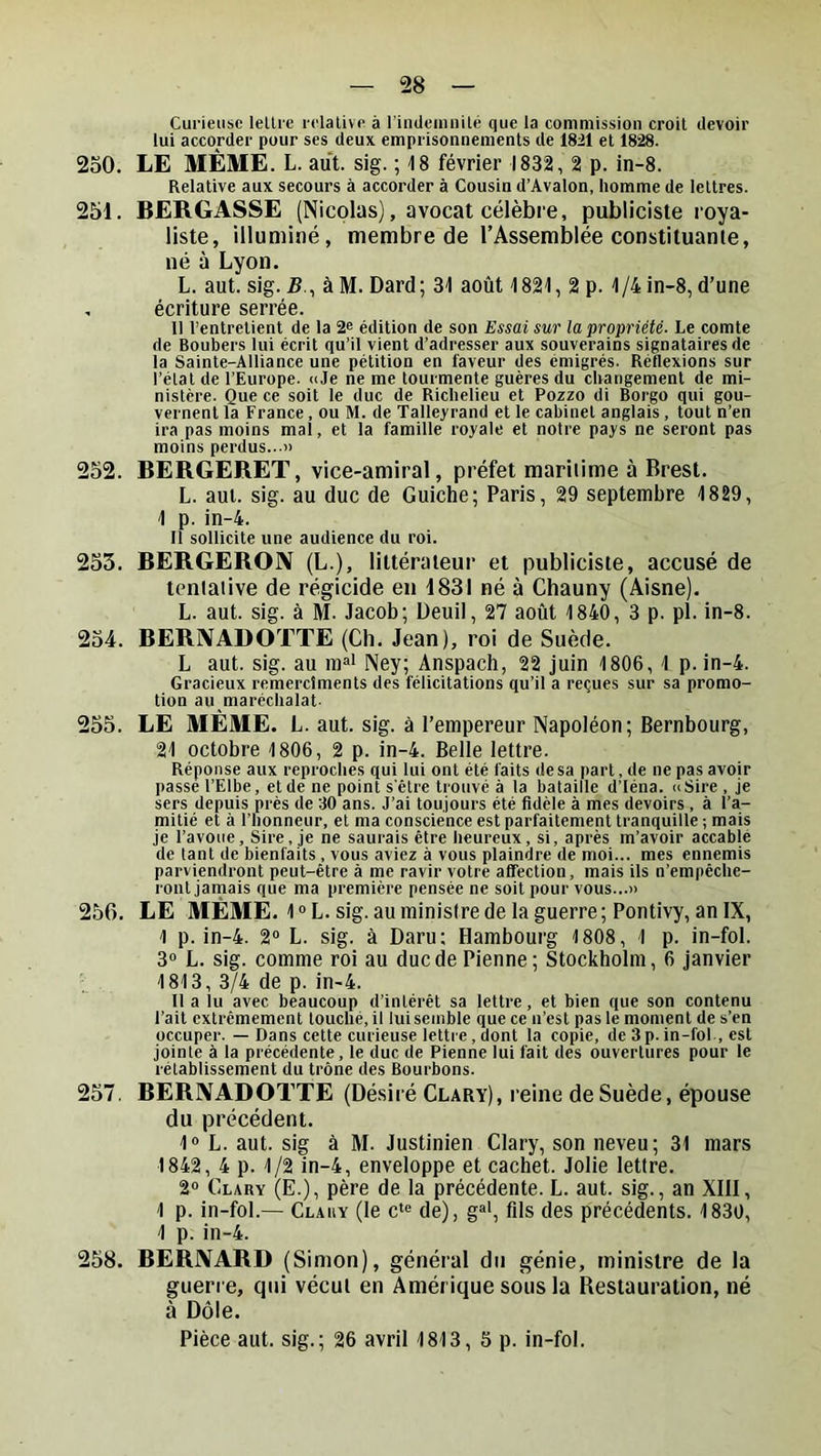 Curieuse lettre relative à rindeiunité que la commission croit devoir lui accorder pour ses deux emprisonnements de 18il et 1828. 250. LE MÊME. L. aut. sig. ; 18 février 1832, 2 p. in-8. Relative aux secours à accorder à Cousin d’Avalon, homme de lettres. 251. BERGASSE (Nicolas), avocat célèbre, publiciste roya- liste, illuminé, membre de l’Assemblée constituante, né à Lyon. L. aut. sig. 5., à M. Dard; 31 août 1821, 2 p. 1/4 in-8, d’une , écriture serrée. Il l’entretient de la 2s édition de son Essai sur la propriété. Le comte de Boubers lui écrit qu’il vient d’adresser aux souverains signataires de la Sainte-Alliance une pétition en faveur des émigrés. Réflexions sur l’état de l’Europe. «Je ne me tourmente guères du changement de mi- nistère. Que ce soit le duc de Richelieu et Pozzo di Borgo qui gou- vernent la France, ou M. de Talleyrand et le cabinet anglais , tout n’en ira pas moins mal, et la famille royale et notre pays ne seront pas moins perdus...» 252. BERGERET, vice-amiral, préfet maritime à Brest. L. aut. sig. au duc de Guiche; Paris, 29 septembre 1829, 1 p. in-4. Il sollicite une audience du roi. 253. BERGERON (L.), littérateur et publiciste, accusé de tentative de régicide eu 1831 né à Cbauny (Aisne). L. aut. sig. à M. Jacob; Deuil, 27 août 1840, 3 p. pl. in-8. 254. BERIVADOTTE (Ch. Jean), roi de Suède. L aut. sig. au m»' Ney; Anspach, 22 juin 1806, 1 p. in-4. Gracieux remercîments des félicitations qu’il a reçues sur sa promo- tion au maréchalat. 255. LE MÊME. L. aut. sig. à l’empereur Napoléon; Bernbourg, 21 octobre 1806, 2 p. in-4. Belle lettre. Réponse aux reproches qui lui ont été faits de sa part, de ne pas avoir passe l’Elbe, et de ne point s'être trouvé à la bataille d’Iéna. «Sire , je sers depuis près de 30 ans. J’ai toujours été fidèle à mes devoirs , à l’a- mitié et à l’honneur, et ma conscience est parfaitement tranquille ; mais je l’avoue. Sire, je ne saurais être heureux, si, après m’avoir accablé de tant de bienfaits , vous aviez à vous plaindre de moi... mes ennemis parviendront peut-être à me ravir votre alTection, mais ils n’empêche- ront jamais que ma première pensée ne soit pour vous...» 256. LE MÊME. 1 ® L. sig. au ministre de la guerre ; Pontivy, an IX, 1 p. in-4. 2° L. sig. à Daru: Hambourg 1808, 1 p. in-fol. 3» L. sig. comme roi au duedePienne; Stockholm, 6 Janvier 1813, 3/4 de p. in-4. Il a lu avec beaucoup d’intérêt sa lettre, et bien que son contenu l’ait extrêmement touché, il lui semble que ce n’est pas le moment de s’en occuper. — Dans cette curieuse lettre, dont la copie, de 3 p. in-fol., est jointe à la précédente, le duc de Pienne lui fait des ouvertures pour le rétablissement du trône des Bourbons. 257. BERIVADOTTE (Désiré Clary), reine de Suède, épouse du précédent. 1» L. aut. sig à M. Justinien Clary, son neveu; 31 mars 1842, 4 p. 1/2 in-4, enveloppe et cachet. Jolie lettre. 2° Clary (E.), père de la précédente. L. aut. sig., an XIII, 1 p. in-fol.— Clary (le c‘“ de), g®', fils des précédents. 1830, 1 p. in-4. 258. BERNARD (Simon), général du génie, ministre de la guerre, qui vécut en Amérique sous la Restauration, né à Dole. Pièce aut. sig.; 26 avril 1813, S p. in-fol.