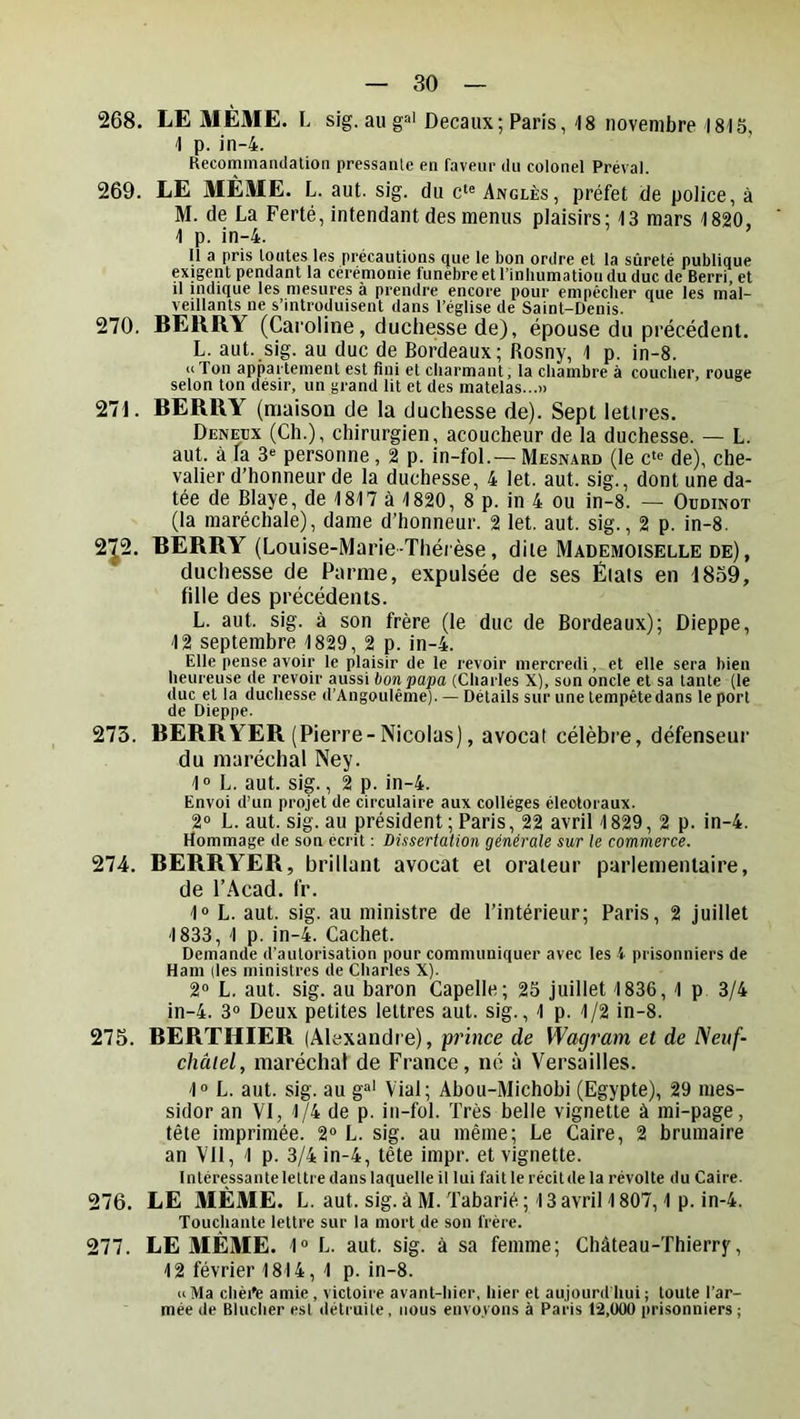 268. LE MÊME. L sig. au g=>i Decaux; Paris, 18 novembre 1815, 1 p. in-4. Recommandation pressante en faveiir du colonel Préval. 269. LE MÊME. L. aut. sig. du Angles, préfet de police, à M. de La Ferté, intendant des menus plaisirs; 13 mars 1820, 1 p. in-4. ’ Il a pris toutes les précautions que le bon ordre et la sûreté publique exigent pendant la cérémonie funèbre et l’inhumation du duc de Berri, et 11 indique les mesures à prendre encore pour empêcher que les mal- veillants ne s’introduisent dans l’église de Saint-Denis. 270. BERRY (Caroline, duchesse de), épouse du précédent. L. aut. sig. au duc de Bordeaux; Rosny, 1 p. in-8. U Ton appartement est fini et charmant, la chambre à coucher, rouge selon ton désir, un grand lit et des matelas...» 271. BERRY (ntiaison de la duchesse de). Sept lettres. Deneüx (Ch.), chirurgien, acoucheur de la duchesse. — L. aut. à la 3“ personne, 2 p. in-fol.— Mesnard (le c‘<^ de), che- valier d’honneur de la duchesse, 4 let. aut. sig., dont une da- tée de Blaye, de 1817 à 1820, 8 p. in 4 ou in-8. — Oudinot (la maréchale), dame d’honneur. 2 let. aut. sig., 2 p. in-8. 2J2. BERRY (Louise-Marie-Thérèse, dite Mademoiselle de), duchesse de Parme, expulsée de ses Étais en 1839, fille des précédents. L. aut. sig. à son frère (le duc de Bordeaux); Dieppe, 12 septembre 1829, 2 p. in-4. Elle pense avoir le plaisir de le revoir mercredi, et elle sera bien heureuse de revoir aussi bon papa (Charles X), son oncle et sa tante (le duc et la duchesse d’Angoulême). — Détails sur une tempête dans le port de Dieppe. 273. BERRYER (Pierre-Nicolas), avocat célèbre, défenseur du maréchal Ney. 1“ L. aut. sig., 2 p. in-4. Envoi d’un projet de circulaire aux collèges électoraux. 2° L. aut. sig. au président ; Paris, 22 avril 1829,2 p. in-4. Hommage de son écrit : Dissertation générale sur le commerce. 274. BERRYER, brillant avocat ei orateur parlementaire, de l’Acad. fr. 1° L. aut. sig. au ministre de l’intérieur; Paris, 2 juillet 1833, 1 p. in-4. Cachet. Demande d’autorisation pour communiquer avec les i prisonniers de Ham (les ministres de Charles X). 2“ L. aut. sig. au baron Capelle; 25 juillet 1836, 1 p 3/4 in-4. 3» Deux petites lettres aut. sig., 1 p. 1/2 in-8. 275. BERTHIER (Alexandre), prince de Wagram et de Neuf- châiel, maréchal de France, né à Versailles. 1“ L. aut. sig. au g“' Vial; Ahott-Michohi (Egypte), 29 mes- sidor an VI, 1/4 de p. iu-fol. Très belle vignette à mi-page, tête imprimée. 2 L. sig. au même; Le Caire, 2 brumaire an Vil, 1 p. 3/4 in-4, tête impr. et vignette. Intéressante lettre dans laquelle il lui fait le récit de la révolte du Caire. 276. LE MÊME. L. aut. sig. à M. Tabarié; 13 avril 1807,1 p. in-4. Touchante lettre sur la mort de son frère. 277. LE MÊME. 1“ L. aut. sig. à sa femme; Château-Thierry, 12 février 1814, 1 p. in-8. «Ma chèi'e amie, victoire avant-hier, hier et aujourd'hui; toute l’ar- mée de Blucher esl détruite , nous envoyons à Paris 12,000 prisonniers ;