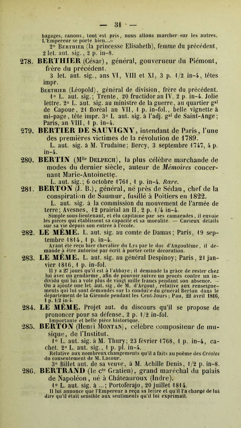 bagages, canons, loiit est pris, nous allons marcher sur les autres. L’Empereur se porte bien...)) 2» BEnTHiER (la princesse Elisabeth), femme du précédent, 2 let. aiit. sig., 2 p. in-8. 278. BERTHIER (César), général, gouverneur du Piémont, frère du précédent. 3 let. aut. sig., ans VI, VIII et XI, 3 p. 1/2 in-4, têtes impr. Berthier (Léopold), général de division, frère du précédent. 1“ L. aut. sig.; Trente, 20 fructidor an IV, 2 p. in-4. Jolie lettre. 2“ L. aut. sig. au ministre de la guerre, au quartier g®' de Capoue, 21 floréal an VII, 1 p. in-fol., belle vignette à mi-page, tête impr. 3® L aut. sig. à Tadj. g®‘ de Saint-Ange; Paris, an VIII, 1 p. in-4. 279. BERTIER DE SAUVIGNY, intendant de Paris, l’une des premières victimes de la révolution de 1789. L. aut. sig. à M. Trudaine; Bercy, 3 septembre 1747, 4 p. in-4. 280. BERTIIV (M“® Delpech), la plus célèbre marchande de modes du dernier siècle, auteur de Mémoires concer- nant Marie-Antoineltç. L. aut. sig.; 6 octobre 1761,1 p. in-4. Rare. 281. BERTOIV (J. B.), général, né près de Sédan, chef de la conspiration de Saumur, fusillé à Poitiers en 1822. L. aut. sig. à la commission du mouvement de l’armée de terre; Avesnes, 12 prairial an II, 2 p. 1/4 in-4. Simple sous-lieutenant, et élu capitaine par ses camarades, il envoie les pièces qui établissent sa capacité et sa moralité. — Curieux détails sur sa vie depuis son entrée à l’école. 282. LE MÊME. L. aut. sig. au comte de Damas; Paris, 19 sep- tembre 1814, 1 p. in-4. Ayant été reçu hier chevalier du Lys par le duc d’Angoulême, il de- mande à être autorisé par écrit à porter cette décoration. 283. LE MÊME. L. aut. sig. au général Despinoy; Paris, 21 jan- vier 1816, 1 p. in-fol. Il y a 27 jours qu’il est à l’abbaye ; il demande la grâce de rester chez lui avec un gendarme , afin de pouvoir suivre un procès contre un in- dividu qui lui a volé plus de vingt mille francs pendant son absence. - On a ajouté une let. aut. sig , de M. d’Argout, relative aux renseigne- ments qui lui sont demandes sur la conduite du général Berton dans le département de la Gironde pendant les Cent-Jours ; Pau, 22 avril 1816, 1 p. 1/2 in-4. 284. LE MÊME. Projet aut. du discours qu’il se propose de prononcer pour sa défense, 2 p. 1/2 in-fol. Importante et belle pièce historique. 283. BERTON (Henri Montais), célèbre composileur de mu- sique, de l’Institut. 1® L. aut. sig. à M. Thury; 23 février 1768, 1 p. in-4, ca- chet. 2® L. aut. sig., 1 p. pl. in-4. , Relative aux nombreux changements qu’il a faits au poème des Créoles du consentement de M. Lacour. 3® Billet aut. de sa veuve, à M. Achille Denis, 1/2 p. in-8. 286. BERTRAND (le c*® Gratien), grand maréchal du palais de Napoléon , iié à Ghâteauroux (Indre). 1® L. aut. sig. à ...; Portoferajo, 20 juillet 1814. Il lui annonce que l’Empereur a reçu sa lettre et qu’il l’a chargé de lui dire qu’il était sensible aux sentiments qu’il lui exprimait.