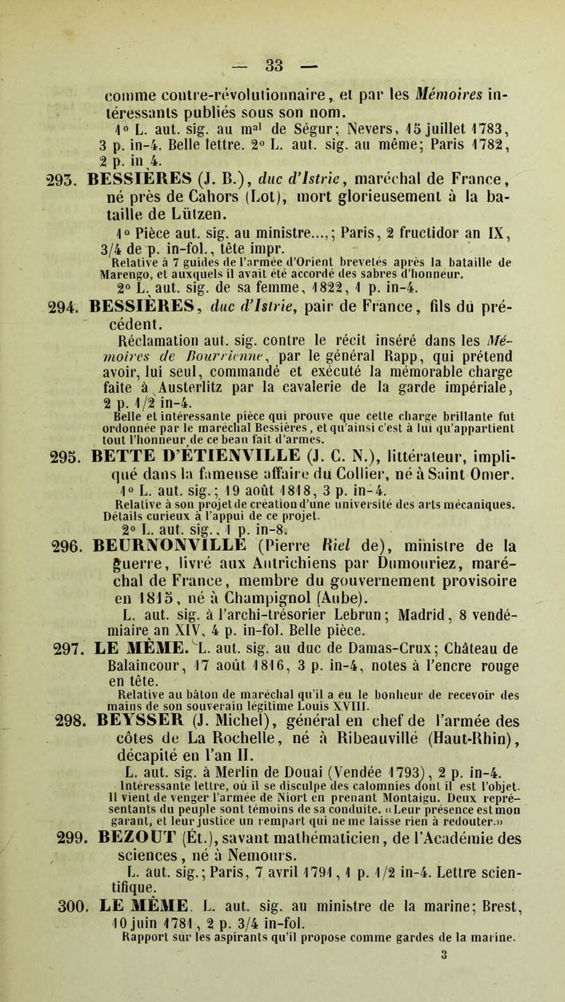 comme coiilre-révolulioiinaire, el par les Mémoires iii- léressanls publiés sous son nom. 1“ L. aut. sig. au m“' de Ségur; Nevers, 15 juillet 1783, 3 p. in-4. Belle lettre. 2“ L. aut. sig. au même; Paris 1782, 2 p. in 4. 293. BESSIÈRES (J. B.), duc d’istrie, maréchal de France, né près de Cahors (Lot), mort glorieusement à la ba- taille de Lüizen. 1° Pièce aut. sig. au ministre...,; Paris, 2 fructidor an IX, 3/4 de p. in-fol., tète impr. Relative à 7 guides de l’armée d’Orienl brevetés après la bataille de Marengo, et auxquels il avait été accordé des sabres d’honneur. 2“ L. aut. sig. de sa femme, 1822, 1 p. in-4. 294. BESSIÈRES, duc d’islrie, pair de France, fils dü pré- cédent. Réclamation aut. sig. contre le récit inséré dans les Mé- moires de Bourrimnv^ par le général Rapp, qui prétend avoir, lui seul, commandé et exécuté la mémorable charge faite à ^Austerlitz par la cavalerie de la garde impériale, 2 p. 1/2 in-4. Belle et intéressante pièce qui prouve que cette charge brillante fut ordonnée par le maréchal Bessières, et qu'ainsi c’est à lui qu’appartient tout l’honneur de ce beau fait d’armes. 293. BETTE D’ÉTIEIVVILLE (J. G. N.), littérateur, impli- qué dans la fameuse affaire du Collier, né à Saint Orner. 1 » L. aut. sig. ; 19 août 1818,3p. in- 4. Relative à son projet de création d’une université des arts mécaniques. Détails curieux à l’appui de ce projet. 2“ L. aut. sig., 1 p. in-8. 296. BEURIVONVILLÉ (Pierre Hiel de), ministre de la guerre, livré aux Autrichiens par Dumouriez, maré- chal de France, membre du gouvernement provisoire en 1813, né à Champignol (Aube). L. aut. sig. à l’archi-trésorier Lebrun ; Madrid, 8 vendé- miaire an XIV, 4 p. in-fol. Belle pièce. 297. LE MÉME.^L. aut. sig. au duc de Damas-Crux; Château de Balaincour, 17 août 1816, 3 p. in-4, notes à l’encre rouge en tête. Relative au bâton de maréchal qu’il a eu le bonheur de recevoir des mains de son souverain légitime Louis XVIII. 298. BEYSSER (J. Michel), général en chef de l’armée des côtes de La Rochelle, né à Ribeauvillé (Haut-Rhin), décapité en l’an II. L. aut. sig. à Merlin de Douai (Vendée 1793), 2 p. in-4. Intéressante lettre, où il se disculpe des calomnies dont il est l’objet, il vient de venger l’armée de Niort en prenant Montaigu. Deux repré- sentants du peuple sont témoins de sa conduite. « Leur présence est mon garant, et leur justice un rempart qui ne me laisse rien à redouter.» 299. BÈZOÜT (Ét.), savant mathématicien, de l’Académie des sciences , né à Nemours. L. aut. sig.; Paris, 7 avril 1791,1 p. 1/2 in-4. Lettre scien- tifique. 300. LE MÊME. L. aut. sig. au ministre de la marine; Brest, 10 juin 1781, 2 p. 3/4 in-fol. Rapport sur les aspirants qu’il propose comme gardes de la marine.