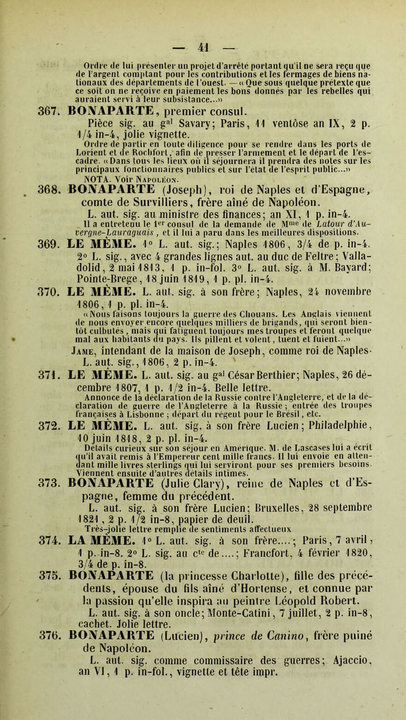 Oi’fli'c lie lui iii'ésentei’ un projeUl’arrété portant qu'il ne sera reçu que de l’argent comptant pour les contributions et les fermages de biens na- tionaux des départements de l’ouest—« Que sous quelque prétexte que ce soit on ne reçoive en paiement les bons donnés par les rebelles qui auraient servi à leur subsistance...» 367. BONAPARTE, premier consul. Pièce sig. au g“' Savary; Paris, 11 ventôse an IX, 2 p. 1/4 in-4, jolie vignette. Ordre de partir en toute diligence pour se rendre dans les ports de Lorient et de Rocbfort, afin de presser l’armement et le départ de l’es- cadre. iiDans tous les lieux où il séjournera il prendra des notes sur les principaux fonctionnaires publics et sur l’état de l’esprit public...» NOTA. Voir Napoléon. 368. BONAPARTE (Joseph), roi de Naples et d’Espagne, comte de Survilliers, frère aîné de Napoléon. L. aut. sig. au ministre des finances; an XI, 1 p. in-4. Il a entretenu le 1er consul de la demande de M™® de Latour d’Au- verrjne-Lauragmis , et il lui a paru dans les meilleures dispositions. 369. LE MÊME. 1“ L. aut. sig.; Naples 1806, 3/4 de p. in-4. 2“ L. sig., avec 4 grandes lignes aut. au duc de Feltre ; Valla- dolid, 2 mai 1813, 1 p. in-fol. 3“ L. aut. sig. à M. Bayard; Pointe-Brege, 18 juin 1819, 1 p. pl. in-4. 370. LE MÊME. L. aut. sig. à son frère; Naples, 24 novembre 1806, 1 p. pl. in-4. <c Nous faisons toujours la guerre des Chouans. Les Anglais viennent de nous envoyer encore quelques milliers de brigands, qui seront bien- tôt culbutés , mais qui fatiguent toujours mes troupes et feront quelque mal aux habitants clu pays. Ils pillent et volent, tuent et fuient...» Jame, intendant de la maison de Joseph, comme roi de Naples- L. aut. sig., 1806, 2 p. in-4. 371. LE MÊME. L. aut. sig. au g»* César Bertbier; Naples, 26 dé- cembre 1807, 1 p. 1/2 in-4. Belle lettre. Annonce de la déclaration de la Russie contre l’Angleterre, et de la dé- claration de guerre de l’Angleterre à la Russie ; entrée des troupes françaises à Lisbonne ; départ du régent pour le Brésil, etc. 372. LE MÊME. L. aut. sig. à son frère Lucien; Philadelphie, 10 juin 1818, 2 p. pl. in-4. Détails curieux sur son séjour en Amériçiuc. M. de Lascases lui a écrit qu’il avait remis à l’Empereur cent mille francs. 11 lui envoie en atten- dant mille livres sterlings qui lui serviront pour ses premiers besoins. Viennent ensuite d’autres détails intimes. 373. BONAPARTE (Julie Clary), reine de Naples et d’Es- pagne, femme du précédent. L. aut. sig. à son frère Lucien; Bruxelles, 28 septembre 1821, 2 p. 1/2 in-8, papier de deuil. Très-jolie lettre remplie de sentiments affectueux 374. LA MÊME. 1»L. aut. sig. à son frère....; Paris, 7 avril, 1 p. in-8. 2“ L. sig. au c'® de....; Francfort, 4 février 1820, 3/4 de p. in-8. 375. BONAPARTE (la princesse Charlotte), fille des précé- dents, épouse du fils aîné d’Horlense, et connue par ' la passion qu’elle inspira an peintre Léopold Robert. L. aut. sig. à son oncle; Monte-Catini, 7 juillet, 2 p. in-8, cachet. Jolie lettre. 376. BONAPARTE (Lucien), prince de Canino, frère puiné de Napoléon. L. aut. sig. comme commissaire des guerres; Ajaccio, an VI, 1 p. in-fol., vignette et tête impr.