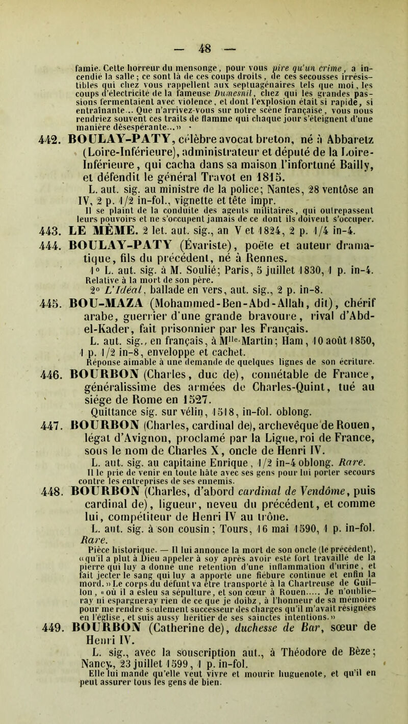 famie. Cette horreur du mensonge, pour vous pire qu'un crime, a in- cendié la salle ; ce sont là de ces coups droits , de ces secousses irrésis- tibles qui chez vous rappellent aux septuagénaires tels que moi. les coups d’électricité de la fameuse Dumesnil, chez qui les grandes pas- sions fermentaient avec violence, et dont l’explosion était si rapide, si entraînante... Que n’arrivez-vous sur notre scène française, vous nous rendriez souvent ces traits de flamme qui chaque jour s’éteignent d’une manière désespérante...» • 442. BOÜLAY-PATY, célèbre avocat breton, né à Abbaretz (Loire-Inférieure), administrateur et député de la Loire- Inférieure, qui cacha dans sa maison l’infortuné Bailly, et défendit le général Travot en 4815. L. aut. sig. au ministre de la police; Nantes, 28 ventôse an IV, 2 p. 1/2 in-fol., vignette et tête impr. Il se plaint de la conduite des agents militaires, qui outrepassent leurs pouvoirs et ne s’occupent jamais de ce dont ils doivent s’occuper. 443. LE MÊME. 2 let. aut. sig., an V et 1824, 2 p. 1/4 in-4. 444. BOULAY-PATY (Évariste), poêle et auteur drama- tique, fils du précédent, né à Rennes. 1» L. aut. sig. à M. Soulié; Paris, 5 juillet 1830,1 p. in-4. Relative à la mort de son père. 2° L'Idéal, ballade en vers, aut. sig., 2 p. in-8. 445. BOU-MAZA (Mohammed-Ben-Abd-Allah, dit), chérif arabe, guériier d’une grande bravoure, rival d’Abd- el-Kader, fait prisonnier par les Français. L. aut. sig., en français, àM*'“'Martin; Hani, 10août 1850, 1 p. 1/2 in-8, enveloppe et cachet. Réponse aimable à une demande de quelques lignes de son écriture. 446. BOURBON (Charles, duc de), connétable de France, généralissime des armées de Charles-Quint, tué au ' siège de Rome en 1527. Quittance sig. sur vélin, 1518, in-fol. oblong. 447. BOURBON (Charles, cardinal de), archevêque de Rouen, légat d’Avignon, proclamé par la Ligne, roi de France, sous le nom de Charles X, oncle de Henri IV. L. aut. sig. au capitaine Enrique, 1/2 in-4 oblong. Rai-e. Il le prie de venir en toute hâte avec ses gens pour lui porter secours contre les entreprises de ses ennemis. 448. BOURBON (Charles, d’abord cardinal de Vendôme, puis cardinal de), ligueur, neveu du précédent, et comme lui, compétiteur de Henri IV au tiône. L. aut. sig. à son cousin ; Tours, 16 mai 1590, 1 p. in-fol. Rare. Pièce historique. — Il lui annonce la mort de son oncle (le précédent), (iqu’il a plut à Dieu appeler à soy après avoii' esté fort travaillé de la pierre qui luy adonne une rétention d’une inflammation d’urine, et fait jecterle sang qui luy a apporté une fiébure continue et enfin la mord.» Le corps du défunt va être transporté à la Chartreuse de Guil- lon , Il où il a esleu sa sépulture, et son cœur à Rouen .le n’oublie- ray ni espargneray rien de ce que je doibz, à l’honneur de sa mémoire pour me rendre seulement successeur des charges ç[u’il m’avait résignées en l’église , et suis aussy héritier de ses sainctes intentions.» 449. BOURBON (Catherine de), duchesse de Bai', sœur de Hem i IV. L. sig., avec la souscription aut., à Théodore de Bèze; Nancy., 23 juillet 1599, 1 p. in-fol. Elle lui mande qu’elle veut vivre et mourir huguenote, et qu’il en peut assurer tous les gens de bien.