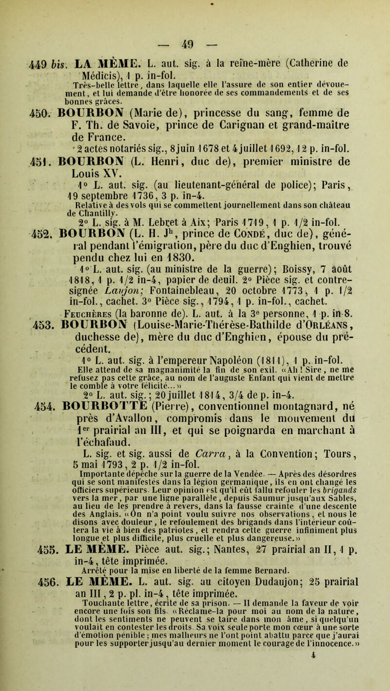 449 bis. LA MÊME. L. aut. sig. à la reine-mère (Catherine de Médicis), 1 p. in-fol. Très-belle lettre, dans laquelle elle l’assure de son entier dévoue- ment, et lui demande d’être honorée de ses commandements et de ses bonnes grâces. 450. BOURBON (Marie de), princesse du sang, femme de F. Th. de Savoie, prince de Carignan et grand-maître de France. ‘2 actes notariés sig., 8 juin 1678 et4juillet1692,12 p. in-fol. 451. BOURBON (L. Henri, duc de), premier ministre de Louis XV. 1» L. aut. sig. (au lieutenant-général de police); Paris, 19 septembre 1736, 3 p. in-4. Relative à des vols qui se commettent journellement dans son château de Chantilly. 2® L. sig. à M. Lebret à Aix; Paris 1719, 1 p. 1/2 in-fol. 452. BOURBON (L. H. J'>, prince de Condé, duc de), géné- ral pendant l’émigralion, père du duc d’Enghien, trouvé pendu chez lui en 1830, 1® L. aut. sig. (au ministre de la guerre); Boissy, 7 août 1818,1 p. 1/2 in-4, papier de deuil. 2® Pièce sig. et contre- signée Lavjon; Fontainebleau, 20 octobre 1773, 1 p. 1/2 in-fol., cachet. 3® Pièce sig., 1794,1 p. in-fol., cachet. Feuchères (la baronne de). L. aut. à la 3® personne, 1 p. in 8. 453. BOURBON (Louise-Marie-Ttiérèse-Bathilde d’ORLÉANS, duchesse de), mère du duc d’Enghien, épouse du pré- cédent, 1® L. aut. sig. à l’empereur Napoléon (1811), 1 p. in-fol. Elle attend de sa magnanimité la fin de son exil. «Ah ! Sire . ne me refusez pas cette grâce, au nom de l’auguste Enfant qui vient de mettre le comble à votre félicité...» 2® L. aut. sig.; 20juillet 1814, 3/4 dep. in-4. 454. BOURBOTTE (Pierre), conventionnel montagnard, né près d’Avallon, compromis dans le mouvement du l®* prairial an III, et qui se poignarda en marchant à l’échafaud. L. sig. et sig. aussi de Carra, à la Convention ; Tours, 5 mai 1793,2 p. 1 /2 in-fol. Importante dépêche sur la guerre de la Vendée. — Après des désordres qui se sont manifestés dans la légion germanique, ils en ont changé les officiers supérieurs. Leur opinion est qu’il eût fallu refouler les brigands vers la mer, par une ligne parallèle, depuis Saumur jusqu’aux Sables, au lieu de les prendre à revers, dans la fausse crainte d’une descente des Anglais. <iOn n’a point voulu suivre nos observations, et nous le disons avec douleur, le refoulement des brigands dans l’intérieur coû- tera la vie à bien des patriotes, et rendra cette guerre infiniment plus longue et plus difficile, plus cruelle et plus dangereuse.» 455. LE MÊME. Pièce aut. sig.; Nantes, 27 prairial an II, 1 p. in-4, tête imprimée. Arrêté pour la mise en liberté de la femme Bernard. 456. LE MÊME. L. aut. sig. au citoyen Dudaujon; 25 prairial an III, 2 p. pl. in-4, tête imprimée. Touchante lettre, écrite de sa prison. — Il demande la faveur de voir encore une fois son fils. «Réclame-la pour moi au nom de la nature, dont les sentiments ne peuvent se taire dans mon âme, si quelqu’un voulait en contester les droits Sa voix seule porte mon cœur à une sorte d’émotion pénible ; mes malheurs ne l’ont point abattu parce que j’aurai pour les supporter jusqu’au dernier moment le courage de l'innocence.» 4